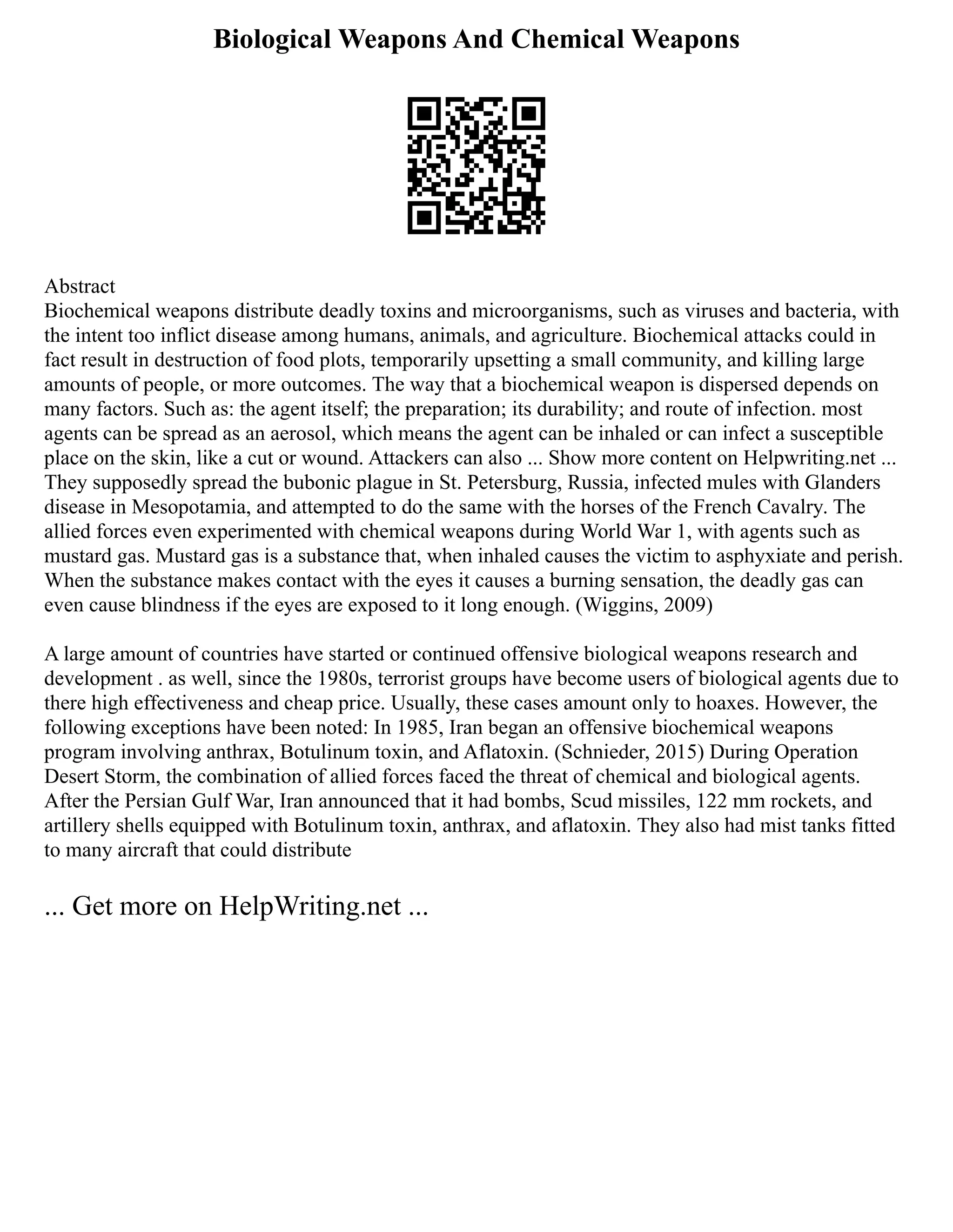 Biological Weapons And Chemical Weapons
Abstract
Biochemical weapons distribute deadly toxins and microorganisms, such as viruses and bacteria, with
the intent too inflict disease among humans, animals, and agriculture. Biochemical attacks could in
fact result in destruction of food plots, temporarily upsetting a small community, and killing large
amounts of people, or more outcomes. The way that a biochemical weapon is dispersed depends on
many factors. Such as: the agent itself; the preparation; its durability; and route of infection. most
agents can be spread as an aerosol, which means the agent can be inhaled or can infect a susceptible
place on the skin, like a cut or wound. Attackers can also ... Show more content on Helpwriting.net ...
They supposedly spread the bubonic plague in St. Petersburg, Russia, infected mules with Glanders
disease in Mesopotamia, and attempted to do the same with the horses of the French Cavalry. The
allied forces even experimented with chemical weapons during World War 1, with agents such as
mustard gas. Mustard gas is a substance that, when inhaled causes the victim to asphyxiate and perish.
When the substance makes contact with the eyes it causes a burning sensation, the deadly gas can
even cause blindness if the eyes are exposed to it long enough. (Wiggins, 2009)
A large amount of countries have started or continued offensive biological weapons research and
development . as well, since the 1980s, terrorist groups have become users of biological agents due to
there high effectiveness and cheap price. Usually, these cases amount only to hoaxes. However, the
following exceptions have been noted: In 1985, Iran began an offensive biochemical weapons
program involving anthrax, Botulinum toxin, and Aflatoxin. (Schnieder, 2015) During Operation
Desert Storm, the combination of allied forces faced the threat of chemical and biological agents.
After the Persian Gulf War, Iran announced that it had bombs, Scud missiles, 122 mm rockets, and
artillery shells equipped with Botulinum toxin, anthrax, and aflatoxin. They also had mist tanks fitted
to many aircraft that could distribute
... Get more on HelpWriting.net ...
 