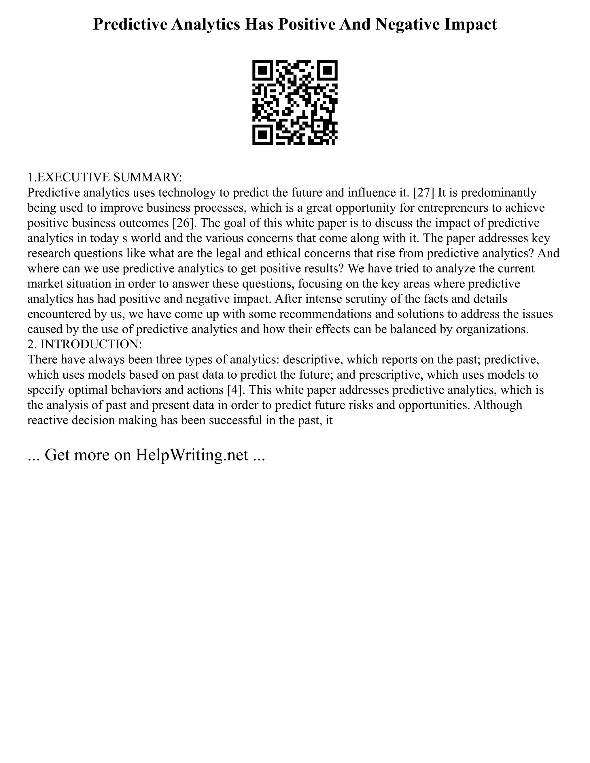 Predictive Analytics Has Positive And Negative Impact
1.EXECUTIVE SUMMARY:
Predictive analytics uses technology to predict the future and influence it. [27] It is predominantly
being used to improve business processes, which is a great opportunity for entrepreneurs to achieve
positive business outcomes [26]. The goal of this white paper is to discuss the impact of predictive
analytics in today s world and the various concerns that come along with it. The paper addresses key
research questions like what are the legal and ethical concerns that rise from predictive analytics? And
where can we use predictive analytics to get positive results? We have tried to analyze the current
market situation in order to answer these questions, focusing on the key areas where predictive
analytics has had positive and negative impact. After intense scrutiny of the facts and details
encountered by us, we have come up with some recommendations and solutions to address the issues
caused by the use of predictive analytics and how their effects can be balanced by organizations.
2. INTRODUCTION:
There have always been three types of analytics: descriptive, which reports on the past; predictive,
which uses models based on past data to predict the future; and prescriptive, which uses models to
specify optimal behaviors and actions [4]. This white paper addresses predictive analytics, which is
the analysis of past and present data in order to predict future risks and opportunities. Although
reactive decision making has been successful in the past, it
... Get more on HelpWriting.net ...
 