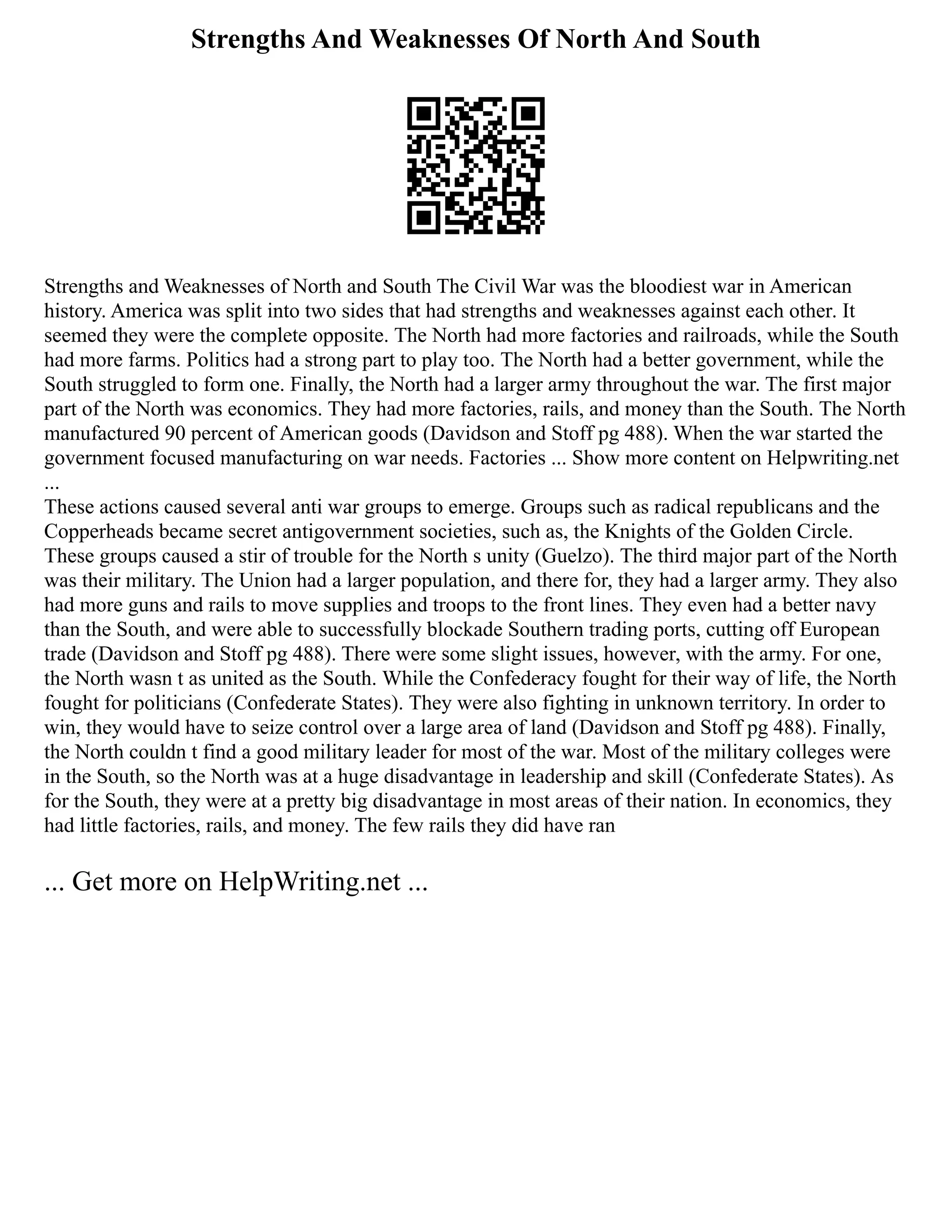 Strengths And Weaknesses Of North And South
Strengths and Weaknesses of North and South The Civil War was the bloodiest war in American
history. America was split into two sides that had strengths and weaknesses against each other. It
seemed they were the complete opposite. The North had more factories and railroads, while the South
had more farms. Politics had a strong part to play too. The North had a better government, while the
South struggled to form one. Finally, the North had a larger army throughout the war. The first major
part of the North was economics. They had more factories, rails, and money than the South. The North
manufactured 90 percent of American goods (Davidson and Stoff pg 488). When the war started the
government focused manufacturing on war needs. Factories ... Show more content on Helpwriting.net
...
These actions caused several anti war groups to emerge. Groups such as radical republicans and the
Copperheads became secret antigovernment societies, such as, the Knights of the Golden Circle.
These groups caused a stir of trouble for the North s unity (Guelzo). The third major part of the North
was their military. The Union had a larger population, and there for, they had a larger army. They also
had more guns and rails to move supplies and troops to the front lines. They even had a better navy
than the South, and were able to successfully blockade Southern trading ports, cutting off European
trade (Davidson and Stoff pg 488). There were some slight issues, however, with the army. For one,
the North wasn t as united as the South. While the Confederacy fought for their way of life, the North
fought for politicians (Confederate States). They were also fighting in unknown territory. In order to
win, they would have to seize control over a large area of land (Davidson and Stoff pg 488). Finally,
the North couldn t find a good military leader for most of the war. Most of the military colleges were
in the South, so the North was at a huge disadvantage in leadership and skill (Confederate States). As
for the South, they were at a pretty big disadvantage in most areas of their nation. In economics, they
had little factories, rails, and money. The few rails they did have ran
... Get more on HelpWriting.net ...
 