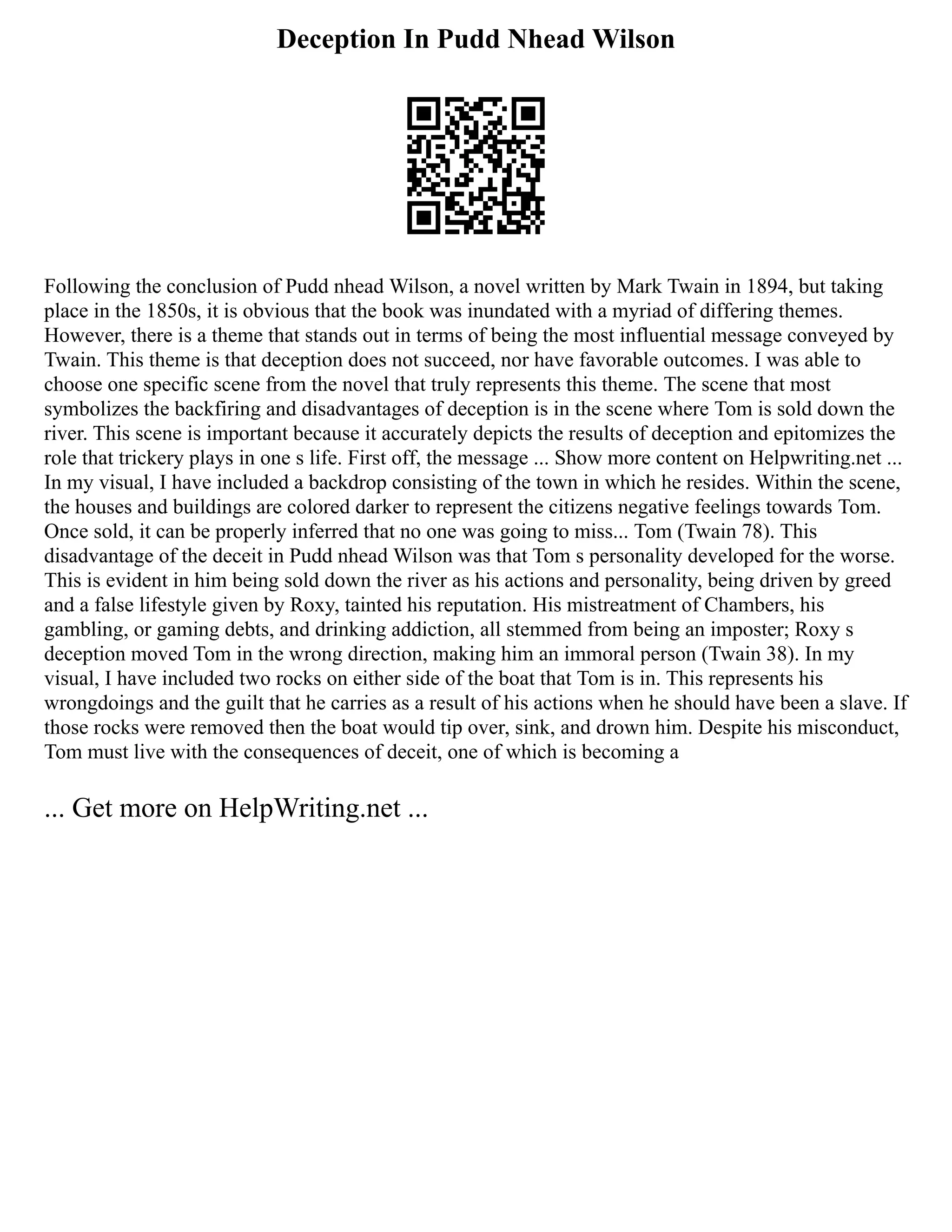 Deception In Pudd Nhead Wilson
Following the conclusion of Pudd nhead Wilson, a novel written by Mark Twain in 1894, but taking
place in the 1850s, it is obvious that the book was inundated with a myriad of differing themes.
However, there is a theme that stands out in terms of being the most influential message conveyed by
Twain. This theme is that deception does not succeed, nor have favorable outcomes. I was able to
choose one specific scene from the novel that truly represents this theme. The scene that most
symbolizes the backfiring and disadvantages of deception is in the scene where Tom is sold down the
river. This scene is important because it accurately depicts the results of deception and epitomizes the
role that trickery plays in one s life. First off, the message ... Show more content on Helpwriting.net ...
In my visual, I have included a backdrop consisting of the town in which he resides. Within the scene,
the houses and buildings are colored darker to represent the citizens negative feelings towards Tom.
Once sold, it can be properly inferred that no one was going to miss... Tom (Twain 78). This
disadvantage of the deceit in Pudd nhead Wilson was that Tom s personality developed for the worse.
This is evident in him being sold down the river as his actions and personality, being driven by greed
and a false lifestyle given by Roxy, tainted his reputation. His mistreatment of Chambers, his
gambling, or gaming debts, and drinking addiction, all stemmed from being an imposter; Roxy s
deception moved Tom in the wrong direction, making him an immoral person (Twain 38). In my
visual, I have included two rocks on either side of the boat that Tom is in. This represents his
wrongdoings and the guilt that he carries as a result of his actions when he should have been a slave. If
those rocks were removed then the boat would tip over, sink, and drown him. Despite his misconduct,
Tom must live with the consequences of deceit, one of which is becoming a
... Get more on HelpWriting.net ...
 