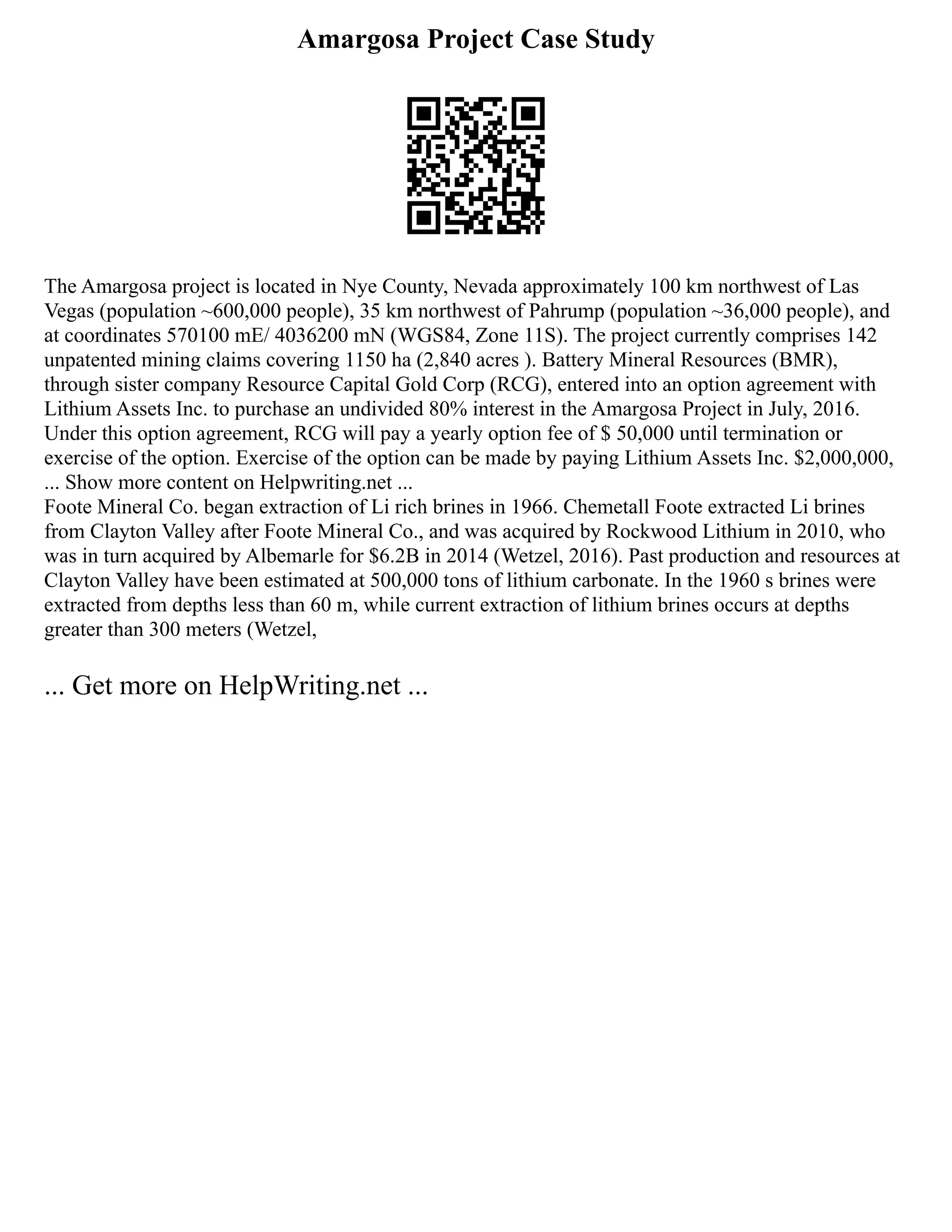 Amargosa Project Case Study
The Amargosa project is located in Nye County, Nevada approximately 100 km northwest of Las
Vegas (population ~600,000 people), 35 km northwest of Pahrump (population ~36,000 people), and
at coordinates 570100 mE/ 4036200 mN (WGS84, Zone 11S). The project currently comprises 142
unpatented mining claims covering 1150 ha (2,840 acres ). Battery Mineral Resources (BMR),
through sister company Resource Capital Gold Corp (RCG), entered into an option agreement with
Lithium Assets Inc. to purchase an undivided 80% interest in the Amargosa Project in July, 2016.
Under this option agreement, RCG will pay a yearly option fee of $ 50,000 until termination or
exercise of the option. Exercise of the option can be made by paying Lithium Assets Inc. $2,000,000,
... Show more content on Helpwriting.net ...
Foote Mineral Co. began extraction of Li rich brines in 1966. Chemetall Foote extracted Li brines
from Clayton Valley after Foote Mineral Co., and was acquired by Rockwood Lithium in 2010, who
was in turn acquired by Albemarle for $6.2B in 2014 (Wetzel, 2016). Past production and resources at
Clayton Valley have been estimated at 500,000 tons of lithium carbonate. In the 1960 s brines were
extracted from depths less than 60 m, while current extraction of lithium brines occurs at depths
greater than 300 meters (Wetzel,
... Get more on HelpWriting.net ...
 