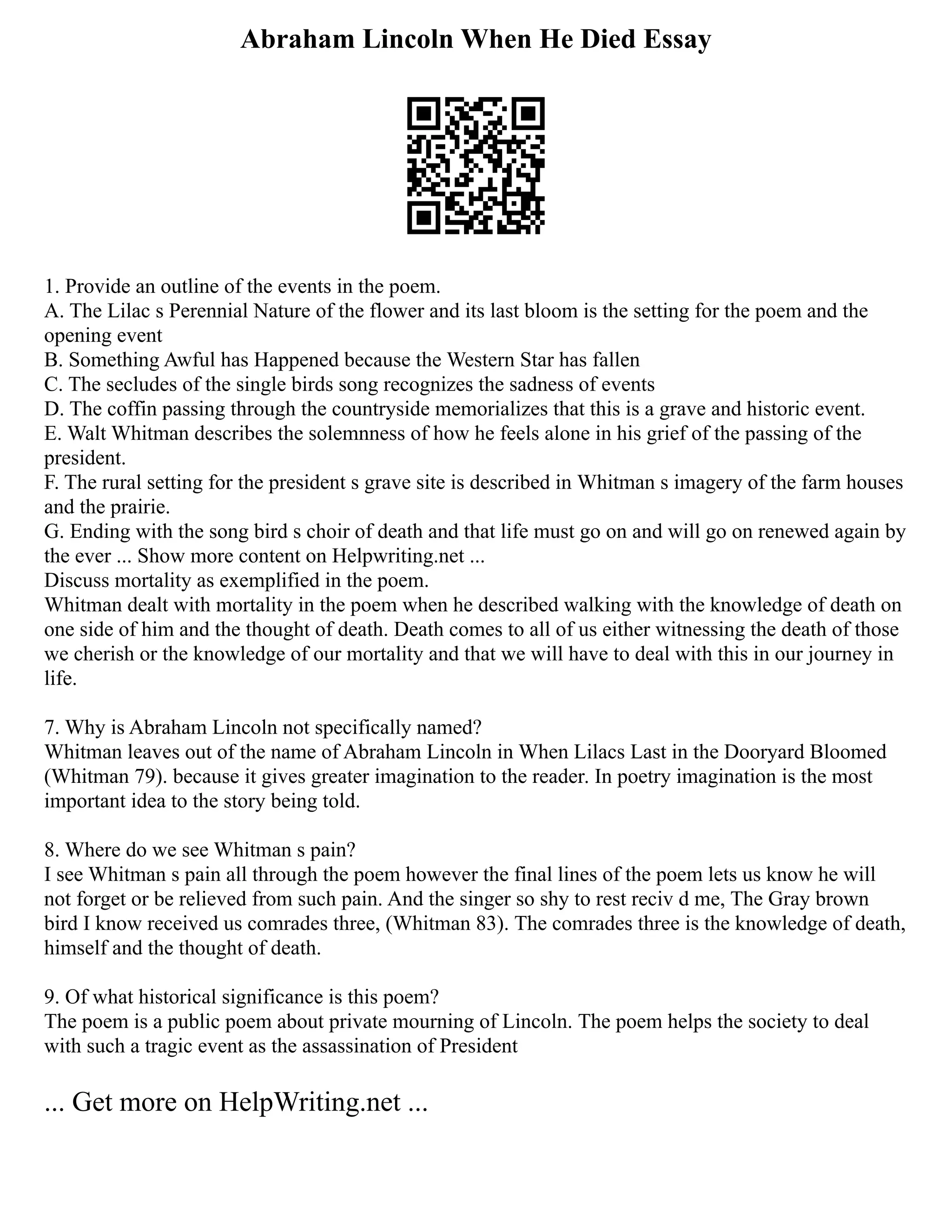 Abraham Lincoln When He Died Essay
1. Provide an outline of the events in the poem.
A. The Lilac s Perennial Nature of the flower and its last bloom is the setting for the poem and the
opening event
B. Something Awful has Happened because the Western Star has fallen
C. The secludes of the single birds song recognizes the sadness of events
D. The coffin passing through the countryside memorializes that this is a grave and historic event.
E. Walt Whitman describes the solemnness of how he feels alone in his grief of the passing of the
president.
F. The rural setting for the president s grave site is described in Whitman s imagery of the farm houses
and the prairie.
G. Ending with the song bird s choir of death and that life must go on and will go on renewed again by
the ever ... Show more content on Helpwriting.net ...
Discuss mortality as exemplified in the poem.
Whitman dealt with mortality in the poem when he described walking with the knowledge of death on
one side of him and the thought of death. Death comes to all of us either witnessing the death of those
we cherish or the knowledge of our mortality and that we will have to deal with this in our journey in
life.
7. Why is Abraham Lincoln not specifically named?
Whitman leaves out of the name of Abraham Lincoln in When Lilacs Last in the Dooryard Bloomed
(Whitman 79). because it gives greater imagination to the reader. In poetry imagination is the most
important idea to the story being told.
8. Where do we see Whitman s pain?
I see Whitman s pain all through the poem however the final lines of the poem lets us know he will
not forget or be relieved from such pain. And the singer so shy to rest reciv d me, The Gray brown
bird I know received us comrades three, (Whitman 83). The comrades three is the knowledge of death,
himself and the thought of death.
9. Of what historical significance is this poem?
The poem is a public poem about private mourning of Lincoln. The poem helps the society to deal
with such a tragic event as the assassination of President
... Get more on HelpWriting.net ...
 