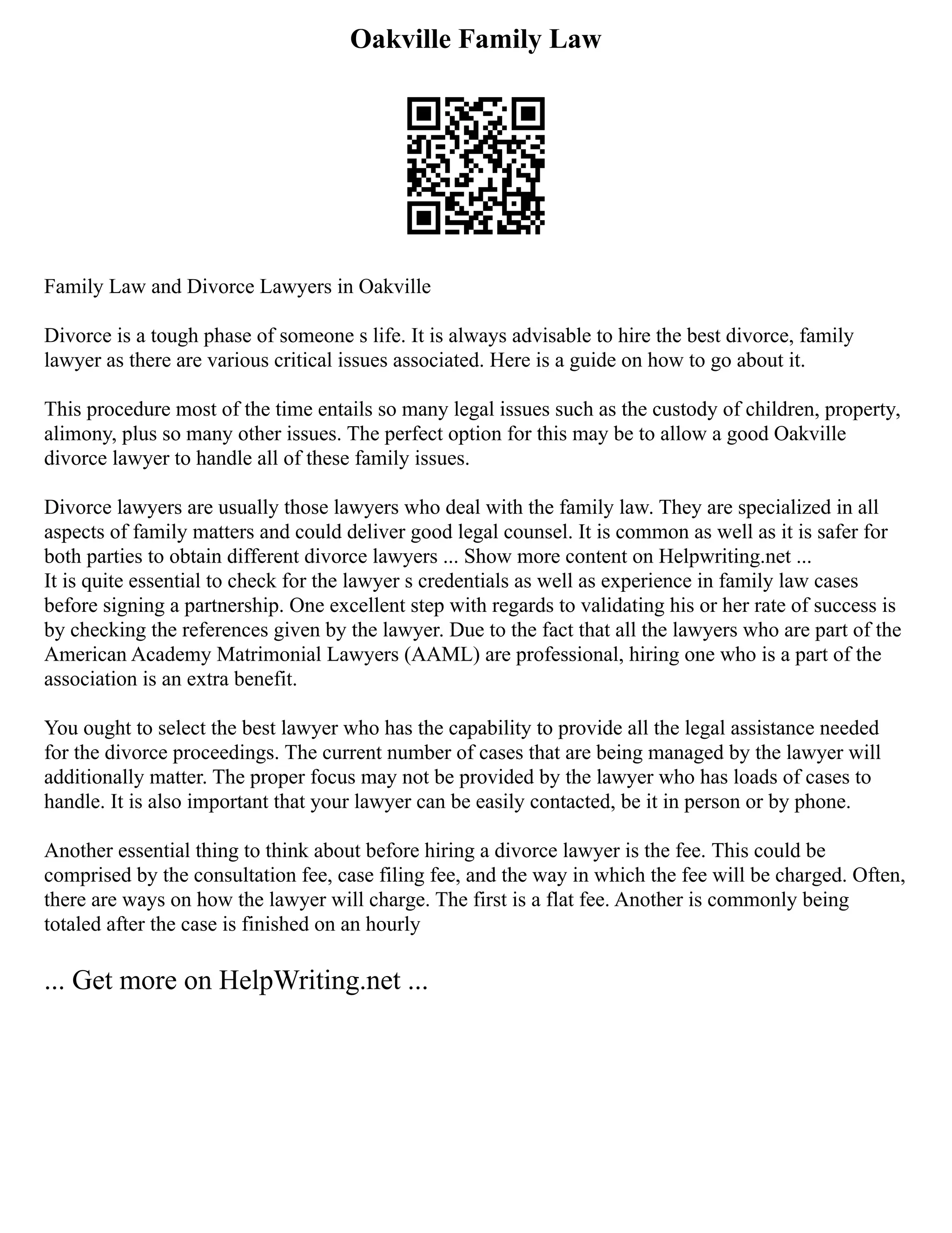 Oakville Family Law
Family Law and Divorce Lawyers in Oakville
Divorce is a tough phase of someone s life. It is always advisable to hire the best divorce, family
lawyer as there are various critical issues associated. Here is a guide on how to go about it.
This procedure most of the time entails so many legal issues such as the custody of children, property,
alimony, plus so many other issues. The perfect option for this may be to allow a good Oakville
divorce lawyer to handle all of these family issues.
Divorce lawyers are usually those lawyers who deal with the family law. They are specialized in all
aspects of family matters and could deliver good legal counsel. It is common as well as it is safer for
both parties to obtain different divorce lawyers ... Show more content on Helpwriting.net ...
It is quite essential to check for the lawyer s credentials as well as experience in family law cases
before signing a partnership. One excellent step with regards to validating his or her rate of success is
by checking the references given by the lawyer. Due to the fact that all the lawyers who are part of the
American Academy Matrimonial Lawyers (AAML) are professional, hiring one who is a part of the
association is an extra benefit.
You ought to select the best lawyer who has the capability to provide all the legal assistance needed
for the divorce proceedings. The current number of cases that are being managed by the lawyer will
additionally matter. The proper focus may not be provided by the lawyer who has loads of cases to
handle. It is also important that your lawyer can be easily contacted, be it in person or by phone.
Another essential thing to think about before hiring a divorce lawyer is the fee. This could be
comprised by the consultation fee, case filing fee, and the way in which the fee will be charged. Often,
there are ways on how the lawyer will charge. The first is a flat fee. Another is commonly being
totaled after the case is finished on an hourly
... Get more on HelpWriting.net ...
 