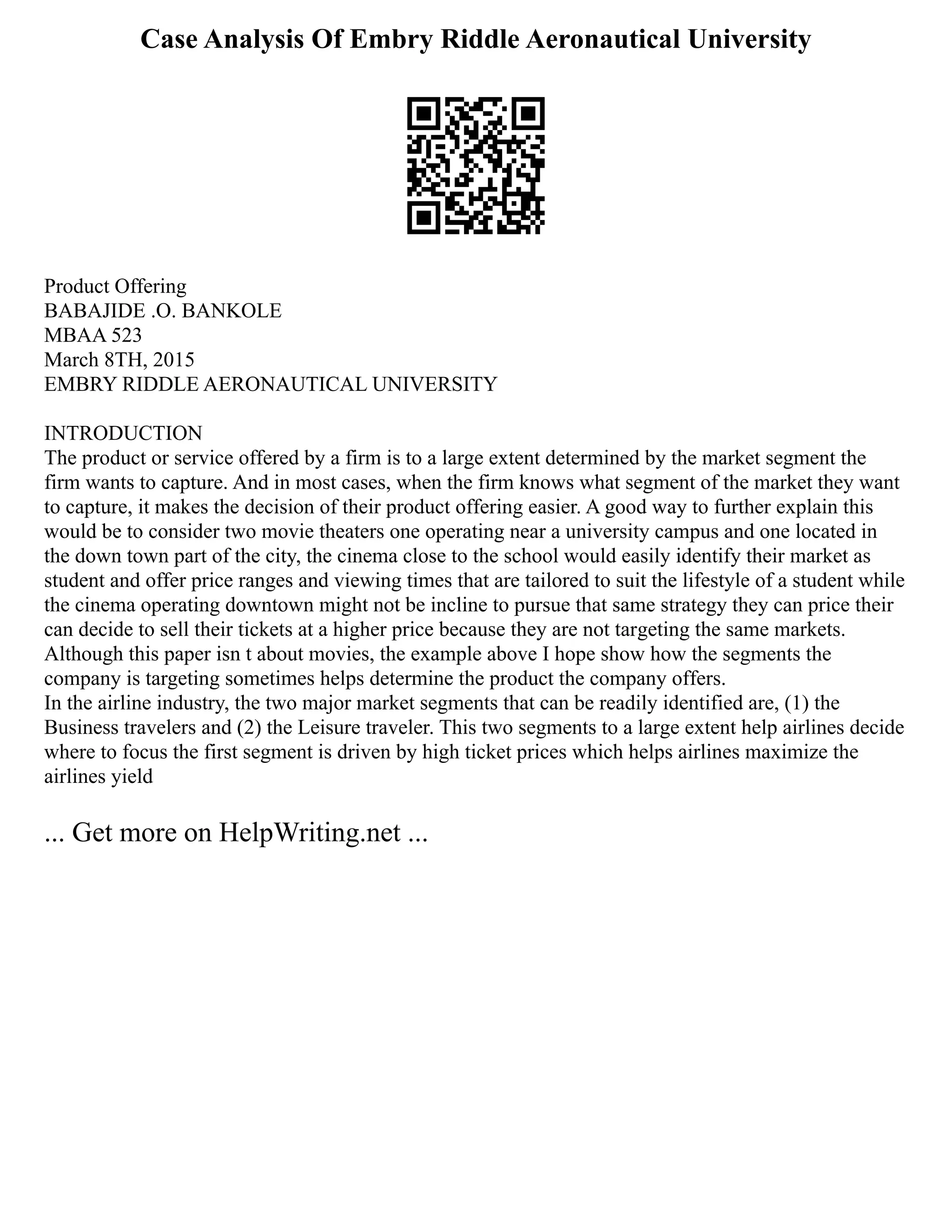 Case Analysis Of Embry Riddle Aeronautical University
Product Offering
BABAJIDE .O. BANKOLE
MBAA 523
March 8TH, 2015
EMBRY RIDDLE AERONAUTICAL UNIVERSITY
INTRODUCTION
The product or service offered by a firm is to a large extent determined by the market segment the
firm wants to capture. And in most cases, when the firm knows what segment of the market they want
to capture, it makes the decision of their product offering easier. A good way to further explain this
would be to consider two movie theaters one operating near a university campus and one located in
the down town part of the city, the cinema close to the school would easily identify their market as
student and offer price ranges and viewing times that are tailored to suit the lifestyle of a student while
the cinema operating downtown might not be incline to pursue that same strategy they can price their
can decide to sell their tickets at a higher price because they are not targeting the same markets.
Although this paper isn t about movies, the example above I hope show how the segments the
company is targeting sometimes helps determine the product the company offers.
In the airline industry, the two major market segments that can be readily identified are, (1) the
Business travelers and (2) the Leisure traveler. This two segments to a large extent help airlines decide
where to focus the first segment is driven by high ticket prices which helps airlines maximize the
airlines yield
... Get more on HelpWriting.net ...
 