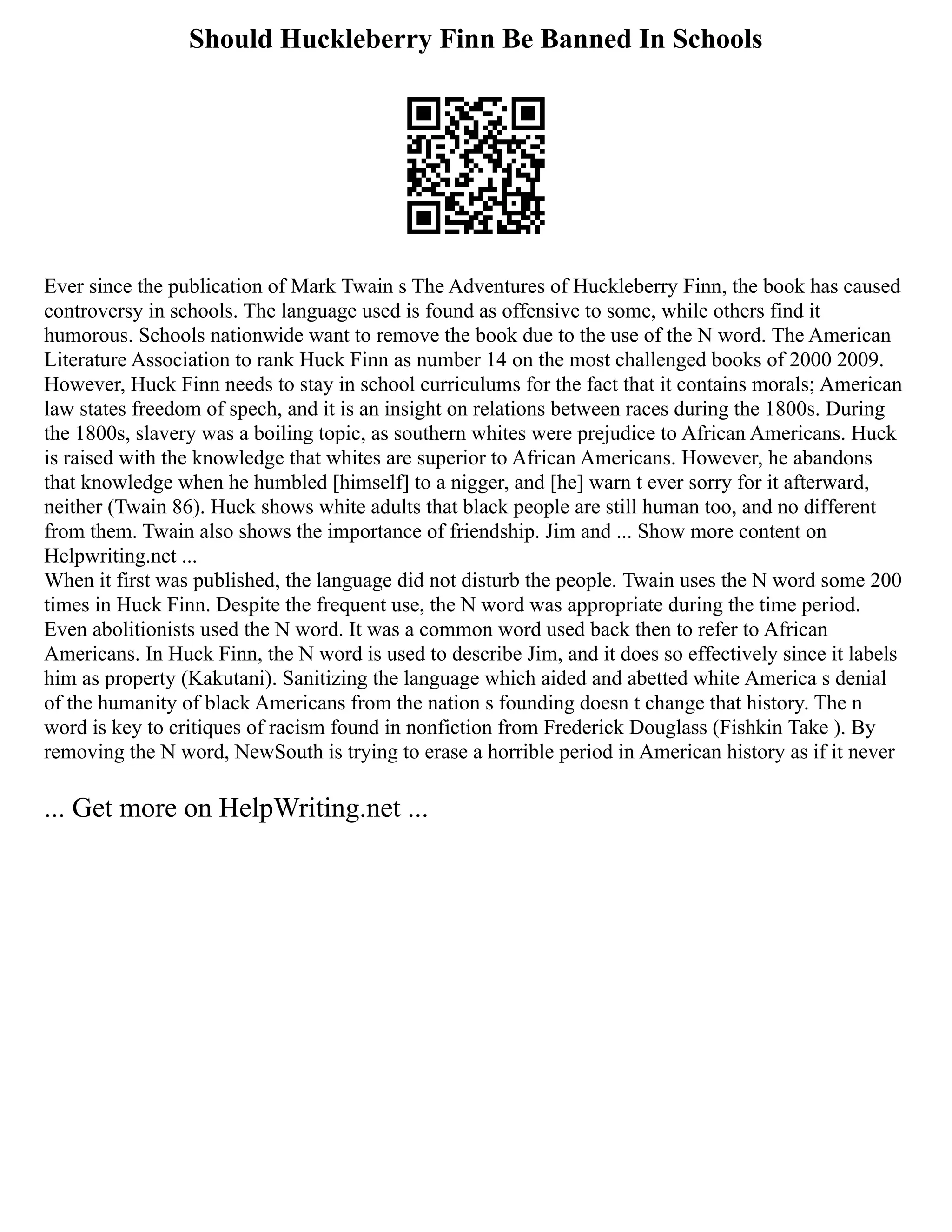 Should Huckleberry Finn Be Banned In Schools
Ever since the publication of Mark Twain s The Adventures of Huckleberry Finn, the book has caused
controversy in schools. The language used is found as offensive to some, while others find it
humorous. Schools nationwide want to remove the book due to the use of the N word. The American
Literature Association to rank Huck Finn as number 14 on the most challenged books of 2000 2009.
However, Huck Finn needs to stay in school curriculums for the fact that it contains morals; American
law states freedom of spech, and it is an insight on relations between races during the 1800s. During
the 1800s, slavery was a boiling topic, as southern whites were prejudice to African Americans. Huck
is raised with the knowledge that whites are superior to African Americans. However, he abandons
that knowledge when he humbled [himself] to a nigger, and [he] warn t ever sorry for it afterward,
neither (Twain 86). Huck shows white adults that black people are still human too, and no different
from them. Twain also shows the importance of friendship. Jim and ... Show more content on
Helpwriting.net ...
When it first was published, the language did not disturb the people. Twain uses the N word some 200
times in Huck Finn. Despite the frequent use, the N word was appropriate during the time period.
Even abolitionists used the N word. It was a common word used back then to refer to African
Americans. In Huck Finn, the N word is used to describe Jim, and it does so effectively since it labels
him as property (Kakutani). Sanitizing the language which aided and abetted white America s denial
of the humanity of black Americans from the nation s founding doesn t change that history. The n
word is key to critiques of racism found in nonfiction from Frederick Douglass (Fishkin Take ). By
removing the N word, NewSouth is trying to erase a horrible period in American history as if it never
... Get more on HelpWriting.net ...
 