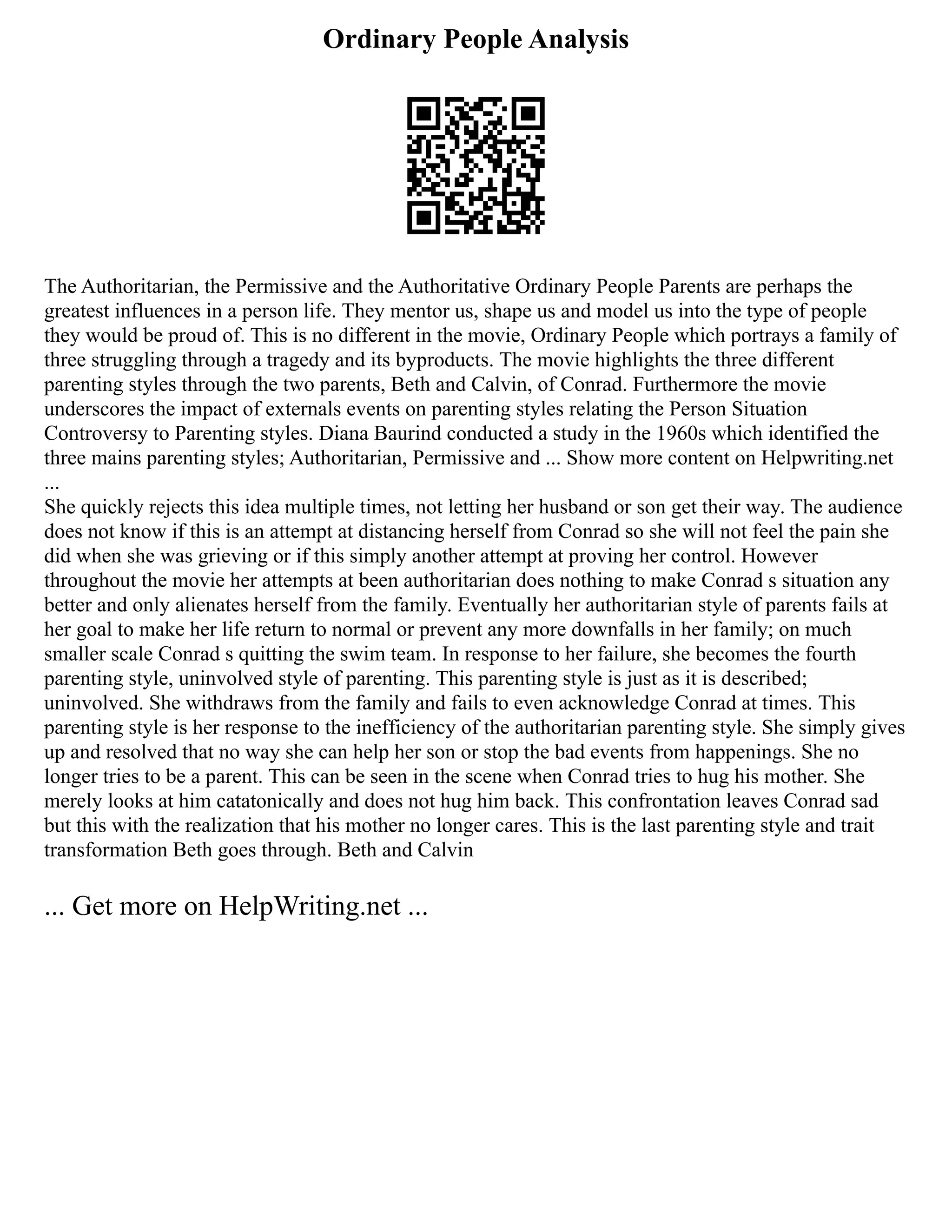 Ordinary People Analysis
The Authoritarian, the Permissive and the Authoritative Ordinary People Parents are perhaps the
greatest influences in a person life. They mentor us, shape us and model us into the type of people
they would be proud of. This is no different in the movie, Ordinary People which portrays a family of
three struggling through a tragedy and its byproducts. The movie highlights the three different
parenting styles through the two parents, Beth and Calvin, of Conrad. Furthermore the movie
underscores the impact of externals events on parenting styles relating the Person Situation
Controversy to Parenting styles. Diana Baurind conducted a study in the 1960s which identified the
three mains parenting styles; Authoritarian, Permissive and ... Show more content on Helpwriting.net
...
She quickly rejects this idea multiple times, not letting her husband or son get their way. The audience
does not know if this is an attempt at distancing herself from Conrad so she will not feel the pain she
did when she was grieving or if this simply another attempt at proving her control. However
throughout the movie her attempts at been authoritarian does nothing to make Conrad s situation any
better and only alienates herself from the family. Eventually her authoritarian style of parents fails at
her goal to make her life return to normal or prevent any more downfalls in her family; on much
smaller scale Conrad s quitting the swim team. In response to her failure, she becomes the fourth
parenting style, uninvolved style of parenting. This parenting style is just as it is described;
uninvolved. She withdraws from the family and fails to even acknowledge Conrad at times. This
parenting style is her response to the inefficiency of the authoritarian parenting style. She simply gives
up and resolved that no way she can help her son or stop the bad events from happenings. She no
longer tries to be a parent. This can be seen in the scene when Conrad tries to hug his mother. She
merely looks at him catatonically and does not hug him back. This confrontation leaves Conrad sad
but this with the realization that his mother no longer cares. This is the last parenting style and trait
transformation Beth goes through. Beth and Calvin
... Get more on HelpWriting.net ...
 