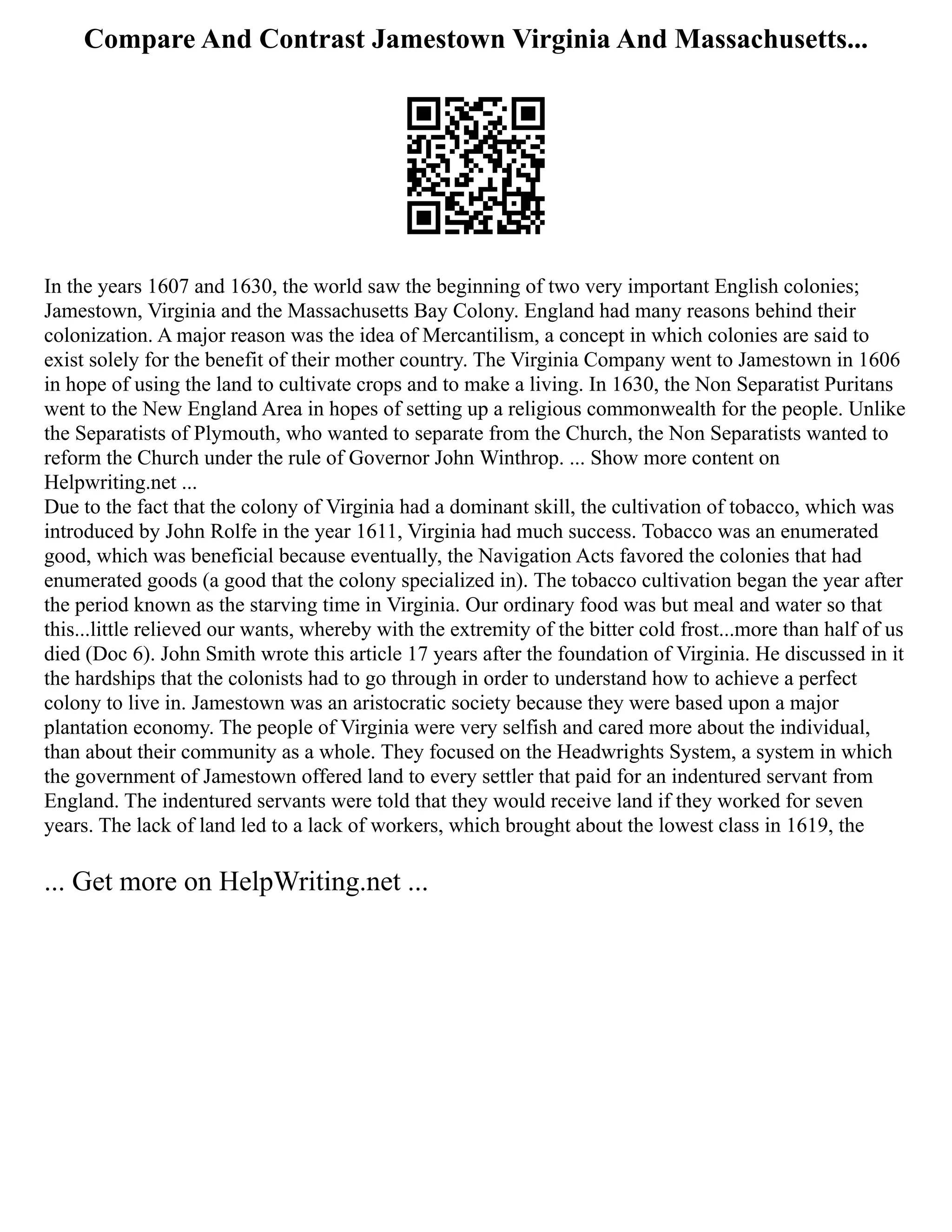 Compare And Contrast Jamestown Virginia And Massachusetts...
In the years 1607 and 1630, the world saw the beginning of two very important English colonies;
Jamestown, Virginia and the Massachusetts Bay Colony. England had many reasons behind their
colonization. A major reason was the idea of Mercantilism, a concept in which colonies are said to
exist solely for the benefit of their mother country. The Virginia Company went to Jamestown in 1606
in hope of using the land to cultivate crops and to make a living. In 1630, the Non Separatist Puritans
went to the New England Area in hopes of setting up a religious commonwealth for the people. Unlike
the Separatists of Plymouth, who wanted to separate from the Church, the Non Separatists wanted to
reform the Church under the rule of Governor John Winthrop. ... Show more content on
Helpwriting.net ...
Due to the fact that the colony of Virginia had a dominant skill, the cultivation of tobacco, which was
introduced by John Rolfe in the year 1611, Virginia had much success. Tobacco was an enumerated
good, which was beneficial because eventually, the Navigation Acts favored the colonies that had
enumerated goods (a good that the colony specialized in). The tobacco cultivation began the year after
the period known as the starving time in Virginia. Our ordinary food was but meal and water so that
this...little relieved our wants, whereby with the extremity of the bitter cold frost...more than half of us
died (Doc 6). John Smith wrote this article 17 years after the foundation of Virginia. He discussed in it
the hardships that the colonists had to go through in order to understand how to achieve a perfect
colony to live in. Jamestown was an aristocratic society because they were based upon a major
plantation economy. The people of Virginia were very selfish and cared more about the individual,
than about their community as a whole. They focused on the Headwrights System, a system in which
the government of Jamestown offered land to every settler that paid for an indentured servant from
England. The indentured servants were told that they would receive land if they worked for seven
years. The lack of land led to a lack of workers, which brought about the lowest class in 1619, the
... Get more on HelpWriting.net ...
 