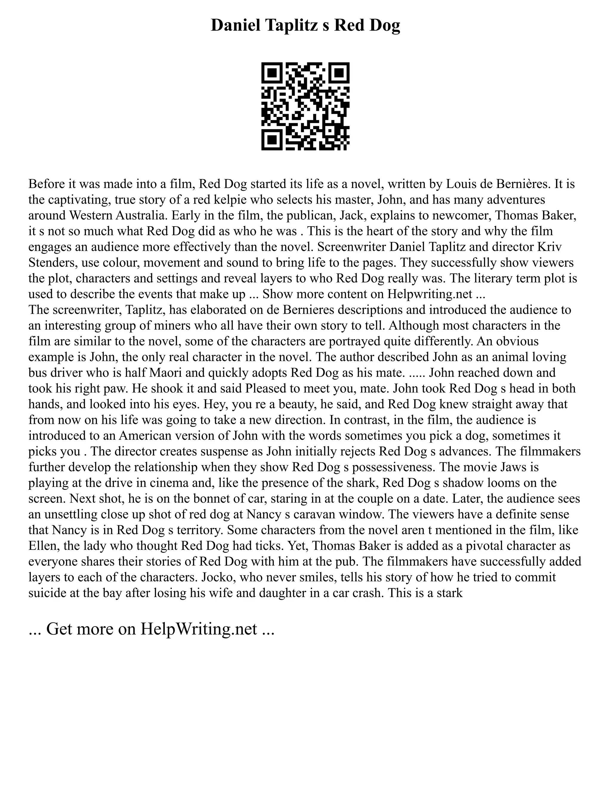 Daniel Taplitz s Red Dog
Before it was made into a film, Red Dog started its life as a novel, written by Louis de Bernières. It is
the captivating, true story of a red kelpie who selects his master, John, and has many adventures
around Western Australia. Early in the film, the publican, Jack, explains to newcomer, Thomas Baker,
it s not so much what Red Dog did as who he was . This is the heart of the story and why the film
engages an audience more effectively than the novel. Screenwriter Daniel Taplitz and director Kriv
Stenders, use colour, movement and sound to bring life to the pages. They successfully show viewers
the plot, characters and settings and reveal layers to who Red Dog really was. The literary term plot is
used to describe the events that make up ... Show more content on Helpwriting.net ...
The screenwriter, Taplitz, has elaborated on de Bernieres descriptions and introduced the audience to
an interesting group of miners who all have their own story to tell. Although most characters in the
film are similar to the novel, some of the characters are portrayed quite differently. An obvious
example is John, the only real character in the novel. The author described John as an animal loving
bus driver who is half Maori and quickly adopts Red Dog as his mate. ..... John reached down and
took his right paw. He shook it and said Pleased to meet you, mate. John took Red Dog s head in both
hands, and looked into his eyes. Hey, you re a beauty, he said, and Red Dog knew straight away that
from now on his life was going to take a new direction. In contrast, in the film, the audience is
introduced to an American version of John with the words sometimes you pick a dog, sometimes it
picks you . The director creates suspense as John initially rejects Red Dog s advances. The filmmakers
further develop the relationship when they show Red Dog s possessiveness. The movie Jaws is
playing at the drive in cinema and, like the presence of the shark, Red Dog s shadow looms on the
screen. Next shot, he is on the bonnet of car, staring in at the couple on a date. Later, the audience sees
an unsettling close up shot of red dog at Nancy s caravan window. The viewers have a definite sense
that Nancy is in Red Dog s territory. Some characters from the novel aren t mentioned in the film, like
Ellen, the lady who thought Red Dog had ticks. Yet, Thomas Baker is added as a pivotal character as
everyone shares their stories of Red Dog with him at the pub. The filmmakers have successfully added
layers to each of the characters. Jocko, who never smiles, tells his story of how he tried to commit
suicide at the bay after losing his wife and daughter in a car crash. This is a stark
... Get more on HelpWriting.net ...
 