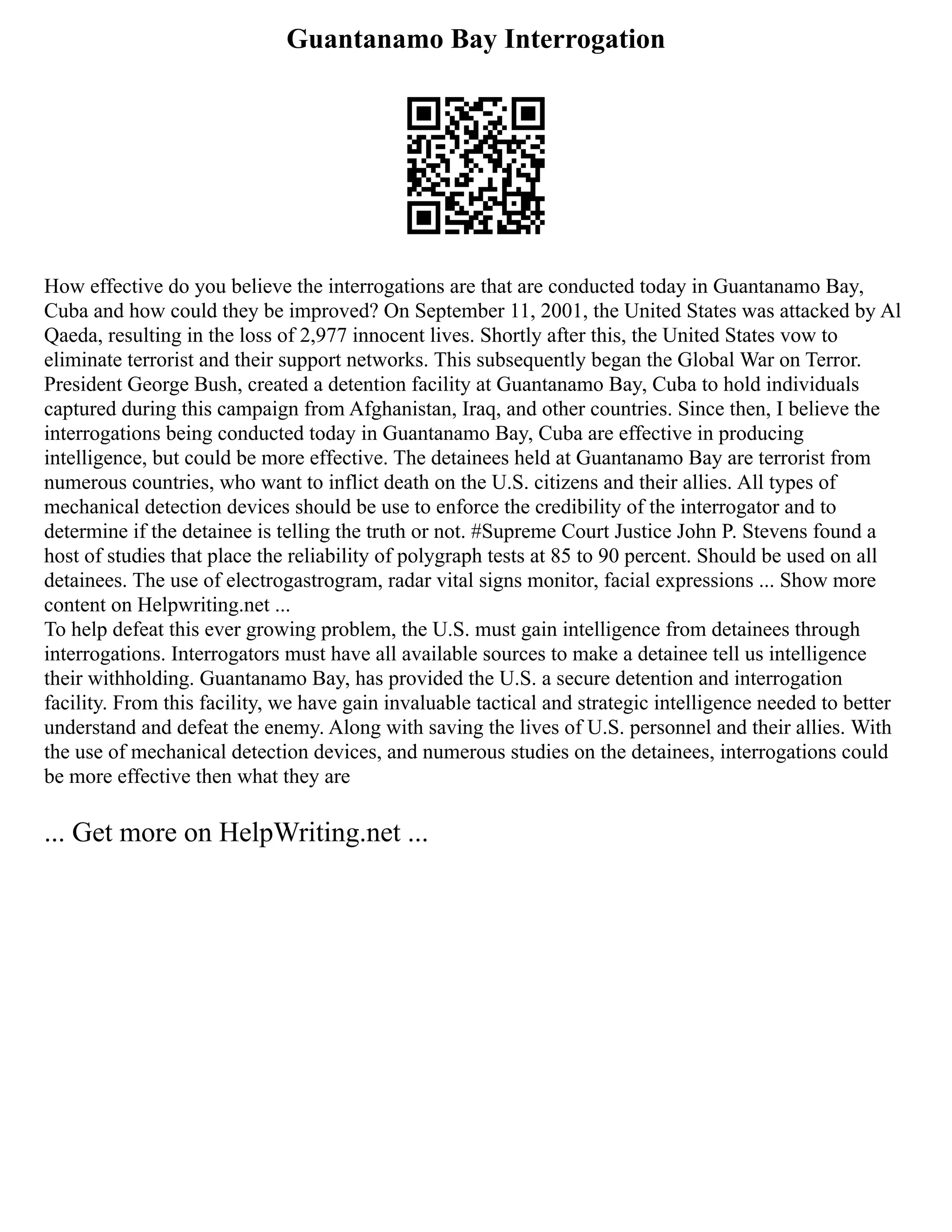 Guantanamo Bay Interrogation
How effective do you believe the interrogations are that are conducted today in Guantanamo Bay,
Cuba and how could they be improved? On September 11, 2001, the United States was attacked by Al
Qaeda, resulting in the loss of 2,977 innocent lives. Shortly after this, the United States vow to
eliminate terrorist and their support networks. This subsequently began the Global War on Terror.
President George Bush, created a detention facility at Guantanamo Bay, Cuba to hold individuals
captured during this campaign from Afghanistan, Iraq, and other countries. Since then, I believe the
interrogations being conducted today in Guantanamo Bay, Cuba are effective in producing
intelligence, but could be more effective. The detainees held at Guantanamo Bay are terrorist from
numerous countries, who want to inflict death on the U.S. citizens and their allies. All types of
mechanical detection devices should be use to enforce the credibility of the interrogator and to
determine if the detainee is telling the truth or not. #Supreme Court Justice John P. Stevens found a
host of studies that place the reliability of polygraph tests at 85 to 90 percent. Should be used on all
detainees. The use of electrogastrogram, radar vital signs monitor, facial expressions ... Show more
content on Helpwriting.net ...
To help defeat this ever growing problem, the U.S. must gain intelligence from detainees through
interrogations. Interrogators must have all available sources to make a detainee tell us intelligence
their withholding. Guantanamo Bay, has provided the U.S. a secure detention and interrogation
facility. From this facility, we have gain invaluable tactical and strategic intelligence needed to better
understand and defeat the enemy. Along with saving the lives of U.S. personnel and their allies. With
the use of mechanical detection devices, and numerous studies on the detainees, interrogations could
be more effective then what they are
... Get more on HelpWriting.net ...
 
