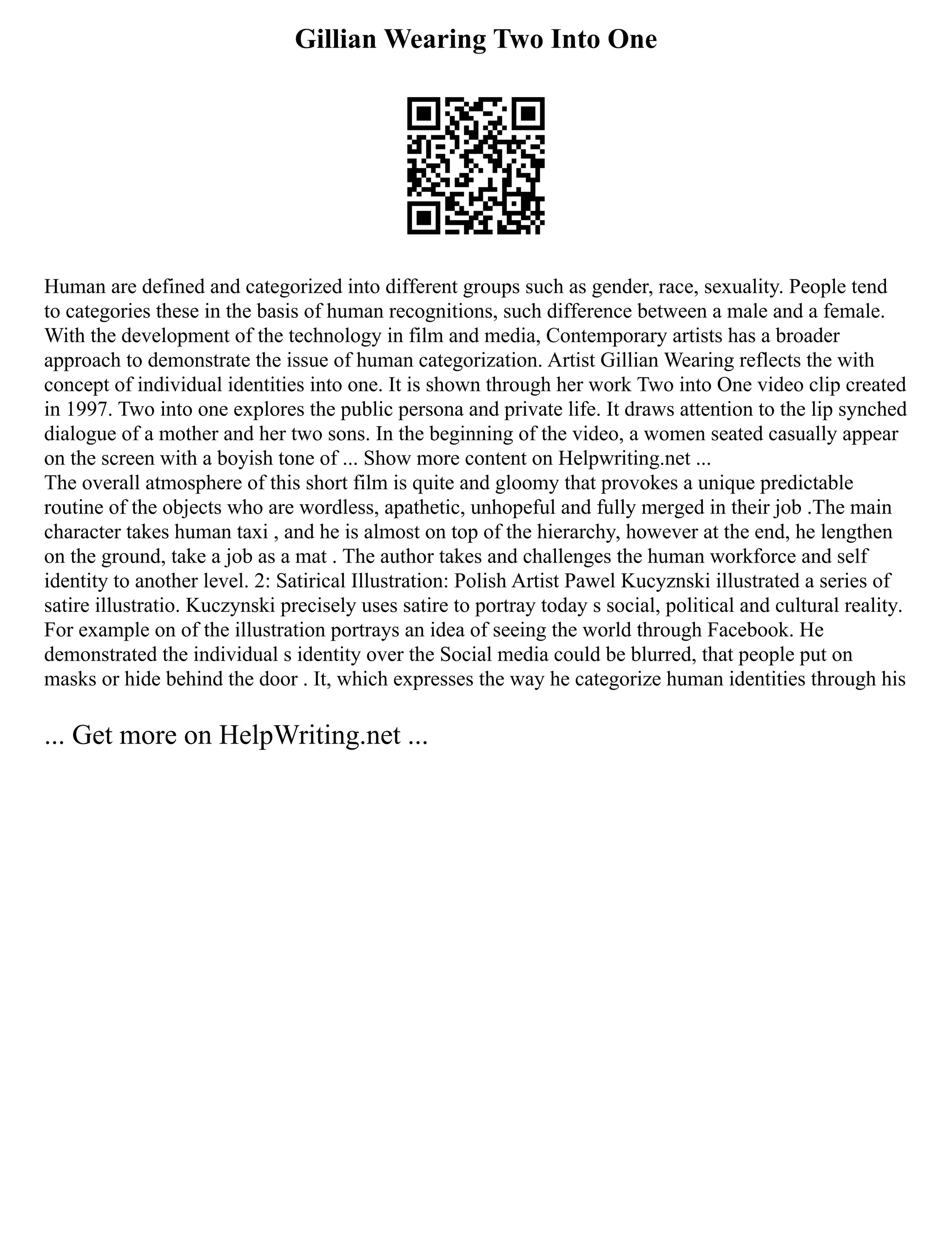 Gillian Wearing Two Into One
Human are defined and categorized into different groups such as gender, race, sexuality. People tend
to categories these in the basis of human recognitions, such difference between a male and a female.
With the development of the technology in film and media, Contemporary artists has a broader
approach to demonstrate the issue of human categorization. Artist Gillian Wearing reflects the with
concept of individual identities into one. It is shown through her work Two into One video clip created
in 1997. Two into one explores the public persona and private life. It draws attention to the lip synched
dialogue of a mother and her two sons. In the beginning of the video, a women seated casually appear
on the screen with a boyish tone of ... Show more content on Helpwriting.net ...
The overall atmosphere of this short film is quite and gloomy that provokes a unique predictable
routine of the objects who are wordless, apathetic, unhopeful and fully merged in their job .The main
character takes human taxi , and he is almost on top of the hierarchy, however at the end, he lengthen
on the ground, take a job as a mat . The author takes and challenges the human workforce and self
identity to another level. 2: Satirical Illustration: Polish Artist Pawel Kucyznski illustrated a series of
satire illustratio. Kuczynski precisely uses satire to portray today s social, political and cultural reality.
For example on of the illustration portrays an idea of seeing the world through Facebook. He
demonstrated the individual s identity over the Social media could be blurred, that people put on
masks or hide behind the door . It, which expresses the way he categorize human identities through his
... Get more on HelpWriting.net ...
 
