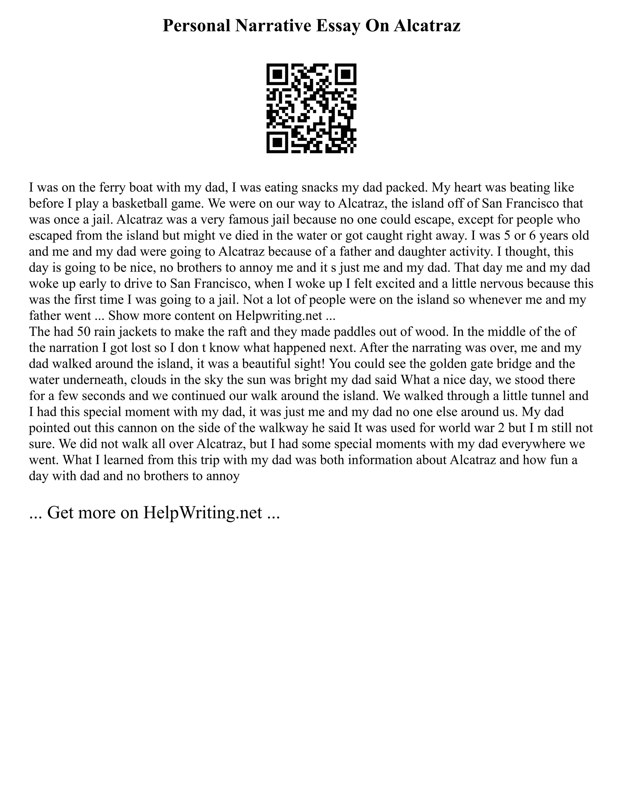 Personal Narrative Essay On Alcatraz
I was on the ferry boat with my dad, I was eating snacks my dad packed. My heart was beating like
before I play a basketball game. We were on our way to Alcatraz, the island off of San Francisco that
was once a jail. Alcatraz was a very famous jail because no one could escape, except for people who
escaped from the island but might ve died in the water or got caught right away. I was 5 or 6 years old
and me and my dad were going to Alcatraz because of a father and daughter activity. I thought, this
day is going to be nice, no brothers to annoy me and it s just me and my dad. That day me and my dad
woke up early to drive to San Francisco, when I woke up I felt excited and a little nervous because this
was the first time I was going to a jail. Not a lot of people were on the island so whenever me and my
father went ... Show more content on Helpwriting.net ...
The had 50 rain jackets to make the raft and they made paddles out of wood. In the middle of the of
the narration I got lost so I don t know what happened next. After the narrating was over, me and my
dad walked around the island, it was a beautiful sight! You could see the golden gate bridge and the
water underneath, clouds in the sky the sun was bright my dad said What a nice day, we stood there
for a few seconds and we continued our walk around the island. We walked through a little tunnel and
I had this special moment with my dad, it was just me and my dad no one else around us. My dad
pointed out this cannon on the side of the walkway he said It was used for world war 2 but I m still not
sure. We did not walk all over Alcatraz, but I had some special moments with my dad everywhere we
went. What I learned from this trip with my dad was both information about Alcatraz and how fun a
day with dad and no brothers to annoy
... Get more on HelpWriting.net ...
 