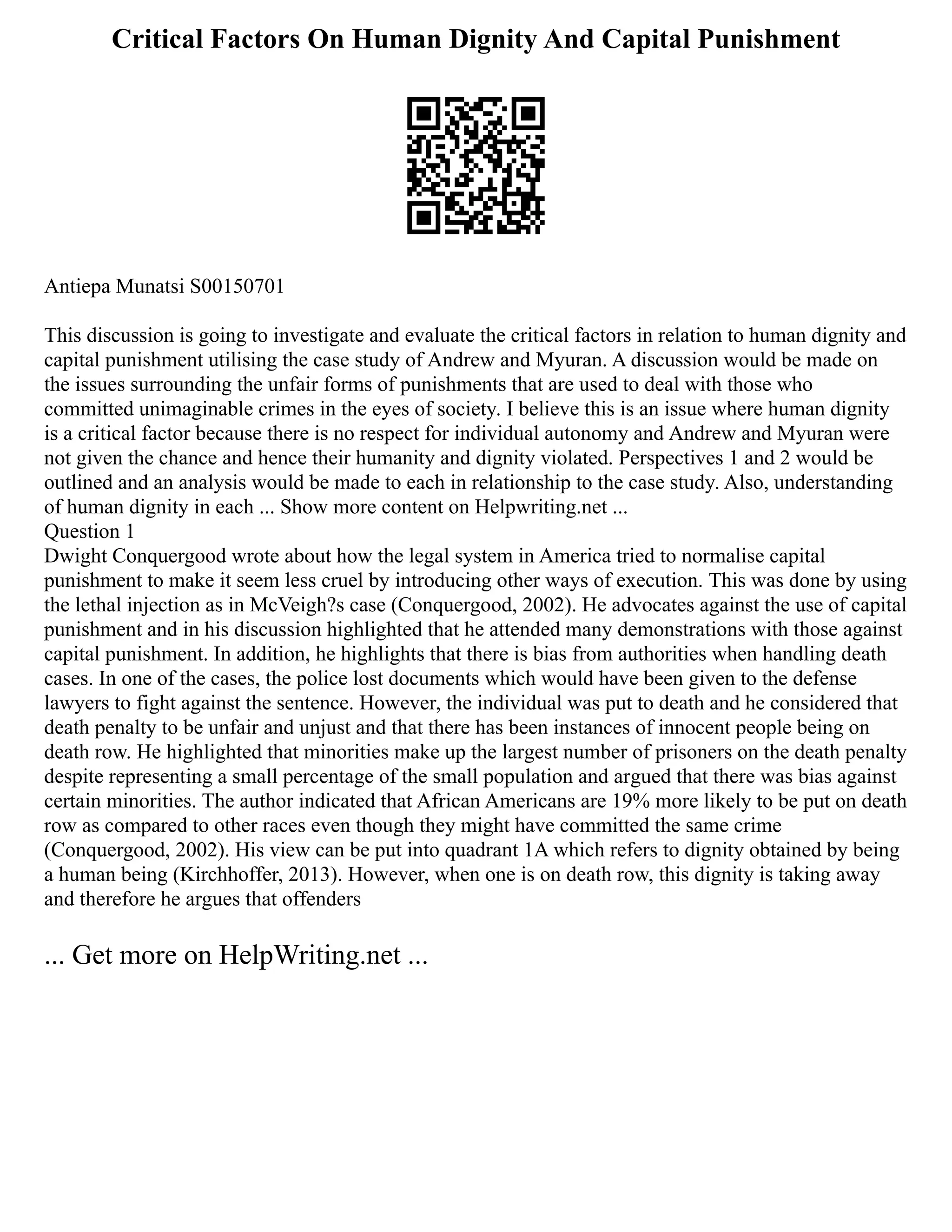 Critical Factors On Human Dignity And Capital Punishment
Antiepa Munatsi S00150701
This discussion is going to investigate and evaluate the critical factors in relation to human dignity and
capital punishment utilising the case study of Andrew and Myuran. A discussion would be made on
the issues surrounding the unfair forms of punishments that are used to deal with those who
committed unimaginable crimes in the eyes of society. I believe this is an issue where human dignity
is a critical factor because there is no respect for individual autonomy and Andrew and Myuran were
not given the chance and hence their humanity and dignity violated. Perspectives 1 and 2 would be
outlined and an analysis would be made to each in relationship to the case study. Also, understanding
of human dignity in each ... Show more content on Helpwriting.net ...
Question 1
Dwight Conquergood wrote about how the legal system in America tried to normalise capital
punishment to make it seem less cruel by introducing other ways of execution. This was done by using
the lethal injection as in McVeigh?s case (Conquergood, 2002). He advocates against the use of capital
punishment and in his discussion highlighted that he attended many demonstrations with those against
capital punishment. In addition, he highlights that there is bias from authorities when handling death
cases. In one of the cases, the police lost documents which would have been given to the defense
lawyers to fight against the sentence. However, the individual was put to death and he considered that
death penalty to be unfair and unjust and that there has been instances of innocent people being on
death row. He highlighted that minorities make up the largest number of prisoners on the death penalty
despite representing a small percentage of the small population and argued that there was bias against
certain minorities. The author indicated that African Americans are 19% more likely to be put on death
row as compared to other races even though they might have committed the same crime
(Conquergood, 2002). His view can be put into quadrant 1A which refers to dignity obtained by being
a human being (Kirchhoffer, 2013). However, when one is on death row, this dignity is taking away
and therefore he argues that offenders
... Get more on HelpWriting.net ...
 