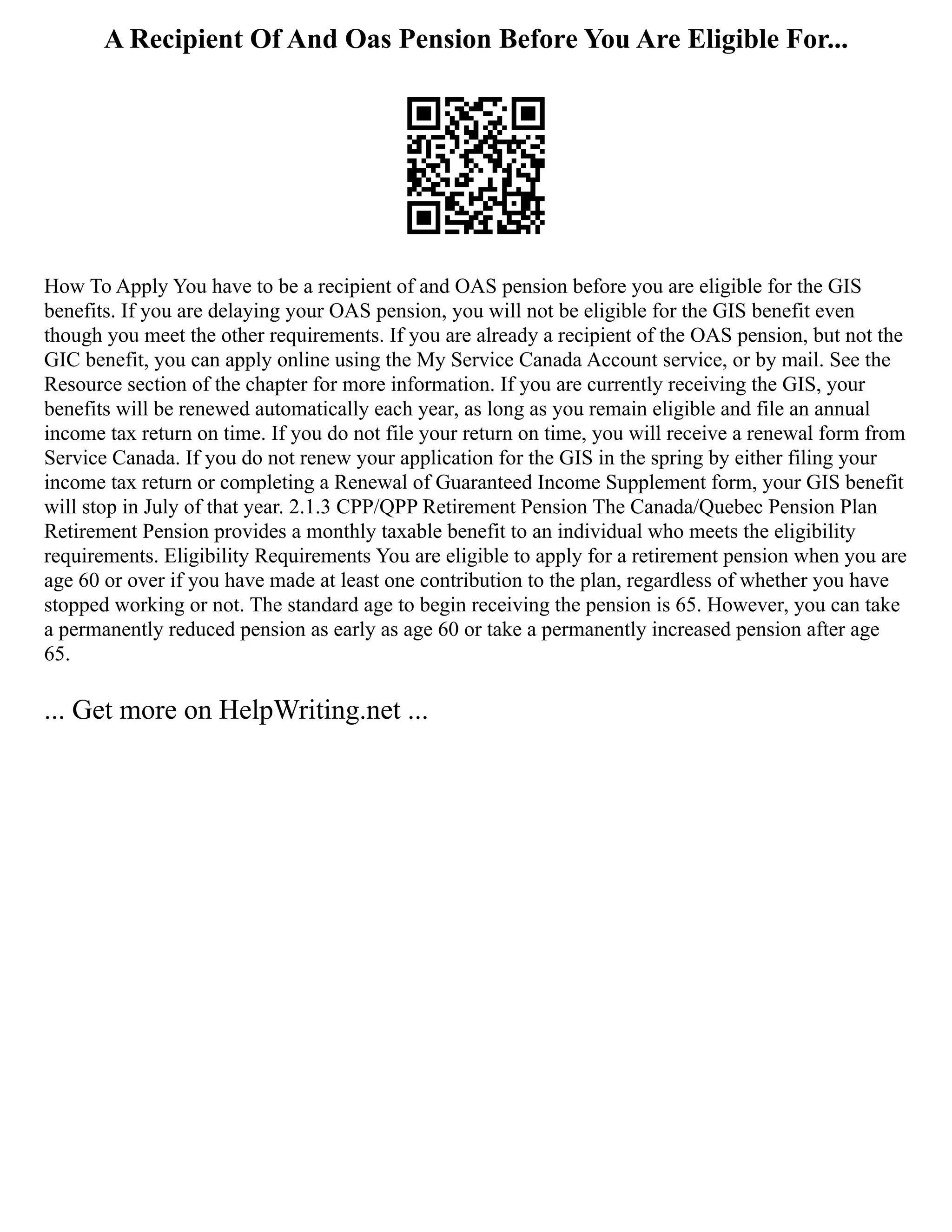 A Recipient Of And Oas Pension Before You Are Eligible For...
How To Apply You have to be a recipient of and OAS pension before you are eligible for the GIS
benefits. If you are delaying your OAS pension, you will not be eligible for the GIS benefit even
though you meet the other requirements. If you are already a recipient of the OAS pension, but not the
GIC benefit, you can apply online using the My Service Canada Account service, or by mail. See the
Resource section of the chapter for more information. If you are currently receiving the GIS, your
benefits will be renewed automatically each year, as long as you remain eligible and file an annual
income tax return on time. If you do not file your return on time, you will receive a renewal form from
Service Canada. If you do not renew your application for the GIS in the spring by either filing your
income tax return or completing a Renewal of Guaranteed Income Supplement form, your GIS benefit
will stop in July of that year. 2.1.3 CPP/QPP Retirement Pension The Canada/Quebec Pension Plan
Retirement Pension provides a monthly taxable benefit to an individual who meets the eligibility
requirements. Eligibility Requirements You are eligible to apply for a retirement pension when you are
age 60 or over if you have made at least one contribution to the plan, regardless of whether you have
stopped working or not. The standard age to begin receiving the pension is 65. However, you can take
a permanently reduced pension as early as age 60 or take a permanently increased pension after age
65.
... Get more on HelpWriting.net ...
 