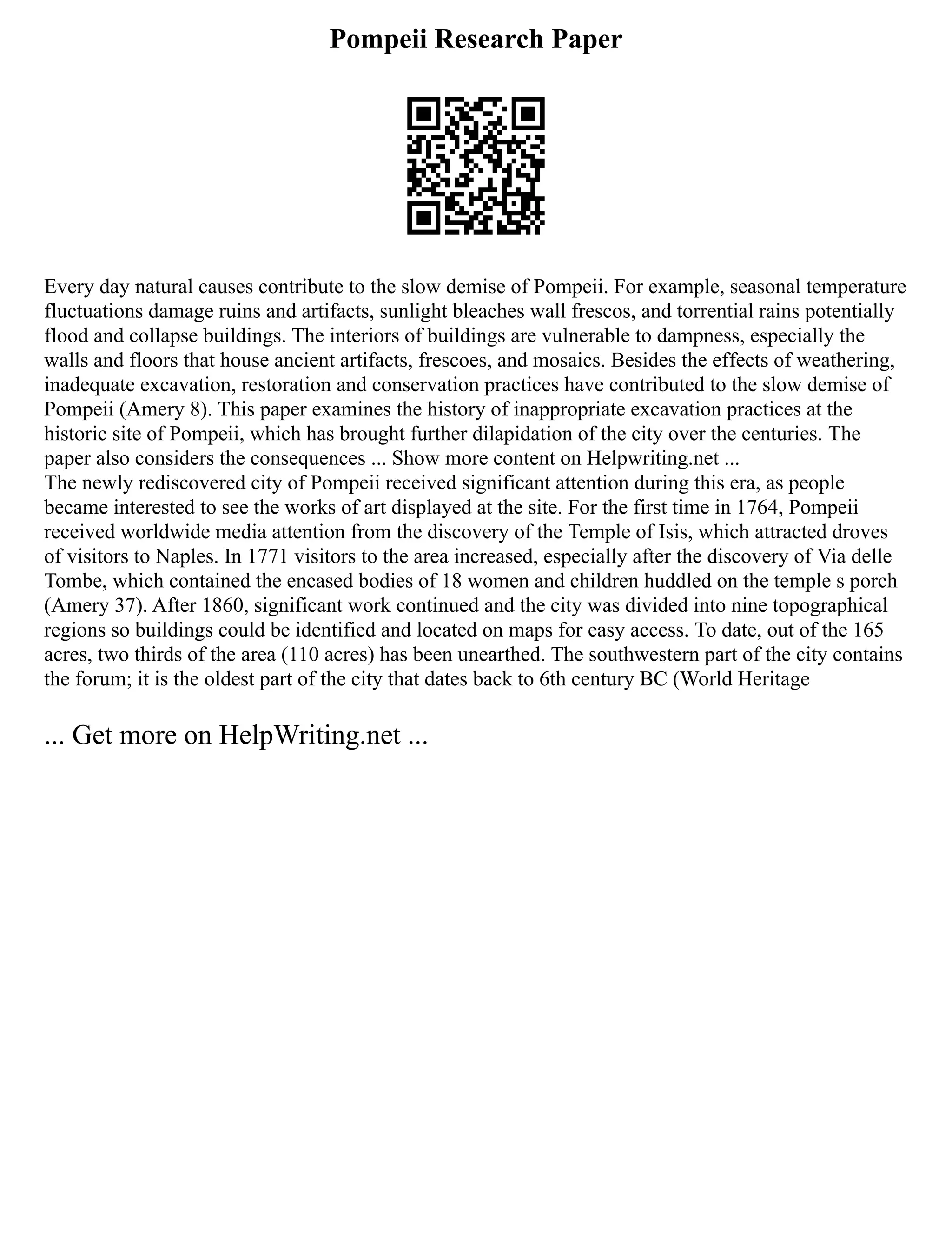 Pompeii Research Paper
Every day natural causes contribute to the slow demise of Pompeii. For example, seasonal temperature
fluctuations damage ruins and artifacts, sunlight bleaches wall frescos, and torrential rains potentially
flood and collapse buildings. The interiors of buildings are vulnerable to dampness, especially the
walls and floors that house ancient artifacts, frescoes, and mosaics. Besides the effects of weathering,
inadequate excavation, restoration and conservation practices have contributed to the slow demise of
Pompeii (Amery 8). This paper examines the history of inappropriate excavation practices at the
historic site of Pompeii, which has brought further dilapidation of the city over the centuries. The
paper also considers the consequences ... Show more content on Helpwriting.net ...
The newly rediscovered city of Pompeii received significant attention during this era, as people
became interested to see the works of art displayed at the site. For the first time in 1764, Pompeii
received worldwide media attention from the discovery of the Temple of Isis, which attracted droves
of visitors to Naples. In 1771 visitors to the area increased, especially after the discovery of Via delle
Tombe, which contained the encased bodies of 18 women and children huddled on the temple s porch
(Amery 37). After 1860, significant work continued and the city was divided into nine topographical
regions so buildings could be identified and located on maps for easy access. To date, out of the 165
acres, two thirds of the area (110 acres) has been unearthed. The southwestern part of the city contains
the forum; it is the oldest part of the city that dates back to 6th century BC (World Heritage
... Get more on HelpWriting.net ...
 