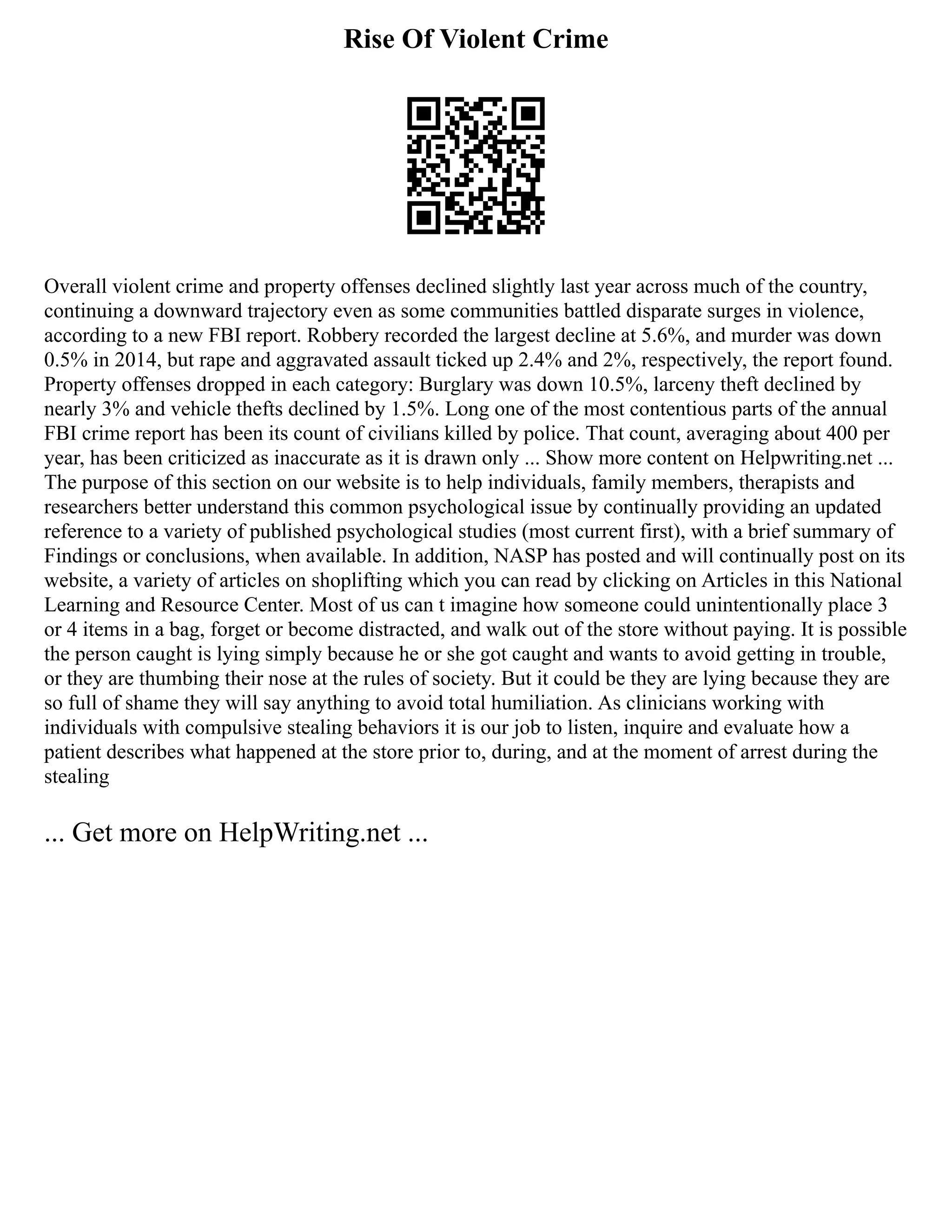 Rise Of Violent Crime
Overall violent crime and property offenses declined slightly last year across much of the country,
continuing a downward trajectory even as some communities battled disparate surges in violence,
according to a new FBI report. Robbery recorded the largest decline at 5.6%, and murder was down
0.5% in 2014, but rape and aggravated assault ticked up 2.4% and 2%, respectively, the report found.
Property offenses dropped in each category: Burglary was down 10.5%, larceny theft declined by
nearly 3% and vehicle thefts declined by 1.5%. Long one of the most contentious parts of the annual
FBI crime report has been its count of civilians killed by police. That count, averaging about 400 per
year, has been criticized as inaccurate as it is drawn only ... Show more content on Helpwriting.net ...
The purpose of this section on our website is to help individuals, family members, therapists and
researchers better understand this common psychological issue by continually providing an updated
reference to a variety of published psychological studies (most current first), with a brief summary of
Findings or conclusions, when available. In addition, NASP has posted and will continually post on its
website, a variety of articles on shoplifting which you can read by clicking on Articles in this National
Learning and Resource Center. Most of us can t imagine how someone could unintentionally place 3
or 4 items in a bag, forget or become distracted, and walk out of the store without paying. It is possible
the person caught is lying simply because he or she got caught and wants to avoid getting in trouble,
or they are thumbing their nose at the rules of society. But it could be they are lying because they are
so full of shame they will say anything to avoid total humiliation. As clinicians working with
individuals with compulsive stealing behaviors it is our job to listen, inquire and evaluate how a
patient describes what happened at the store prior to, during, and at the moment of arrest during the
stealing
... Get more on HelpWriting.net ...
 