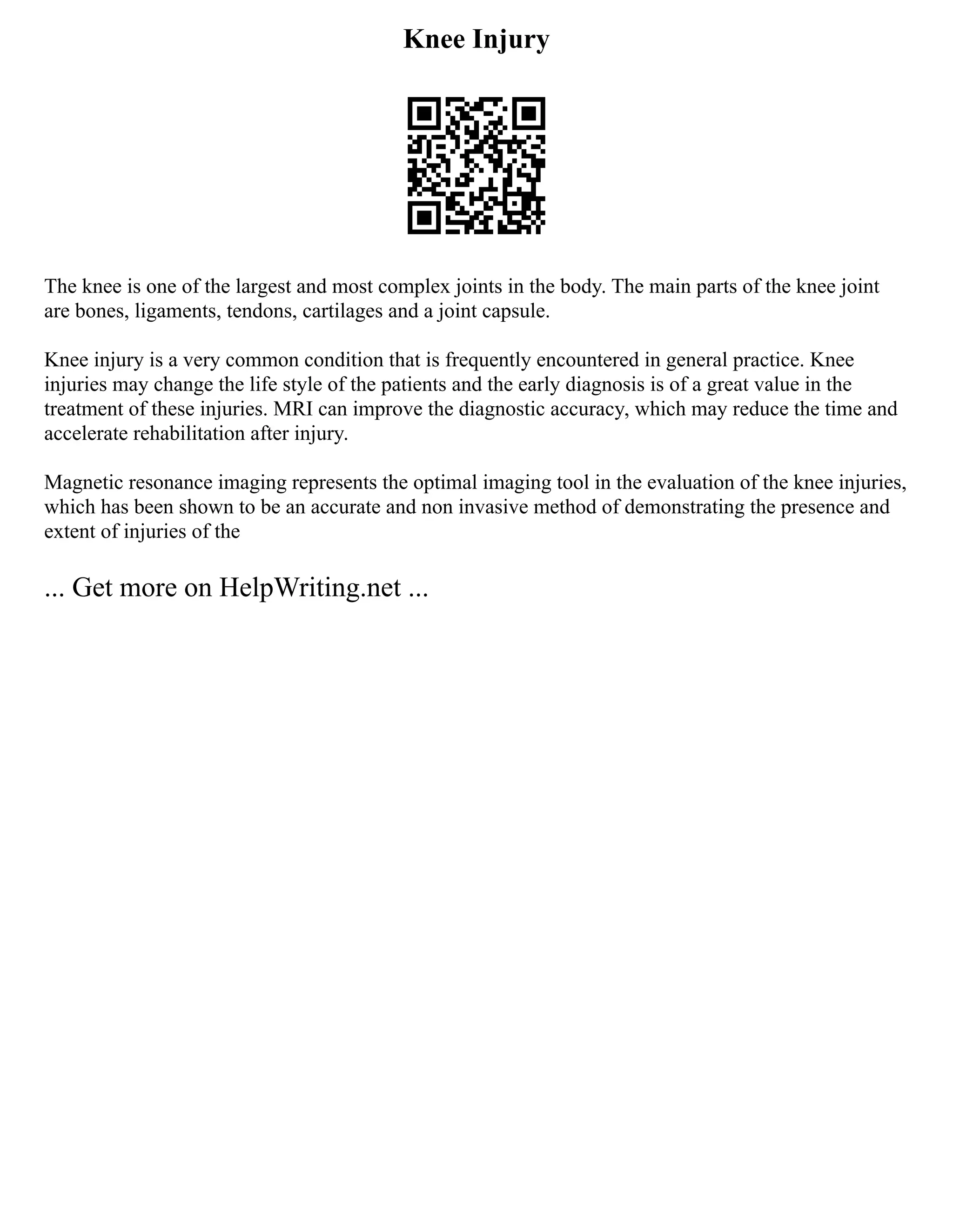 Knee Injury
The knee is one of the largest and most complex joints in the body. The main parts of the knee joint
are bones, ligaments, tendons, cartilages and a joint capsule.
Knee injury is a very common condition that is frequently encountered in general practice. Knee
injuries may change the life style of the patients and the early diagnosis is of a great value in the
treatment of these injuries. MRI can improve the diagnostic accuracy, which may reduce the time and
accelerate rehabilitation after injury.
Magnetic resonance imaging represents the optimal imaging tool in the evaluation of the knee injuries,
which has been shown to be an accurate and non invasive method of demonstrating the presence and
extent of injuries of the
... Get more on HelpWriting.net ...
 