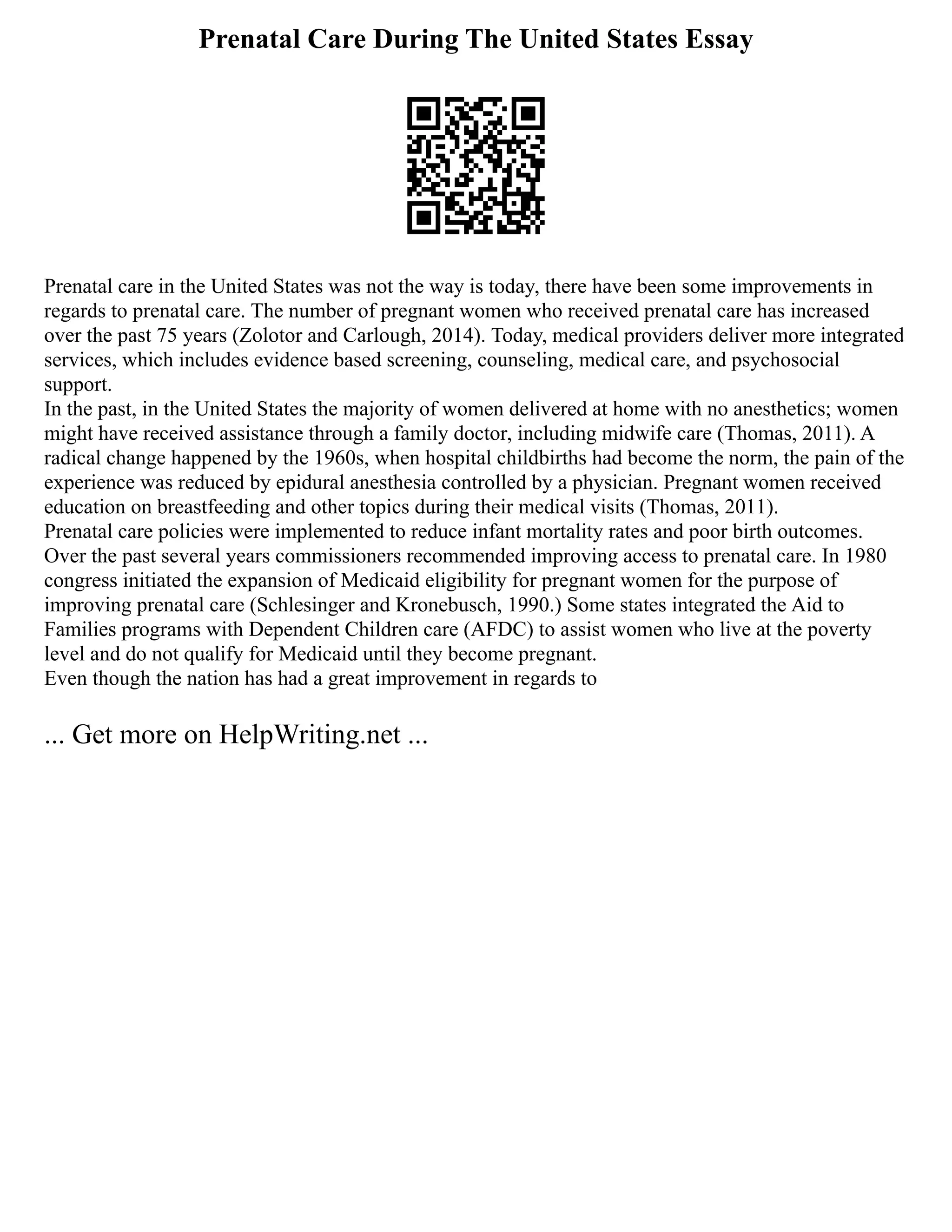 Prenatal Care During The United States Essay
Prenatal care in the United States was not the way is today, there have been some improvements in
regards to prenatal care. The number of pregnant women who received prenatal care has increased
over the past 75 years (Zolotor and Carlough, 2014). Today, medical providers deliver more integrated
services, which includes evidence based screening, counseling, medical care, and psychosocial
support.
In the past, in the United States the majority of women delivered at home with no anesthetics; women
might have received assistance through a family doctor, including midwife care (Thomas, 2011). A
radical change happened by the 1960s, when hospital childbirths had become the norm, the pain of the
experience was reduced by epidural anesthesia controlled by a physician. Pregnant women received
education on breastfeeding and other topics during their medical visits (Thomas, 2011).
Prenatal care policies were implemented to reduce infant mortality rates and poor birth outcomes.
Over the past several years commissioners recommended improving access to prenatal care. In 1980
congress initiated the expansion of Medicaid eligibility for pregnant women for the purpose of
improving prenatal care (Schlesinger and Kronebusch, 1990.) Some states integrated the Aid to
Families programs with Dependent Children care (AFDC) to assist women who live at the poverty
level and do not qualify for Medicaid until they become pregnant.
Even though the nation has had a great improvement in regards to
... Get more on HelpWriting.net ...
 