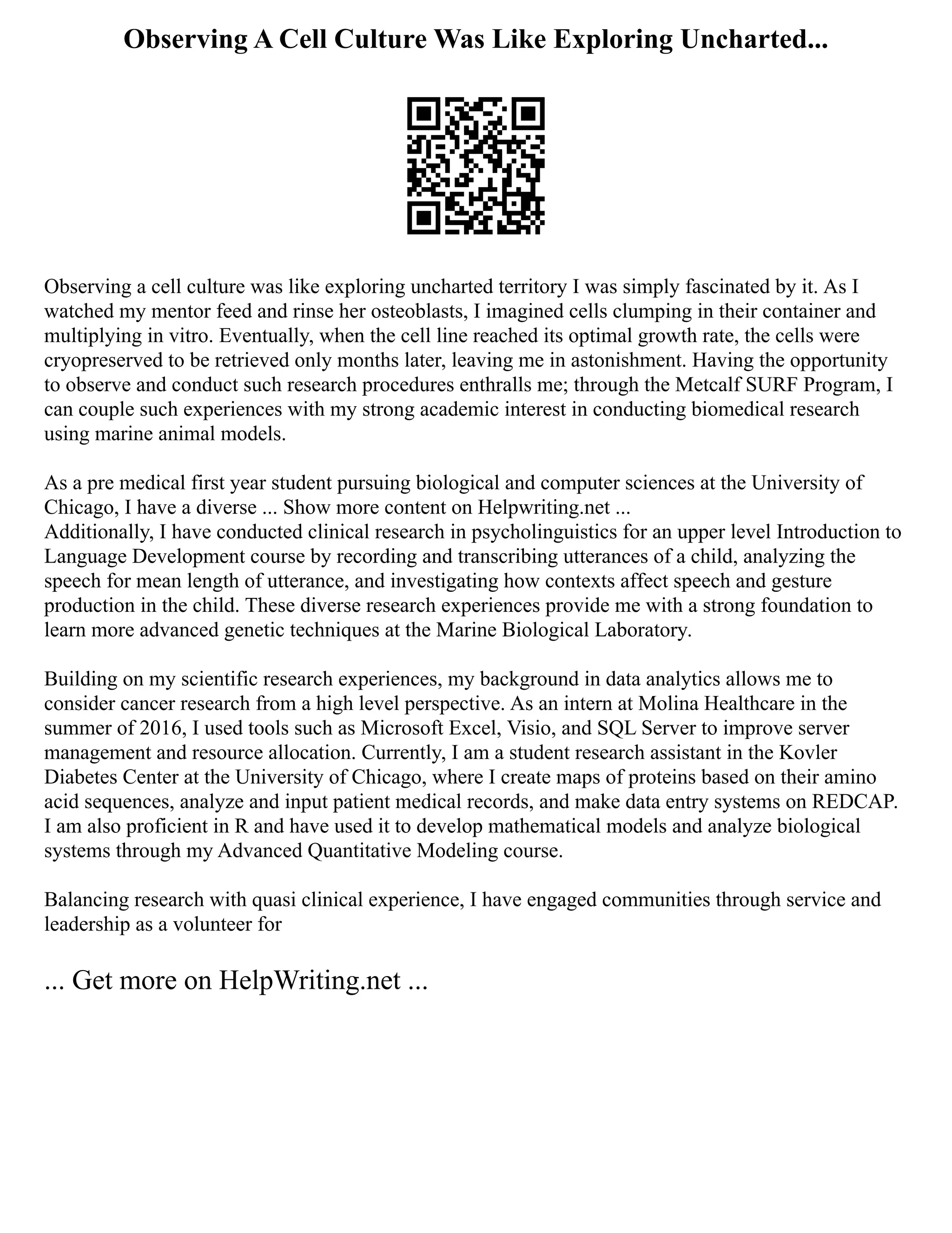 Observing A Cell Culture Was Like Exploring Uncharted...
Observing a cell culture was like exploring uncharted territory I was simply fascinated by it. As I
watched my mentor feed and rinse her osteoblasts, I imagined cells clumping in their container and
multiplying in vitro. Eventually, when the cell line reached its optimal growth rate, the cells were
cryopreserved to be retrieved only months later, leaving me in astonishment. Having the opportunity
to observe and conduct such research procedures enthralls me; through the Metcalf SURF Program, I
can couple such experiences with my strong academic interest in conducting biomedical research
using marine animal models.
As a pre medical first year student pursuing biological and computer sciences at the University of
Chicago, I have a diverse ... Show more content on Helpwriting.net ...
Additionally, I have conducted clinical research in psycholinguistics for an upper level Introduction to
Language Development course by recording and transcribing utterances of a child, analyzing the
speech for mean length of utterance, and investigating how contexts affect speech and gesture
production in the child. These diverse research experiences provide me with a strong foundation to
learn more advanced genetic techniques at the Marine Biological Laboratory.
Building on my scientific research experiences, my background in data analytics allows me to
consider cancer research from a high level perspective. As an intern at Molina Healthcare in the
summer of 2016, I used tools such as Microsoft Excel, Visio, and SQL Server to improve server
management and resource allocation. Currently, I am a student research assistant in the Kovler
Diabetes Center at the University of Chicago, where I create maps of proteins based on their amino
acid sequences, analyze and input patient medical records, and make data entry systems on REDCAP.
I am also proficient in R and have used it to develop mathematical models and analyze biological
systems through my Advanced Quantitative Modeling course.
Balancing research with quasi clinical experience, I have engaged communities through service and
leadership as a volunteer for
... Get more on HelpWriting.net ...
 
