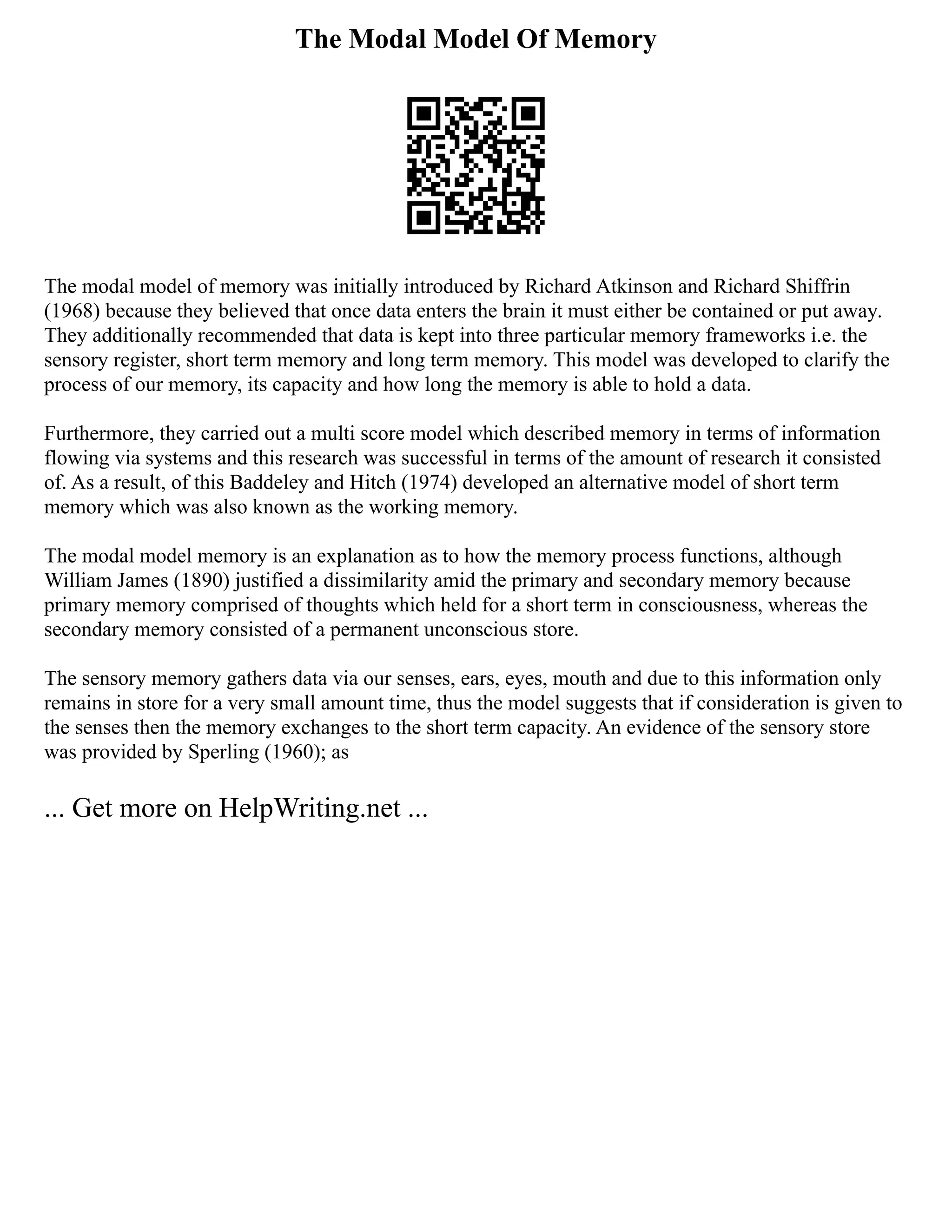 The Modal Model Of Memory
The modal model of memory was initially introduced by Richard Atkinson and Richard Shiffrin
(1968) because they believed that once data enters the brain it must either be contained or put away.
They additionally recommended that data is kept into three particular memory frameworks i.e. the
sensory register, short term memory and long term memory. This model was developed to clarify the
process of our memory, its capacity and how long the memory is able to hold a data.
Furthermore, they carried out a multi score model which described memory in terms of information
flowing via systems and this research was successful in terms of the amount of research it consisted
of. As a result, of this Baddeley and Hitch (1974) developed an alternative model of short term
memory which was also known as the working memory.
The modal model memory is an explanation as to how the memory process functions, although
William James (1890) justified a dissimilarity amid the primary and secondary memory because
primary memory comprised of thoughts which held for a short term in consciousness, whereas the
secondary memory consisted of a permanent unconscious store.
The sensory memory gathers data via our senses, ears, eyes, mouth and due to this information only
remains in store for a very small amount time, thus the model suggests that if consideration is given to
the senses then the memory exchanges to the short term capacity. An evidence of the sensory store
was provided by Sperling (1960); as
... Get more on HelpWriting.net ...
 