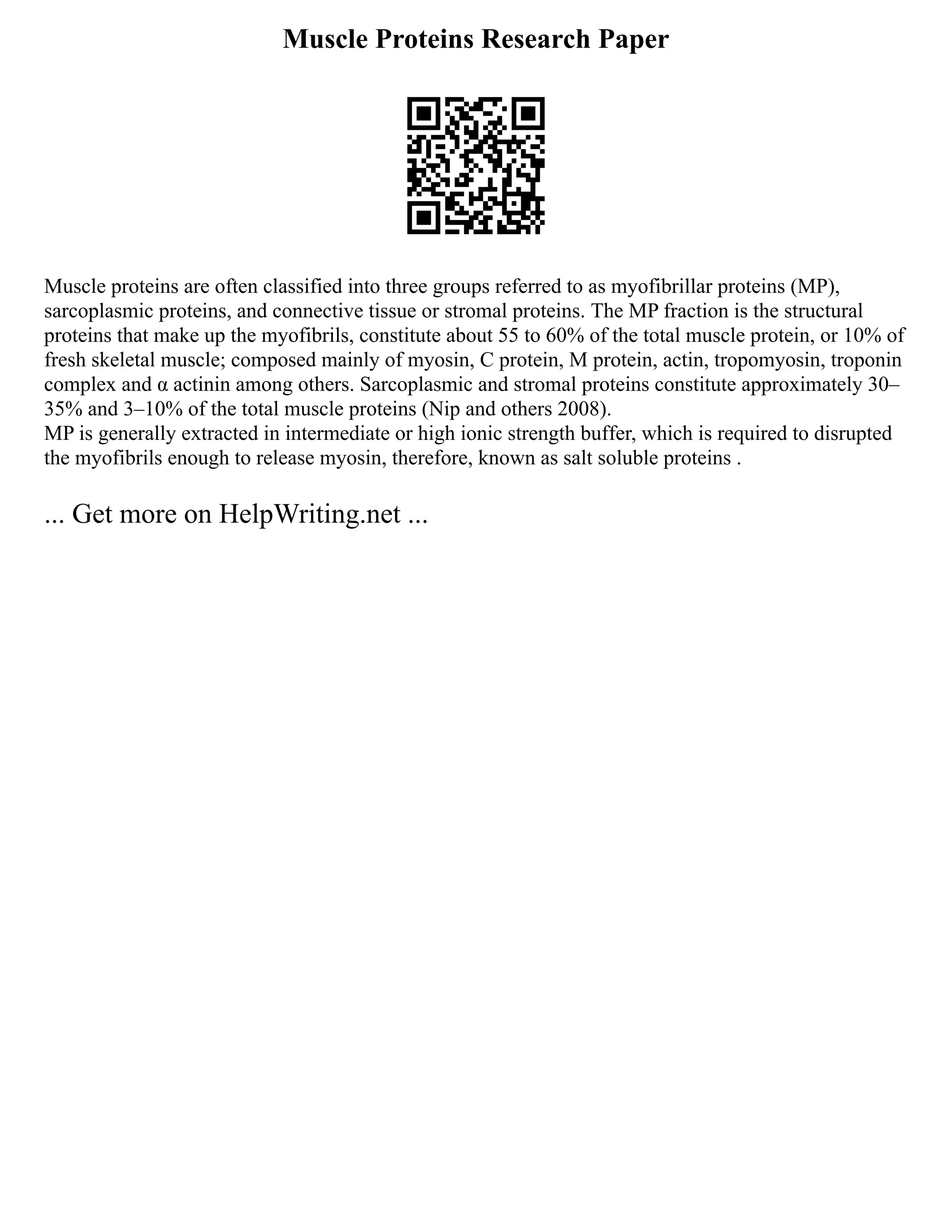 Muscle Proteins Research Paper
Muscle proteins are often classified into three groups referred to as myofibrillar proteins (MP),
sarcoplasmic proteins, and connective tissue or stromal proteins. The MP fraction is the structural
proteins that make up the myofibrils, constitute about 55 to 60% of the total muscle protein, or 10% of
fresh skeletal muscle; composed mainly of myosin, C protein, M protein, actin, tropomyosin, troponin
complex and α actinin among others. Sarcoplasmic and stromal proteins constitute approximately 30‒
35% and 3‒10% of the total muscle proteins (Nip and others 2008).
MP is generally extracted in intermediate or high ionic strength buffer, which is required to disrupted
the myofibrils enough to release myosin, therefore, known as salt soluble proteins .
... Get more on HelpWriting.net ...
 