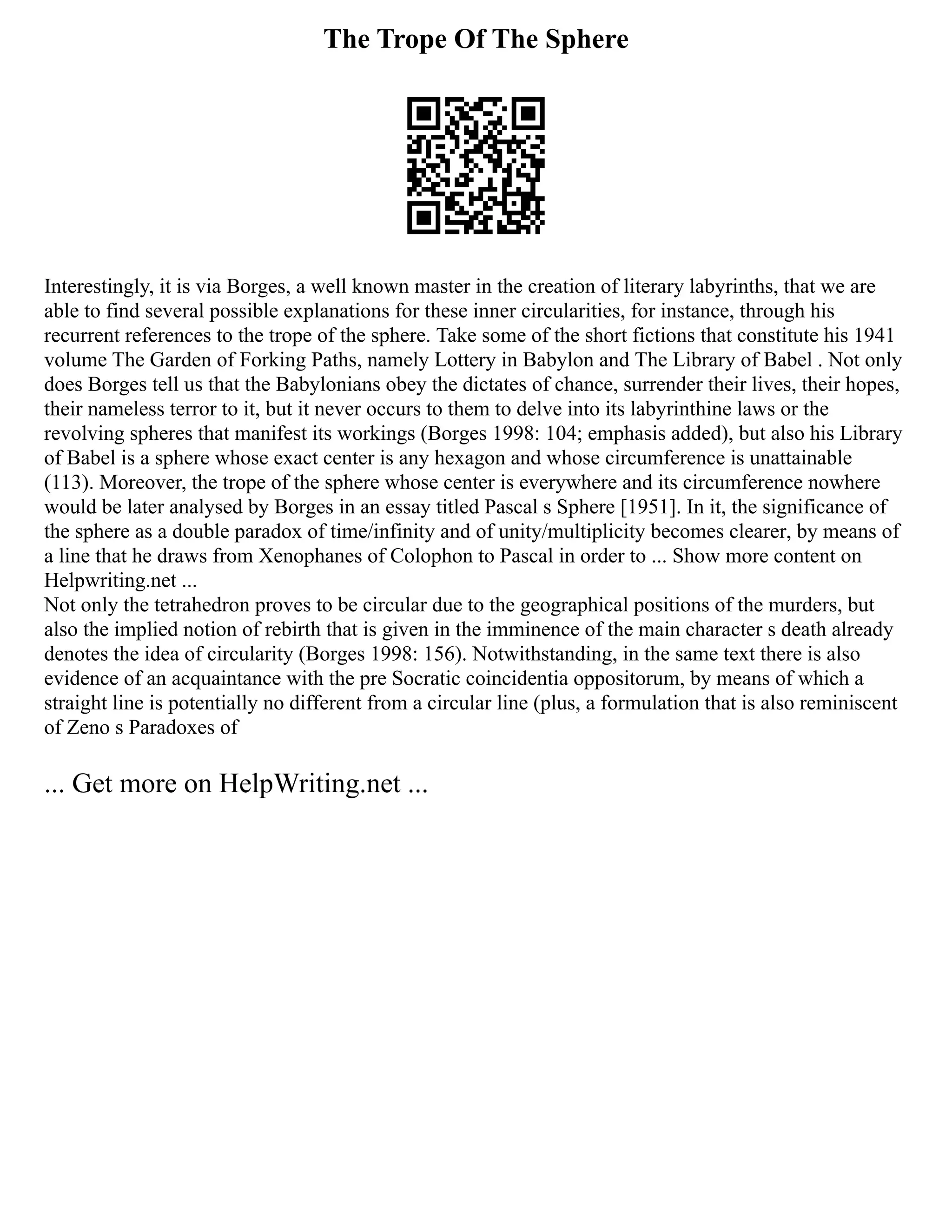 The Trope Of The Sphere
Interestingly, it is via Borges, a well known master in the creation of literary labyrinths, that we are
able to find several possible explanations for these inner circularities, for instance, through his
recurrent references to the trope of the sphere. Take some of the short fictions that constitute his 1941
volume The Garden of Forking Paths, namely Lottery in Babylon and The Library of Babel . Not only
does Borges tell us that the Babylonians obey the dictates of chance, surrender their lives, their hopes,
their nameless terror to it, but it never occurs to them to delve into its labyrinthine laws or the
revolving spheres that manifest its workings (Borges 1998: 104; emphasis added), but also his Library
of Babel is a sphere whose exact center is any hexagon and whose circumference is unattainable
(113). Moreover, the trope of the sphere whose center is everywhere and its circumference nowhere
would be later analysed by Borges in an essay titled Pascal s Sphere [1951]. In it, the significance of
the sphere as a double paradox of time/infinity and of unity/multiplicity becomes clearer, by means of
a line that he draws from Xenophanes of Colophon to Pascal in order to ... Show more content on
Helpwriting.net ...
Not only the tetrahedron proves to be circular due to the geographical positions of the murders, but
also the implied notion of rebirth that is given in the imminence of the main character s death already
denotes the idea of circularity (Borges 1998: 156). Notwithstanding, in the same text there is also
evidence of an acquaintance with the pre Socratic coincidentia oppositorum, by means of which a
straight line is potentially no different from a circular line (plus, a formulation that is also reminiscent
of Zeno s Paradoxes of
... Get more on HelpWriting.net ...
 
