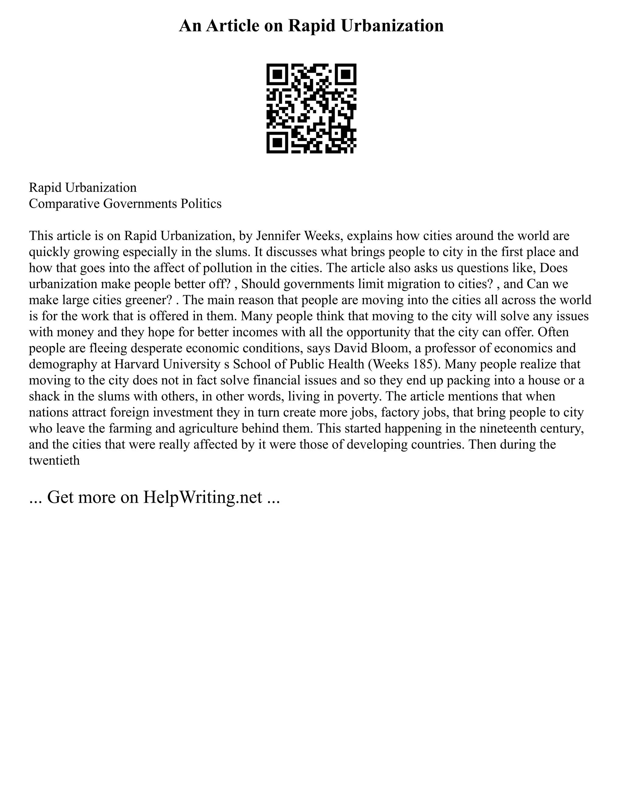 An Article on Rapid Urbanization
Rapid Urbanization
Comparative Governments Politics
This article is on Rapid Urbanization, by Jennifer Weeks, explains how cities around the world are
quickly growing especially in the slums. It discusses what brings people to city in the first place and
how that goes into the affect of pollution in the cities. The article also asks us questions like, Does
urbanization make people better off? , Should governments limit migration to cities? , and Can we
make large cities greener? . The main reason that people are moving into the cities all across the world
is for the work that is offered in them. Many people think that moving to the city will solve any issues
with money and they hope for better incomes with all the opportunity that the city can offer. Often
people are fleeing desperate economic conditions, says David Bloom, a professor of economics and
demography at Harvard University s School of Public Health (Weeks 185). Many people realize that
moving to the city does not in fact solve financial issues and so they end up packing into a house or a
shack in the slums with others, in other words, living in poverty. The article mentions that when
nations attract foreign investment they in turn create more jobs, factory jobs, that bring people to city
who leave the farming and agriculture behind them. This started happening in the nineteenth century,
and the cities that were really affected by it were those of developing countries. Then during the
twentieth
... Get more on HelpWriting.net ...
 