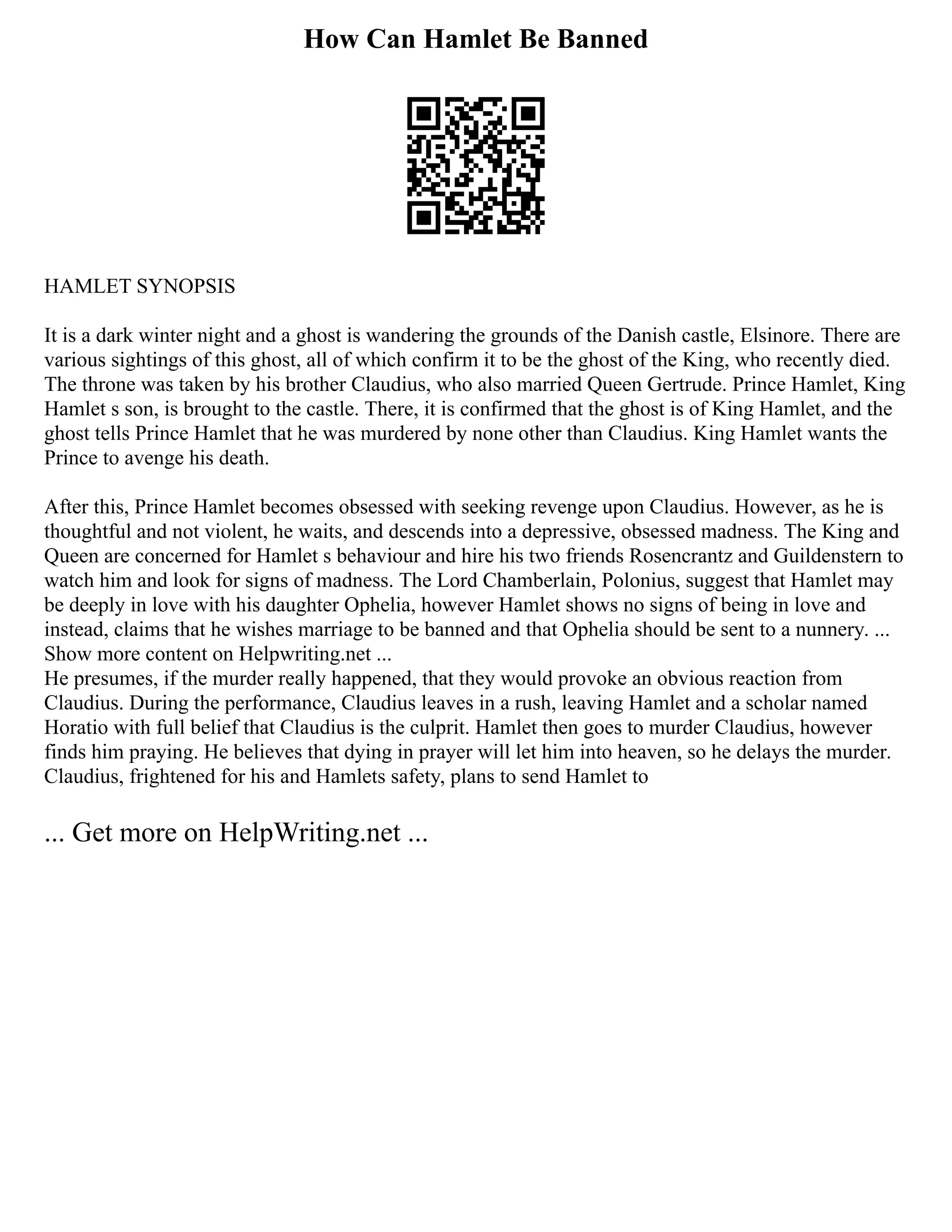 How Can Hamlet Be Banned
HAMLET SYNOPSIS
It is a dark winter night and a ghost is wandering the grounds of the Danish castle, Elsinore. There are
various sightings of this ghost, all of which confirm it to be the ghost of the King, who recently died.
The throne was taken by his brother Claudius, who also married Queen Gertrude. Prince Hamlet, King
Hamlet s son, is brought to the castle. There, it is confirmed that the ghost is of King Hamlet, and the
ghost tells Prince Hamlet that he was murdered by none other than Claudius. King Hamlet wants the
Prince to avenge his death.
After this, Prince Hamlet becomes obsessed with seeking revenge upon Claudius. However, as he is
thoughtful and not violent, he waits, and descends into a depressive, obsessed madness. The King and
Queen are concerned for Hamlet s behaviour and hire his two friends Rosencrantz and Guildenstern to
watch him and look for signs of madness. The Lord Chamberlain, Polonius, suggest that Hamlet may
be deeply in love with his daughter Ophelia, however Hamlet shows no signs of being in love and
instead, claims that he wishes marriage to be banned and that Ophelia should be sent to a nunnery. ...
Show more content on Helpwriting.net ...
He presumes, if the murder really happened, that they would provoke an obvious reaction from
Claudius. During the performance, Claudius leaves in a rush, leaving Hamlet and a scholar named
Horatio with full belief that Claudius is the culprit. Hamlet then goes to murder Claudius, however
finds him praying. He believes that dying in prayer will let him into heaven, so he delays the murder.
Claudius, frightened for his and Hamlets safety, plans to send Hamlet to
... Get more on HelpWriting.net ...
 