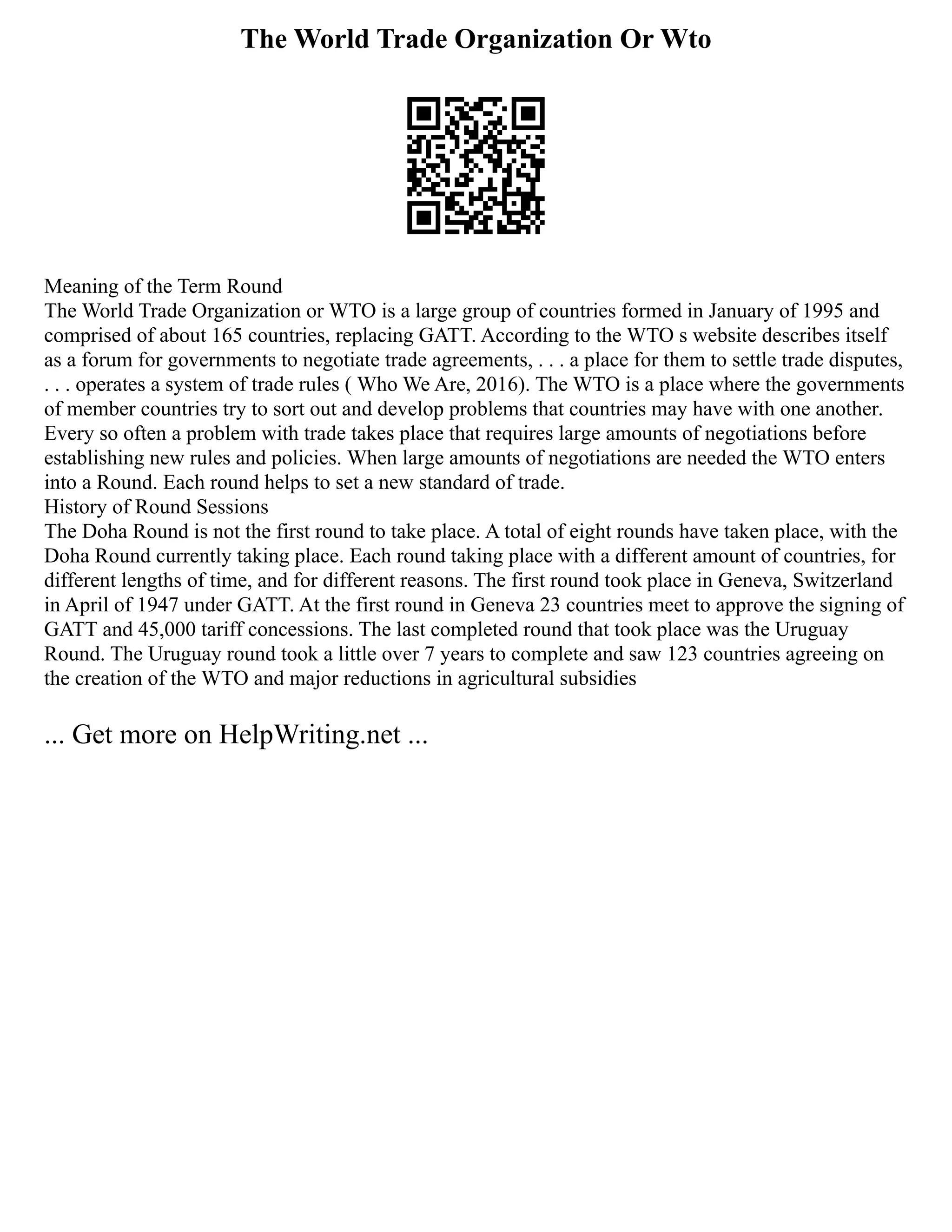The World Trade Organization Or Wto
Meaning of the Term Round
The World Trade Organization or WTO is a large group of countries formed in January of 1995 and
comprised of about 165 countries, replacing GATT. According to the WTO s website describes itself
as a forum for governments to negotiate trade agreements, . . . a place for them to settle trade disputes,
. . . operates a system of trade rules ( Who We Are, 2016). The WTO is a place where the governments
of member countries try to sort out and develop problems that countries may have with one another.
Every so often a problem with trade takes place that requires large amounts of negotiations before
establishing new rules and policies. When large amounts of negotiations are needed the WTO enters
into a Round. Each round helps to set a new standard of trade.
History of Round Sessions
The Doha Round is not the first round to take place. A total of eight rounds have taken place, with the
Doha Round currently taking place. Each round taking place with a different amount of countries, for
different lengths of time, and for different reasons. The first round took place in Geneva, Switzerland
in April of 1947 under GATT. At the first round in Geneva 23 countries meet to approve the signing of
GATT and 45,000 tariff concessions. The last completed round that took place was the Uruguay
Round. The Uruguay round took a little over 7 years to complete and saw 123 countries agreeing on
the creation of the WTO and major reductions in agricultural subsidies
... Get more on HelpWriting.net ...
 