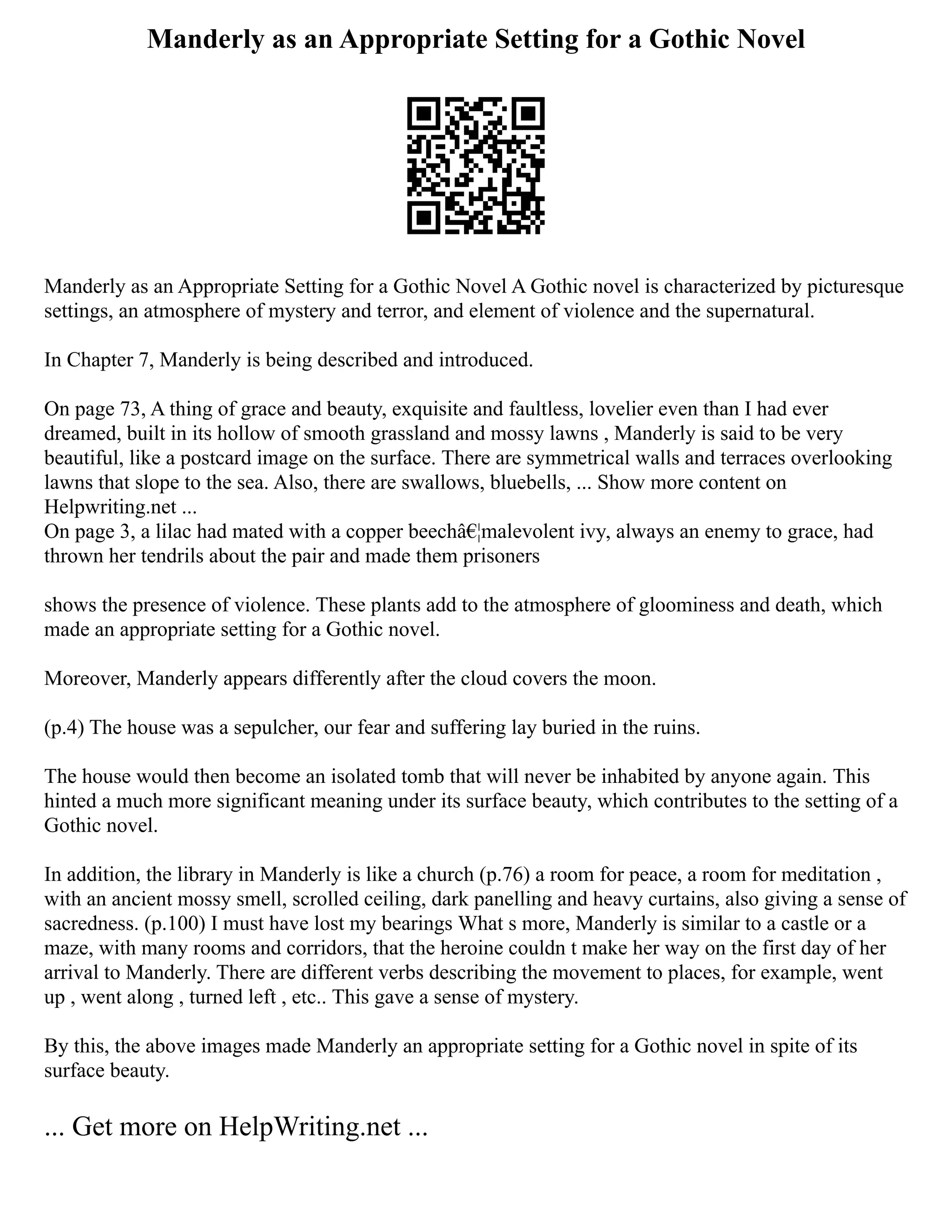 Manderly as an Appropriate Setting for a Gothic Novel
Manderly as an Appropriate Setting for a Gothic Novel A Gothic novel is characterized by picturesque
settings, an atmosphere of mystery and terror, and element of violence and the supernatural.
In Chapter 7, Manderly is being described and introduced.
On page 73, A thing of grace and beauty, exquisite and faultless, lovelier even than I had ever
dreamed, built in its hollow of smooth grassland and mossy lawns , Manderly is said to be very
beautiful, like a postcard image on the surface. There are symmetrical walls and terraces overlooking
lawns that slope to the sea. Also, there are swallows, bluebells, ... Show more content on
Helpwriting.net ...
On page 3, a lilac had mated with a copper beechâ€¦malevolent ivy, always an enemy to grace, had
thrown her tendrils about the pair and made them prisoners
shows the presence of violence. These plants add to the atmosphere of gloominess and death, which
made an appropriate setting for a Gothic novel.
Moreover, Manderly appears differently after the cloud covers the moon.
(p.4) The house was a sepulcher, our fear and suffering lay buried in the ruins.
The house would then become an isolated tomb that will never be inhabited by anyone again. This
hinted a much more significant meaning under its surface beauty, which contributes to the setting of a
Gothic novel.
In addition, the library in Manderly is like a church (p.76) a room for peace, a room for meditation ,
with an ancient mossy smell, scrolled ceiling, dark panelling and heavy curtains, also giving a sense of
sacredness. (p.100) I must have lost my bearings What s more, Manderly is similar to a castle or a
maze, with many rooms and corridors, that the heroine couldn t make her way on the first day of her
arrival to Manderly. There are different verbs describing the movement to places, for example, went
up , went along , turned left , etc.. This gave a sense of mystery.
By this, the above images made Manderly an appropriate setting for a Gothic novel in spite of its
surface beauty.
... Get more on HelpWriting.net ...
 