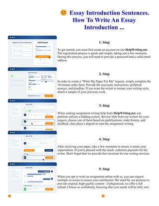 😊Essay Introduction Sentences.
How To Write An Essay
Introduction ...
1. Step
To get started, you must first create an account on site HelpWriting.net.
The registration process is quick and simple, taking just a few moments.
During this process, you will need to provide a password and a valid email
address.
2. Step
In order to create a "Write My Paper For Me" request, simply complete the
10-minute order form. Provide the necessary instructions, preferred
sources, and deadline. If you want the writer to imitate your writing style,
attach a sample of your previous work.
3. Step
When seeking assignment writing help from HelpWriting.net, our
platform utilizes a bidding system. Review bids from our writers for your
request, choose one of them based on qualifications, order history, and
feedback, then place a deposit to start the assignment writing.
4. Step
After receiving your paper, take a few moments to ensure it meets your
expectations. If you're pleased with the result, authorize payment for the
writer. Don't forget that we provide free revisions for our writing services.
5. Step
When you opt to write an assignment online with us, you can request
multiple revisions to ensure your satisfaction. We stand by our promise to
provide original, high-quality content - if plagiarized, we offer a full
refund. Choose us confidently, knowing that your needs will be fully met.
😊Essay Introduction Sentences. How To Write An Essay Introduction ... 😊Essay Introduction Sentences. How
To Write An Essay Introduction ...
 