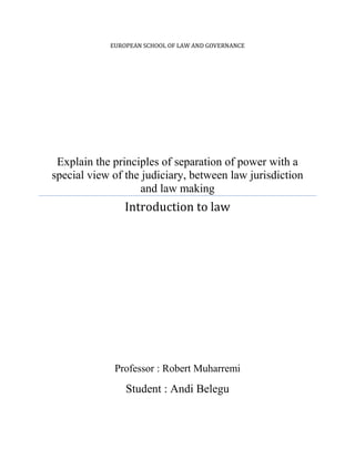 EUROPEAN SCHOOL OF LAW AND GOVERNANCE

Explain the principles of separation of power with a
special view of the judiciary, between law jurisdiction
and law making

Introduction to law

Professor : Robert Muharremi

Student : Andi Belegu

 