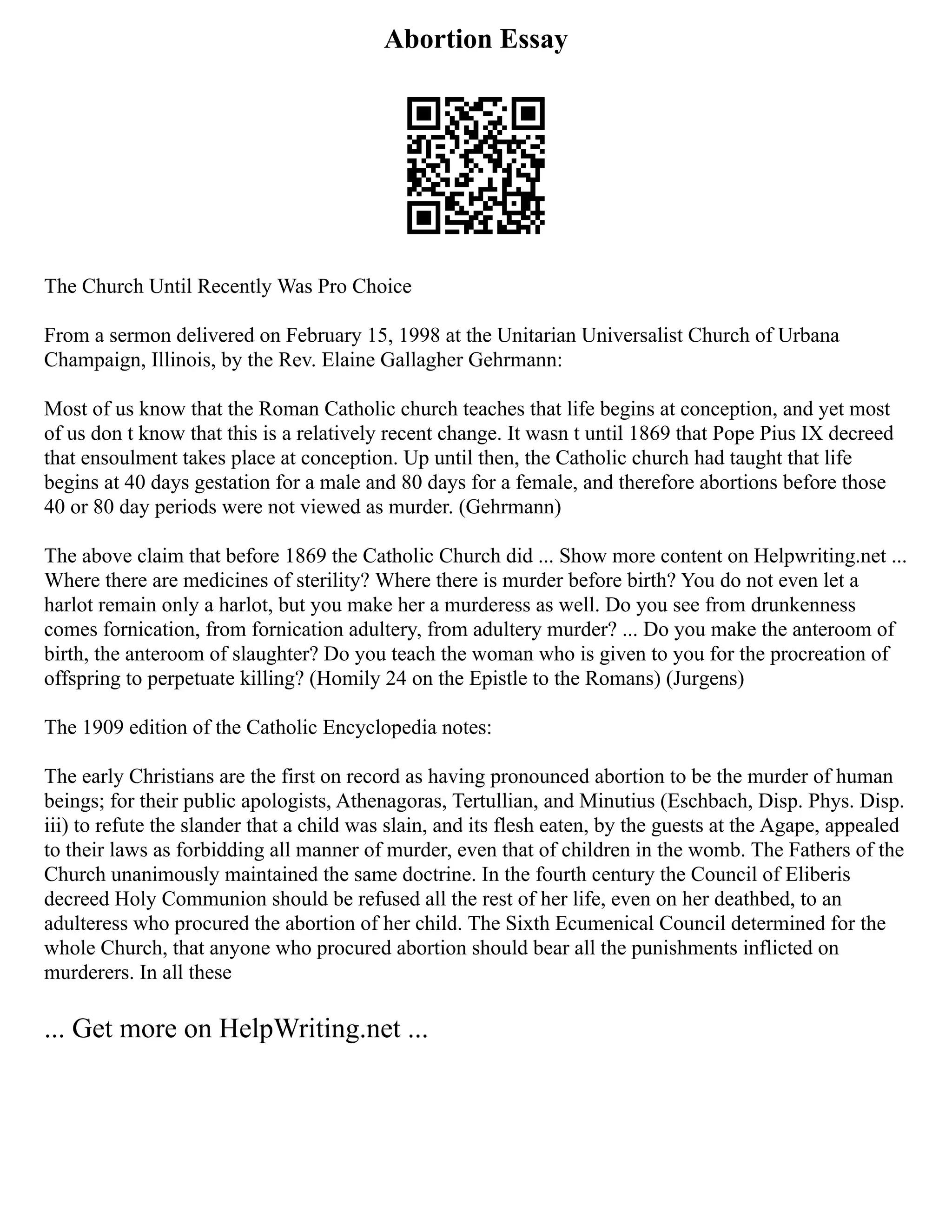 Abortion Essay
The Church Until Recently Was Pro Choice
From a sermon delivered on February 15, 1998 at the Unitarian Universalist Church of Urbana
Champaign, Illinois, by the Rev. Elaine Gallagher Gehrmann:
Most of us know that the Roman Catholic church teaches that life begins at conception, and yet most
of us don t know that this is a relatively recent change. It wasn t until 1869 that Pope Pius IX decreed
that ensoulment takes place at conception. Up until then, the Catholic church had taught that life
begins at 40 days gestation for a male and 80 days for a female, and therefore abortions before those
40 or 80 day periods were not viewed as murder. (Gehrmann)
The above claim that before 1869 the Catholic Church did ... Show more content on Helpwriting.net ...
Where there are medicines of sterility? Where there is murder before birth? You do not even let a
harlot remain only a harlot, but you make her a murderess as well. Do you see from drunkenness
comes fornication, from fornication adultery, from adultery murder? ... Do you make the anteroom of
birth, the anteroom of slaughter? Do you teach the woman who is given to you for the procreation of
offspring to perpetuate killing? (Homily 24 on the Epistle to the Romans) (Jurgens)
The 1909 edition of the Catholic Encyclopedia notes:
The early Christians are the first on record as having pronounced abortion to be the murder of human
beings; for their public apologists, Athenagoras, Tertullian, and Minutius (Eschbach, Disp. Phys. Disp.
iii) to refute the slander that a child was slain, and its flesh eaten, by the guests at the Agape, appealed
to their laws as forbidding all manner of murder, even that of children in the womb. The Fathers of the
Church unanimously maintained the same doctrine. In the fourth century the Council of Eliberis
decreed Holy Communion should be refused all the rest of her life, even on her deathbed, to an
adulteress who procured the abortion of her child. The Sixth Ecumenical Council determined for the
whole Church, that anyone who procured abortion should bear all the punishments inflicted on
murderers. In all these
... Get more on HelpWriting.net ...
 