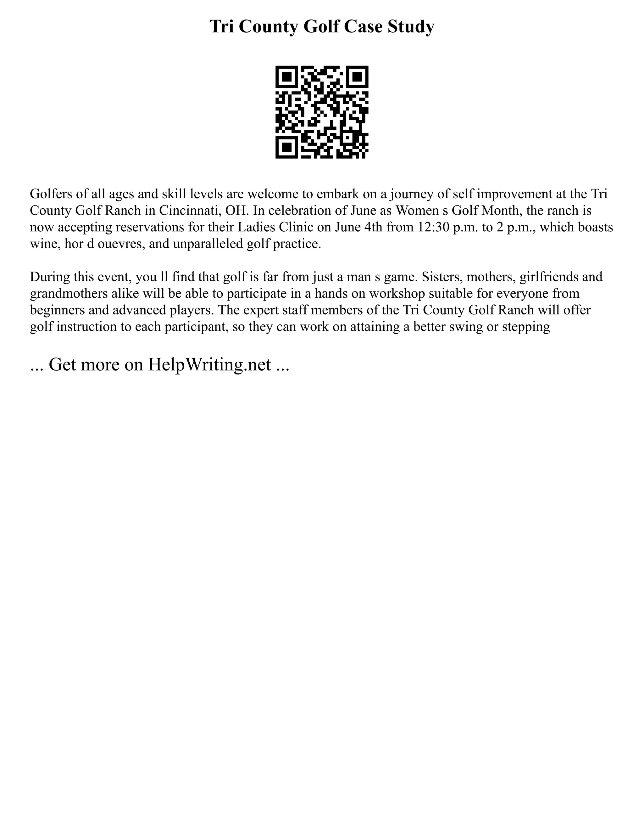 Tri County Golf Case Study
Golfers of all ages and skill levels are welcome to embark on a journey of self improvement at the Tri
County Golf Ranch in Cincinnati, OH. In celebration of June as Women s Golf Month, the ranch is
now accepting reservations for their Ladies Clinic on June 4th from 12:30 p.m. to 2 p.m., which boasts
wine, hor d ouevres, and unparalleled golf practice.
During this event, you ll find that golf is far from just a man s game. Sisters, mothers, girlfriends and
grandmothers alike will be able to participate in a hands on workshop suitable for everyone from
beginners and advanced players. The expert staff members of the Tri County Golf Ranch will offer
golf instruction to each participant, so they can work on attaining a better swing or stepping
... Get more on HelpWriting.net ...
 