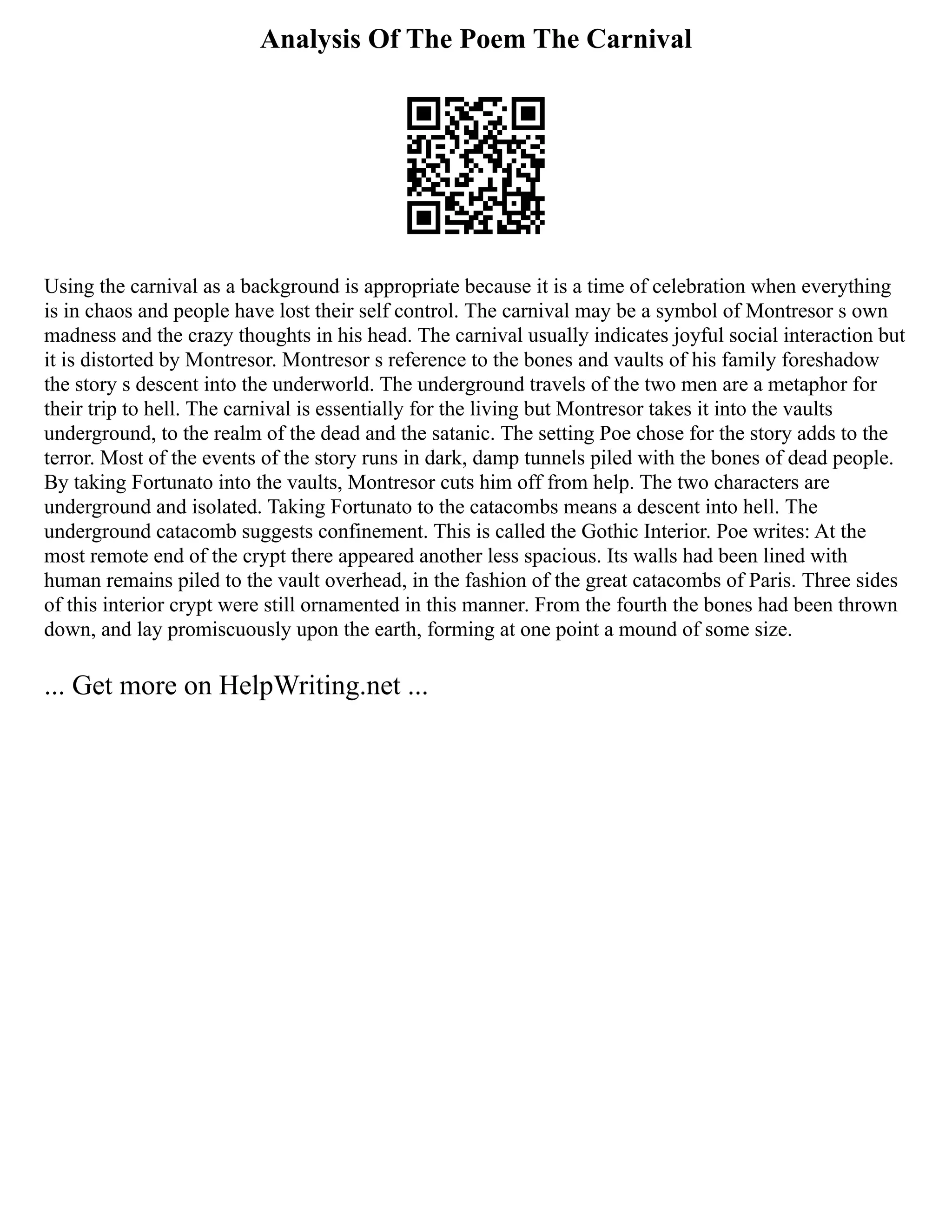 Analysis Of The Poem The Carnival
Using the carnival as a background is appropriate because it is a time of celebration when everything
is in chaos and people have lost their self control. The carnival may be a symbol of Montresor s own
madness and the crazy thoughts in his head. The carnival usually indicates joyful social interaction but
it is distorted by Montresor. Montresor s reference to the bones and vaults of his family foreshadow
the story s descent into the underworld. The underground travels of the two men are a metaphor for
their trip to hell. The carnival is essentially for the living but Montresor takes it into the vaults
underground, to the realm of the dead and the satanic. The setting Poe chose for the story adds to the
terror. Most of the events of the story runs in dark, damp tunnels piled with the bones of dead people.
By taking Fortunato into the vaults, Montresor cuts him off from help. The two characters are
underground and isolated. Taking Fortunato to the catacombs means a descent into hell. The
underground catacomb suggests confinement. This is called the Gothic Interior. Poe writes: At the
most remote end of the crypt there appeared another less spacious. Its walls had been lined with
human remains piled to the vault overhead, in the fashion of the great catacombs of Paris. Three sides
of this interior crypt were still ornamented in this manner. From the fourth the bones had been thrown
down, and lay promiscuously upon the earth, forming at one point a mound of some size.
... Get more on HelpWriting.net ...
 