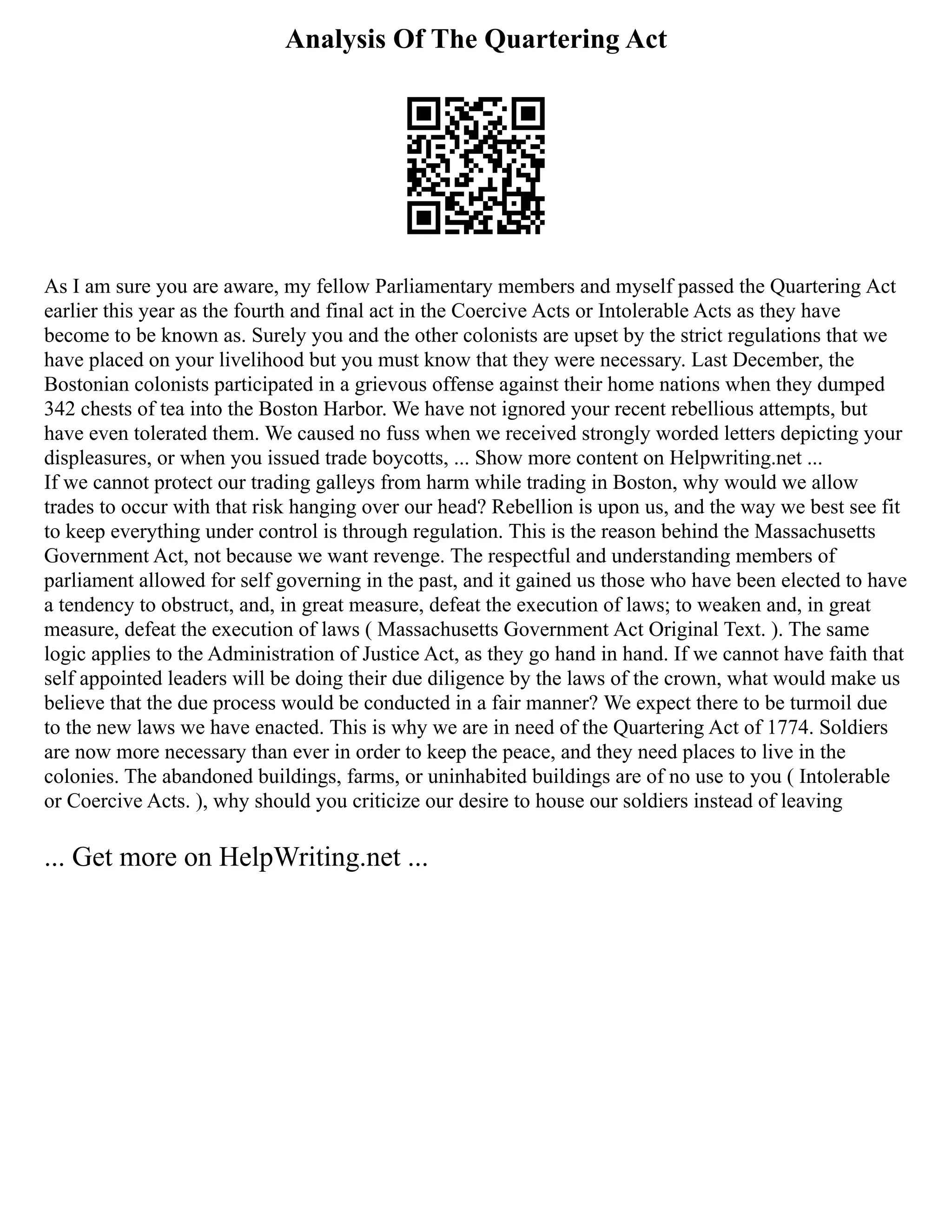 Analysis Of The Quartering Act
As I am sure you are aware, my fellow Parliamentary members and myself passed the Quartering Act
earlier this year as the fourth and final act in the Coercive Acts or Intolerable Acts as they have
become to be known as. Surely you and the other colonists are upset by the strict regulations that we
have placed on your livelihood but you must know that they were necessary. Last December, the
Bostonian colonists participated in a grievous offense against their home nations when they dumped
342 chests of tea into the Boston Harbor. We have not ignored your recent rebellious attempts, but
have even tolerated them. We caused no fuss when we received strongly worded letters depicting your
displeasures, or when you issued trade boycotts, ... Show more content on Helpwriting.net ...
If we cannot protect our trading galleys from harm while trading in Boston, why would we allow
trades to occur with that risk hanging over our head? Rebellion is upon us, and the way we best see fit
to keep everything under control is through regulation. This is the reason behind the Massachusetts
Government Act, not because we want revenge. The respectful and understanding members of
parliament allowed for self governing in the past, and it gained us those who have been elected to have
a tendency to obstruct, and, in great measure, defeat the execution of laws; to weaken and, in great
measure, defeat the execution of laws ( Massachusetts Government Act Original Text. ). The same
logic applies to the Administration of Justice Act, as they go hand in hand. If we cannot have faith that
self appointed leaders will be doing their due diligence by the laws of the crown, what would make us
believe that the due process would be conducted in a fair manner? We expect there to be turmoil due
to the new laws we have enacted. This is why we are in need of the Quartering Act of 1774. Soldiers
are now more necessary than ever in order to keep the peace, and they need places to live in the
colonies. The abandoned buildings, farms, or uninhabited buildings are of no use to you ( Intolerable
or Coercive Acts. ), why should you criticize our desire to house our soldiers instead of leaving
... Get more on HelpWriting.net ...
 