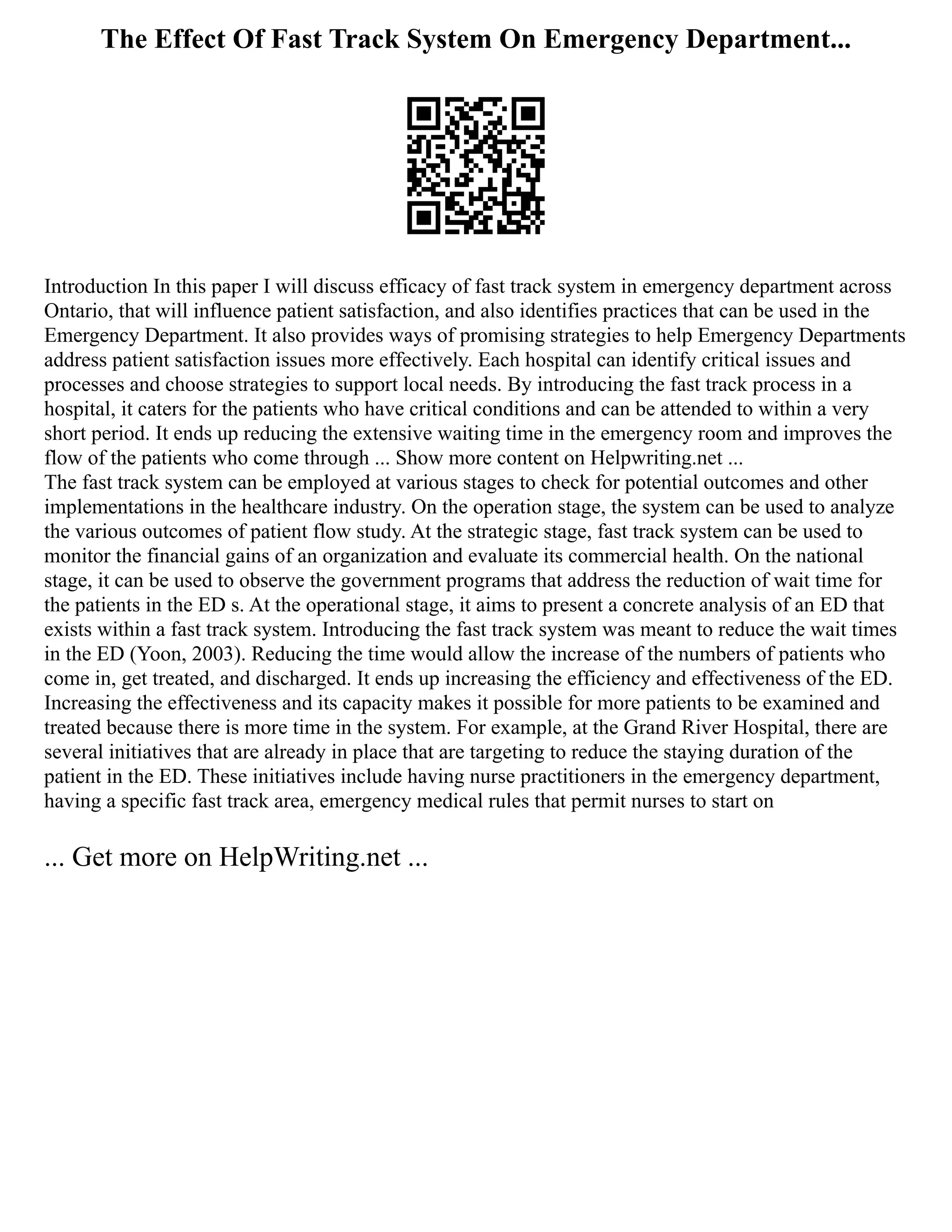 The Effect Of Fast Track System On Emergency Department...
Introduction In this paper I will discuss efficacy of fast track system in emergency department across
Ontario, that will influence patient satisfaction, and also identifies practices that can be used in the
Emergency Department. It also provides ways of promising strategies to help Emergency Departments
address patient satisfaction issues more effectively. Each hospital can identify critical issues and
processes and choose strategies to support local needs. By introducing the fast track process in a
hospital, it caters for the patients who have critical conditions and can be attended to within a very
short period. It ends up reducing the extensive waiting time in the emergency room and improves the
flow of the patients who come through ... Show more content on Helpwriting.net ...
The fast track system can be employed at various stages to check for potential outcomes and other
implementations in the healthcare industry. On the operation stage, the system can be used to analyze
the various outcomes of patient flow study. At the strategic stage, fast track system can be used to
monitor the financial gains of an organization and evaluate its commercial health. On the national
stage, it can be used to observe the government programs that address the reduction of wait time for
the patients in the ED s. At the operational stage, it aims to present a concrete analysis of an ED that
exists within a fast track system. Introducing the fast track system was meant to reduce the wait times
in the ED (Yoon, 2003). Reducing the time would allow the increase of the numbers of patients who
come in, get treated, and discharged. It ends up increasing the efficiency and effectiveness of the ED.
Increasing the effectiveness and its capacity makes it possible for more patients to be examined and
treated because there is more time in the system. For example, at the Grand River Hospital, there are
several initiatives that are already in place that are targeting to reduce the staying duration of the
patient in the ED. These initiatives include having nurse practitioners in the emergency department,
having a specific fast track area, emergency medical rules that permit nurses to start on
... Get more on HelpWriting.net ...
 