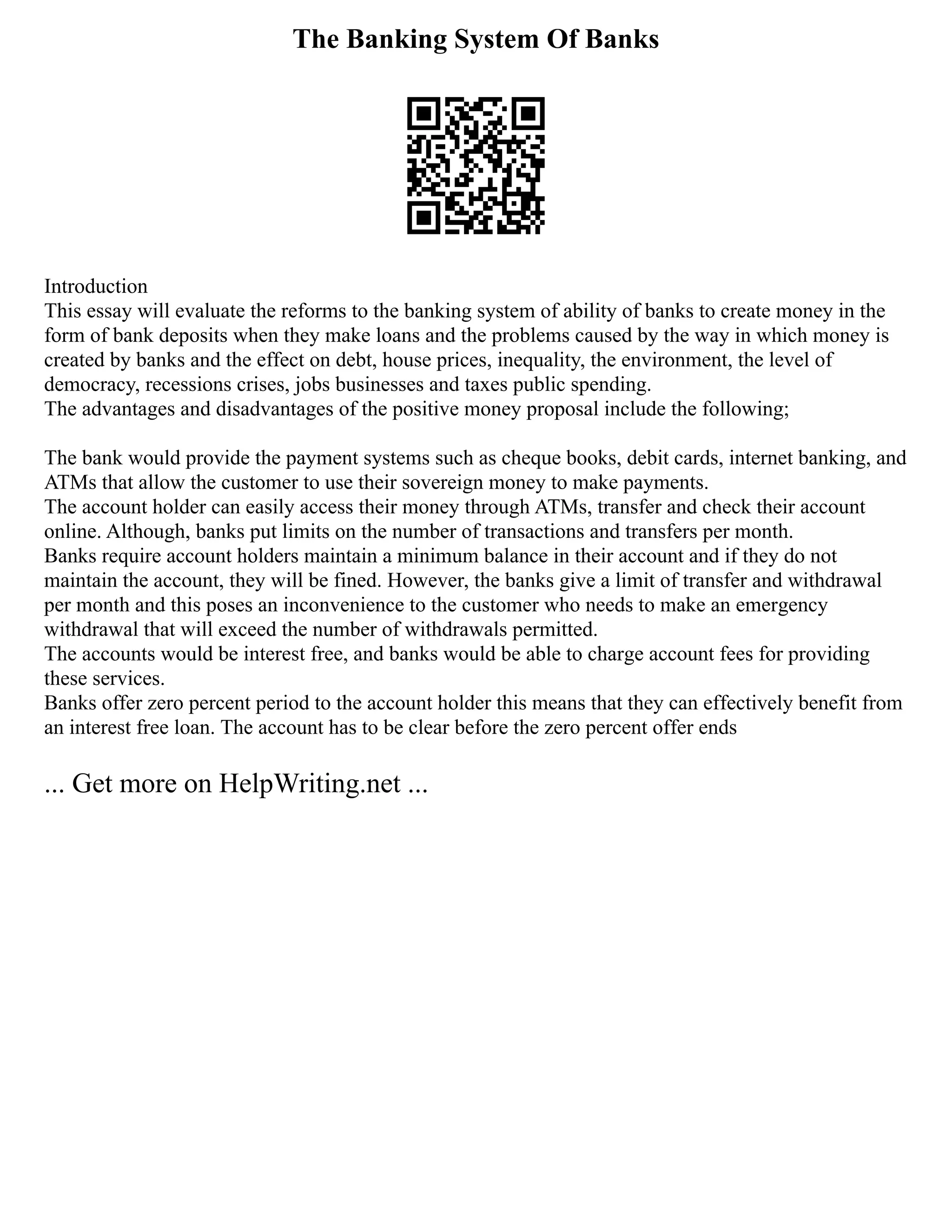 The Banking System Of Banks
Introduction
This essay will evaluate the reforms to the banking system of ability of banks to create money in the
form of bank deposits when they make loans and the problems caused by the way in which money is
created by banks and the effect on debt, house prices, inequality, the environment, the level of
democracy, recessions crises, jobs businesses and taxes public spending.
The advantages and disadvantages of the positive money proposal include the following;
The bank would provide the payment systems such as cheque books, debit cards, internet banking, and
ATMs that allow the customer to use their sovereign money to make payments.
The account holder can easily access their money through ATMs, transfer and check their account
online. Although, banks put limits on the number of transactions and transfers per month.
Banks require account holders maintain a minimum balance in their account and if they do not
maintain the account, they will be fined. However, the banks give a limit of transfer and withdrawal
per month and this poses an inconvenience to the customer who needs to make an emergency
withdrawal that will exceed the number of withdrawals permitted.
The accounts would be interest free, and banks would be able to charge account fees for providing
these services.
Banks offer zero percent period to the account holder this means that they can effectively benefit from
an interest free loan. The account has to be clear before the zero percent offer ends
... Get more on HelpWriting.net ...
 