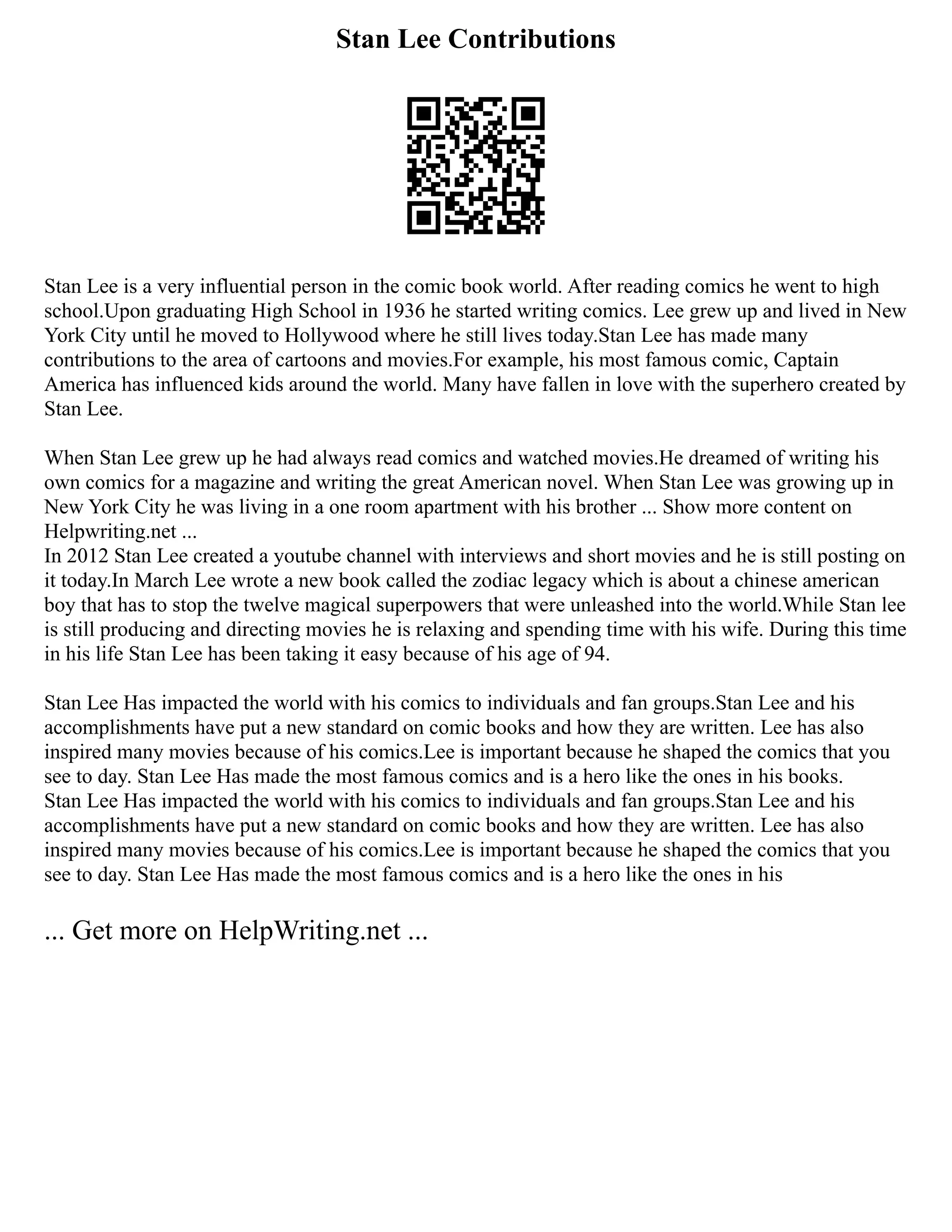 Stan Lee Contributions
Stan Lee is a very influential person in the comic book world. After reading comics he went to high
school.Upon graduating High School in 1936 he started writing comics. Lee grew up and lived in New
York City until he moved to Hollywood where he still lives today.Stan Lee has made many
contributions to the area of cartoons and movies.For example, his most famous comic, Captain
America has influenced kids around the world. Many have fallen in love with the superhero created by
Stan Lee.
When Stan Lee grew up he had always read comics and watched movies.He dreamed of writing his
own comics for a magazine and writing the great American novel. When Stan Lee was growing up in
New York City he was living in a one room apartment with his brother ... Show more content on
Helpwriting.net ...
In 2012 Stan Lee created a youtube channel with interviews and short movies and he is still posting on
it today.In March Lee wrote a new book called the zodiac legacy which is about a chinese american
boy that has to stop the twelve magical superpowers that were unleashed into the world.While Stan lee
is still producing and directing movies he is relaxing and spending time with his wife. During this time
in his life Stan Lee has been taking it easy because of his age of 94.
Stan Lee Has impacted the world with his comics to individuals and fan groups.Stan Lee and his
accomplishments have put a new standard on comic books and how they are written. Lee has also
inspired many movies because of his comics.Lee is important because he shaped the comics that you
see to day. Stan Lee Has made the most famous comics and is a hero like the ones in his books.
Stan Lee Has impacted the world with his comics to individuals and fan groups.Stan Lee and his
accomplishments have put a new standard on comic books and how they are written. Lee has also
inspired many movies because of his comics.Lee is important because he shaped the comics that you
see to day. Stan Lee Has made the most famous comics and is a hero like the ones in his
... Get more on HelpWriting.net ...
 