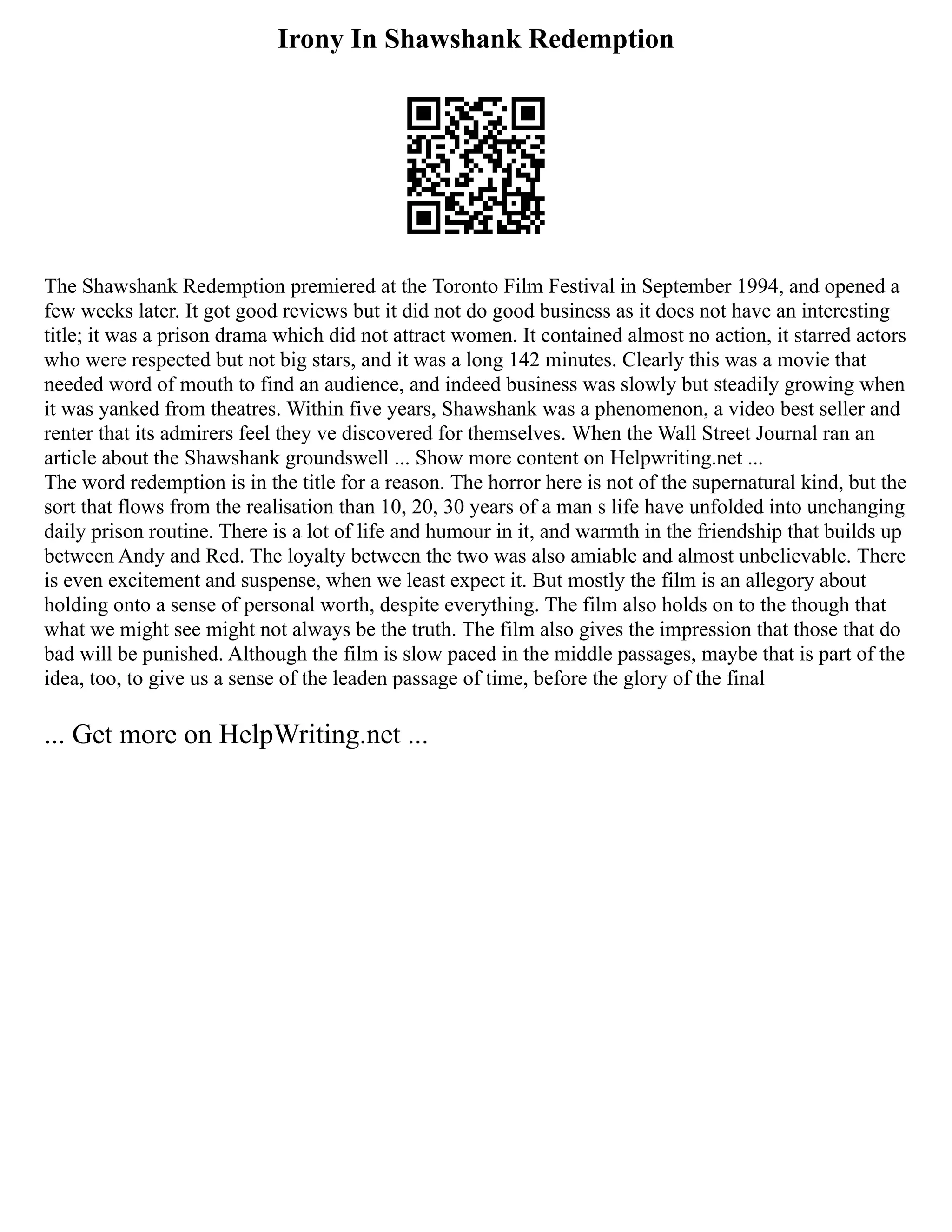 Irony In Shawshank Redemption
The Shawshank Redemption premiered at the Toronto Film Festival in September 1994, and opened a
few weeks later. It got good reviews but it did not do good business as it does not have an interesting
title; it was a prison drama which did not attract women. It contained almost no action, it starred actors
who were respected but not big stars, and it was a long 142 minutes. Clearly this was a movie that
needed word of mouth to find an audience, and indeed business was slowly but steadily growing when
it was yanked from theatres. Within five years, Shawshank was a phenomenon, a video best seller and
renter that its admirers feel they ve discovered for themselves. When the Wall Street Journal ran an
article about the Shawshank groundswell ... Show more content on Helpwriting.net ...
The word redemption is in the title for a reason. The horror here is not of the supernatural kind, but the
sort that flows from the realisation than 10, 20, 30 years of a man s life have unfolded into unchanging
daily prison routine. There is a lot of life and humour in it, and warmth in the friendship that builds up
between Andy and Red. The loyalty between the two was also amiable and almost unbelievable. There
is even excitement and suspense, when we least expect it. But mostly the film is an allegory about
holding onto a sense of personal worth, despite everything. The film also holds on to the though that
what we might see might not always be the truth. The film also gives the impression that those that do
bad will be punished. Although the film is slow paced in the middle passages, maybe that is part of the
idea, too, to give us a sense of the leaden passage of time, before the glory of the final
... Get more on HelpWriting.net ...
 