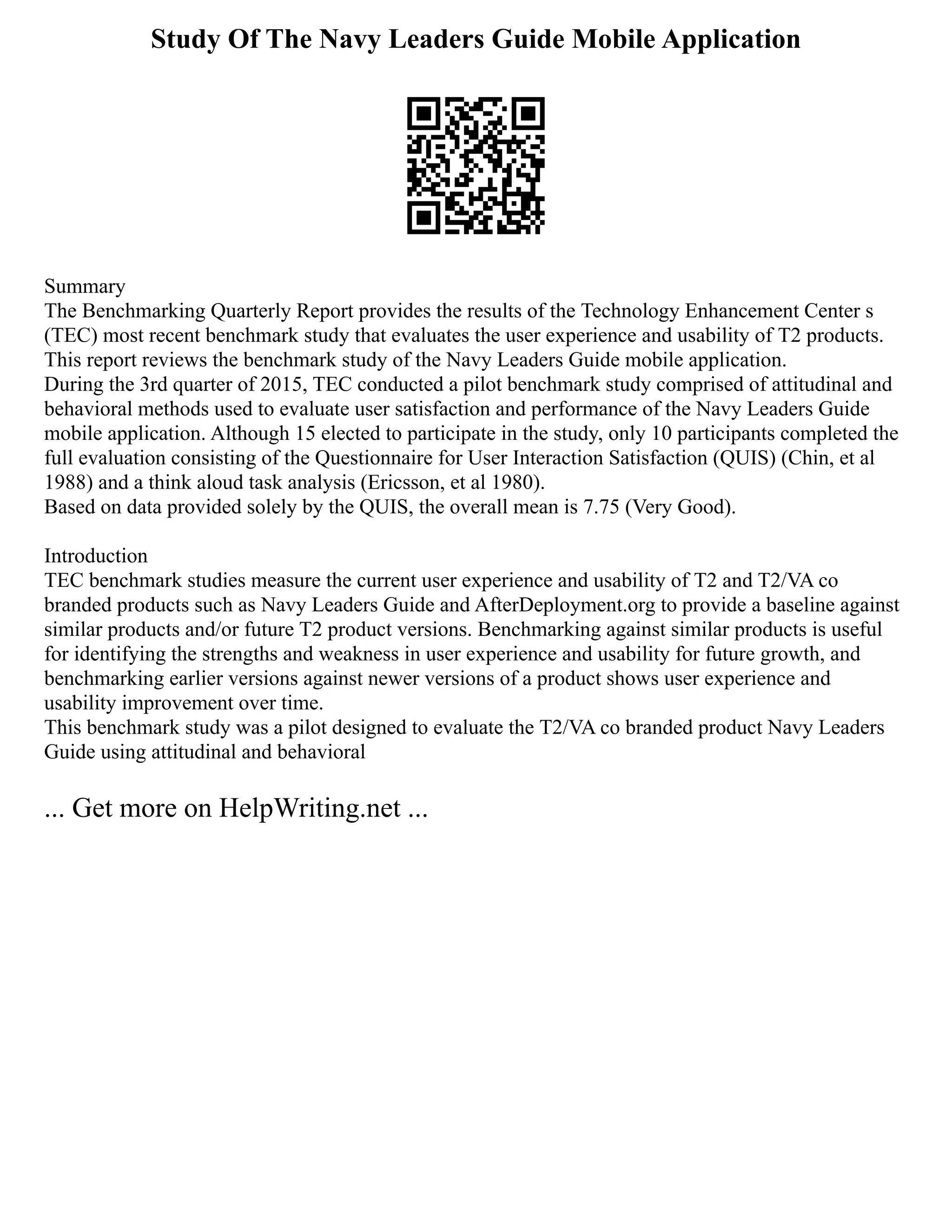 Study Of The Navy Leaders Guide Mobile Application
Summary
The Benchmarking Quarterly Report provides the results of the Technology Enhancement Center s
(TEC) most recent benchmark study that evaluates the user experience and usability of T2 products.
This report reviews the benchmark study of the Navy Leaders Guide mobile application.
During the 3rd quarter of 2015, TEC conducted a pilot benchmark study comprised of attitudinal and
behavioral methods used to evaluate user satisfaction and performance of the Navy Leaders Guide
mobile application. Although 15 elected to participate in the study, only 10 participants completed the
full evaluation consisting of the Questionnaire for User Interaction Satisfaction (QUIS) (Chin, et al
1988) and a think aloud task analysis (Ericsson, et al 1980).
Based on data provided solely by the QUIS, the overall mean is 7.75 (Very Good).
Introduction
TEC benchmark studies measure the current user experience and usability of T2 and T2/VA co
branded products such as Navy Leaders Guide and AfterDeployment.org to provide a baseline against
similar products and/or future T2 product versions. Benchmarking against similar products is useful
for identifying the strengths and weakness in user experience and usability for future growth, and
benchmarking earlier versions against newer versions of a product shows user experience and
usability improvement over time.
This benchmark study was a pilot designed to evaluate the T2/VA co branded product Navy Leaders
Guide using attitudinal and behavioral
... Get more on HelpWriting.net ...
 