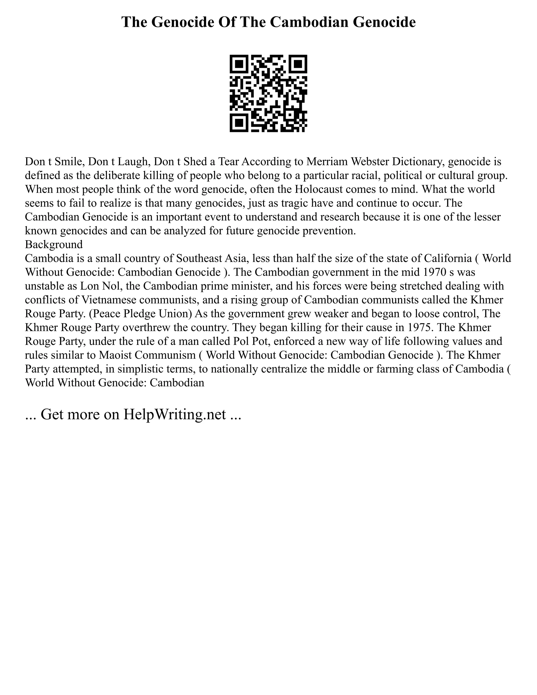 The Genocide Of The Cambodian Genocide
Don t Smile, Don t Laugh, Don t Shed a Tear According to Merriam Webster Dictionary, genocide is
defined as the deliberate killing of people who belong to a particular racial, political or cultural group.
When most people think of the word genocide, often the Holocaust comes to mind. What the world
seems to fail to realize is that many genocides, just as tragic have and continue to occur. The
Cambodian Genocide is an important event to understand and research because it is one of the lesser
known genocides and can be analyzed for future genocide prevention.
Background
Cambodia is a small country of Southeast Asia, less than half the size of the state of California ( World
Without Genocide: Cambodian Genocide ). The Cambodian government in the mid 1970 s was
unstable as Lon Nol, the Cambodian prime minister, and his forces were being stretched dealing with
conflicts of Vietnamese communists, and a rising group of Cambodian communists called the Khmer
Rouge Party. (Peace Pledge Union) As the government grew weaker and began to loose control, The
Khmer Rouge Party overthrew the country. They began killing for their cause in 1975. The Khmer
Rouge Party, under the rule of a man called Pol Pot, enforced a new way of life following values and
rules similar to Maoist Communism ( World Without Genocide: Cambodian Genocide ). The Khmer
Party attempted, in simplistic terms, to nationally centralize the middle or farming class of Cambodia (
World Without Genocide: Cambodian
... Get more on HelpWriting.net ...
 