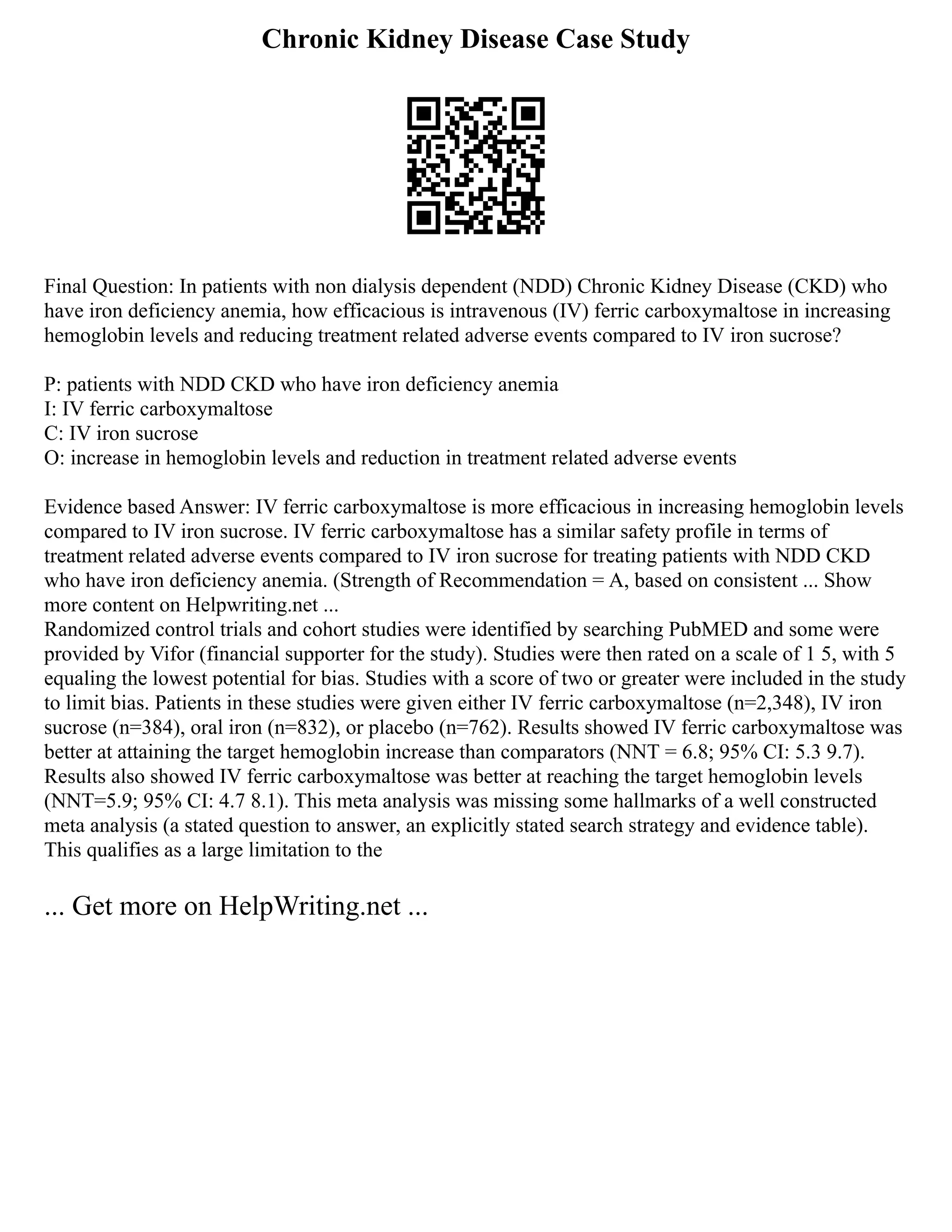 Chronic Kidney Disease Case Study
Final Question: In patients with non dialysis dependent (NDD) Chronic Kidney Disease (CKD) who
have iron deficiency anemia, how efficacious is intravenous (IV) ferric carboxymaltose in increasing
hemoglobin levels and reducing treatment related adverse events compared to IV iron sucrose?
P: patients with NDD CKD who have iron deficiency anemia
I: IV ferric carboxymaltose
C: IV iron sucrose
O: increase in hemoglobin levels and reduction in treatment related adverse events
Evidence based Answer: IV ferric carboxymaltose is more efficacious in increasing hemoglobin levels
compared to IV iron sucrose. IV ferric carboxymaltose has a similar safety profile in terms of
treatment related adverse events compared to IV iron sucrose for treating patients with NDD CKD
who have iron deficiency anemia. (Strength of Recommendation = A, based on consistent ... Show
more content on Helpwriting.net ...
Randomized control trials and cohort studies were identified by searching PubMED and some were
provided by Vifor (financial supporter for the study). Studies were then rated on a scale of 1 5, with 5
equaling the lowest potential for bias. Studies with a score of two or greater were included in the study
to limit bias. Patients in these studies were given either IV ferric carboxymaltose (n=2,348), IV iron
sucrose (n=384), oral iron (n=832), or placebo (n=762). Results showed IV ferric carboxymaltose was
better at attaining the target hemoglobin increase than comparators (NNT = 6.8; 95% CI: 5.3 9.7).
Results also showed IV ferric carboxymaltose was better at reaching the target hemoglobin levels
(NNT=5.9; 95% CI: 4.7 8.1). This meta analysis was missing some hallmarks of a well constructed
meta analysis (a stated question to answer, an explicitly stated search strategy and evidence table).
This qualifies as a large limitation to the
... Get more on HelpWriting.net ...
 