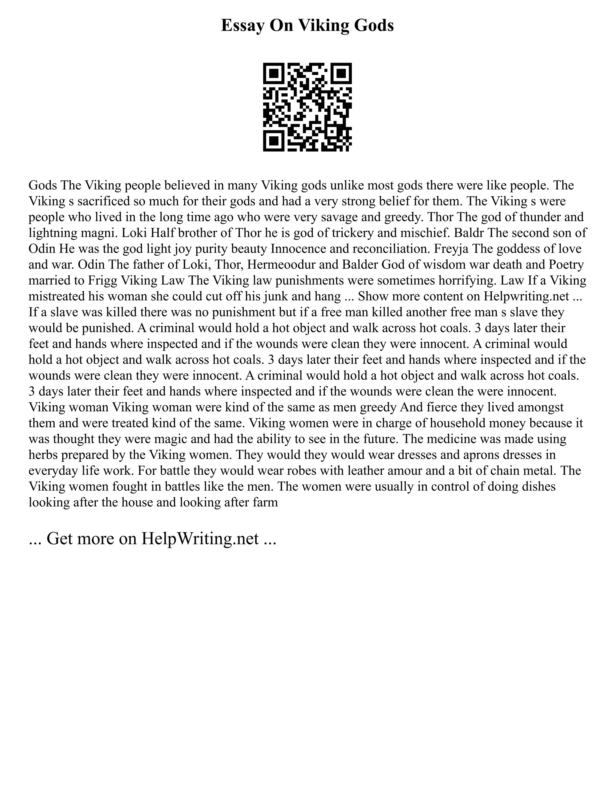 Essay On Viking Gods
Gods The Viking people believed in many Viking gods unlike most gods there were like people. The
Viking s sacrificed so much for their gods and had a very strong belief for them. The Viking s were
people who lived in the long time ago who were very savage and greedy. Thor The god of thunder and
lightning magni. Loki Half brother of Thor he is god of trickery and mischief. Baldr The second son of
Odin He was the god light joy purity beauty Innocence and reconciliation. Freyja The goddess of love
and war. Odin The father of Loki, Thor, Hermeoodur and Balder God of wisdom war death and Poetry
married to Frigg Viking Law The Viking law punishments were sometimes horrifying. Law If a Viking
mistreated his woman she could cut off his junk and hang ... Show more content on Helpwriting.net ...
If a slave was killed there was no punishment but if a free man killed another free man s slave they
would be punished. A criminal would hold a hot object and walk across hot coals. 3 days later their
feet and hands where inspected and if the wounds were clean they were innocent. A criminal would
hold a hot object and walk across hot coals. 3 days later their feet and hands where inspected and if the
wounds were clean they were innocent. A criminal would hold a hot object and walk across hot coals.
3 days later their feet and hands where inspected and if the wounds were clean the were innocent.
Viking woman Viking woman were kind of the same as men greedy And fierce they lived amongst
them and were treated kind of the same. Viking women were in charge of household money because it
was thought they were magic and had the ability to see in the future. The medicine was made using
herbs prepared by the Viking women. They would they would wear dresses and aprons dresses in
everyday life work. For battle they would wear robes with leather amour and a bit of chain metal. The
Viking women fought in battles like the men. The women were usually in control of doing dishes
looking after the house and looking after farm
... Get more on HelpWriting.net ...
 