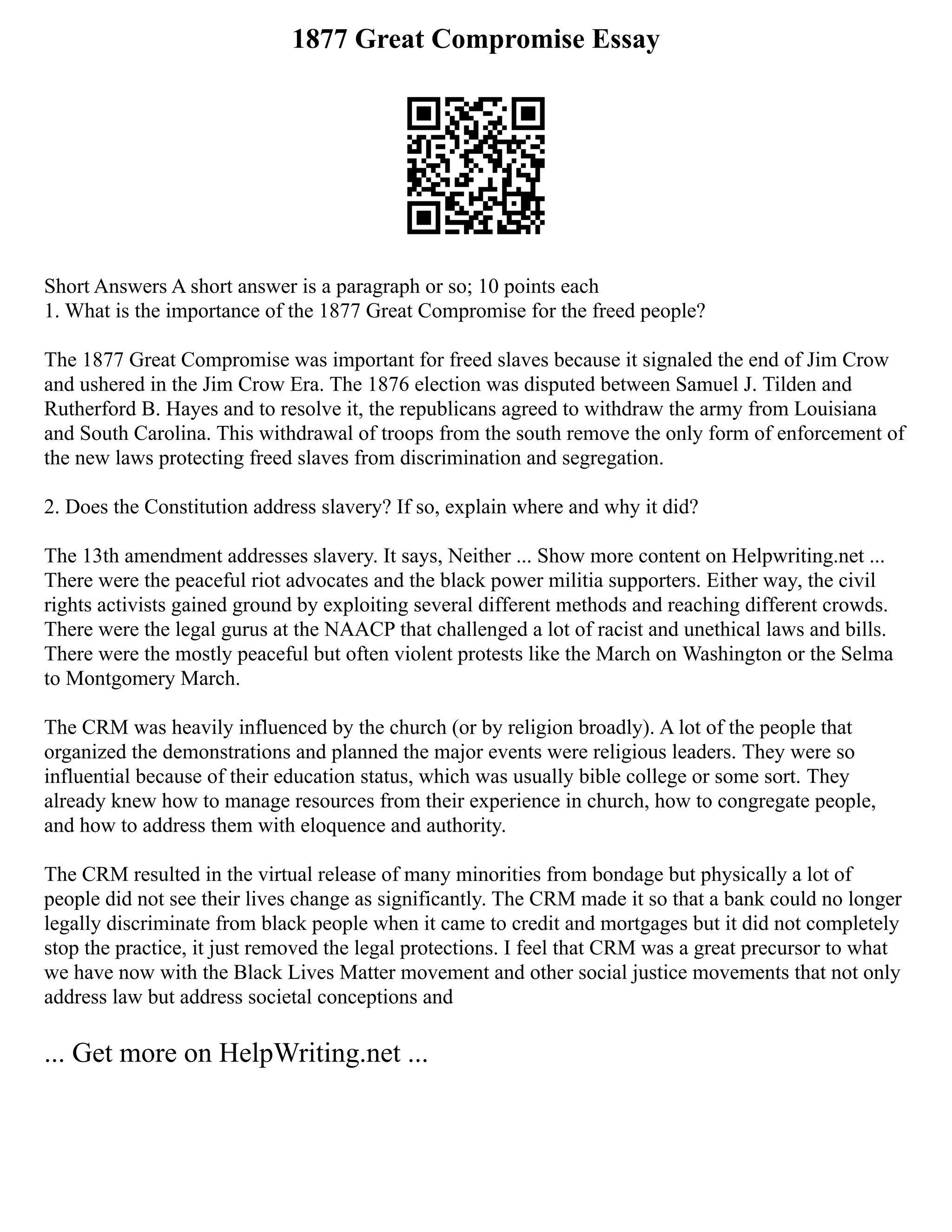 1877 Great Compromise Essay
Short Answers A short answer is a paragraph or so; 10 points each
1. What is the importance of the 1877 Great Compromise for the freed people?
The 1877 Great Compromise was important for freed slaves because it signaled the end of Jim Crow
and ushered in the Jim Crow Era. The 1876 election was disputed between Samuel J. Tilden and
Rutherford B. Hayes and to resolve it, the republicans agreed to withdraw the army from Louisiana
and South Carolina. This withdrawal of troops from the south remove the only form of enforcement of
the new laws protecting freed slaves from discrimination and segregation.
2. Does the Constitution address slavery? If so, explain where and why it did?
The 13th amendment addresses slavery. It says, Neither ... Show more content on Helpwriting.net ...
There were the peaceful riot advocates and the black power militia supporters. Either way, the civil
rights activists gained ground by exploiting several different methods and reaching different crowds.
There were the legal gurus at the NAACP that challenged a lot of racist and unethical laws and bills.
There were the mostly peaceful but often violent protests like the March on Washington or the Selma
to Montgomery March.
The CRM was heavily influenced by the church (or by religion broadly). A lot of the people that
organized the demonstrations and planned the major events were religious leaders. They were so
influential because of their education status, which was usually bible college or some sort. They
already knew how to manage resources from their experience in church, how to congregate people,
and how to address them with eloquence and authority.
The CRM resulted in the virtual release of many minorities from bondage but physically a lot of
people did not see their lives change as significantly. The CRM made it so that a bank could no longer
legally discriminate from black people when it came to credit and mortgages but it did not completely
stop the practice, it just removed the legal protections. I feel that CRM was a great precursor to what
we have now with the Black Lives Matter movement and other social justice movements that not only
address law but address societal conceptions and
... Get more on HelpWriting.net ...
 