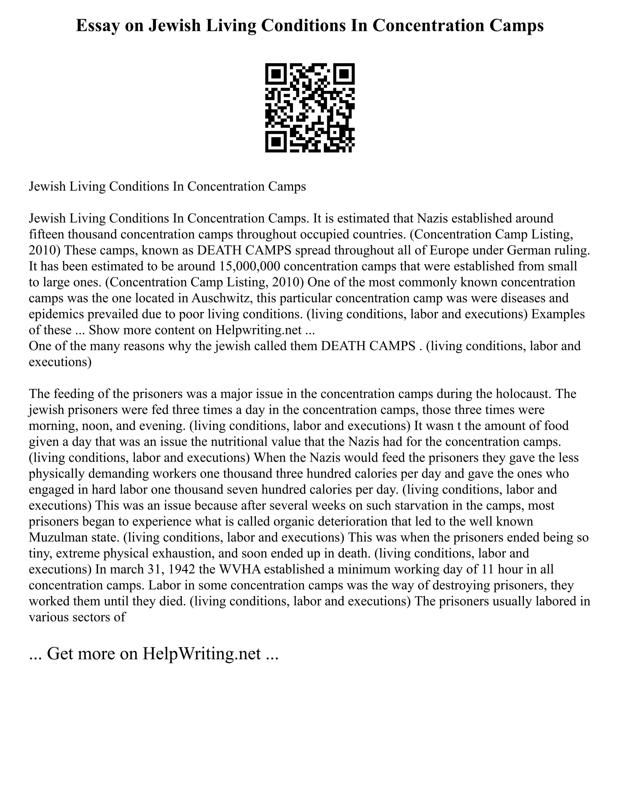 Essay on Jewish Living Conditions In Concentration Camps
Jewish Living Conditions In Concentration Camps
Jewish Living Conditions In Concentration Camps. It is estimated that Nazis established around
fifteen thousand concentration camps throughout occupied countries. (Concentration Camp Listing,
2010) These camps, known as DEATH CAMPS spread throughout all of Europe under German ruling.
It has been estimated to be around 15,000,000 concentration camps that were established from small
to large ones. (Concentration Camp Listing, 2010) One of the most commonly known concentration
camps was the one located in Auschwitz, this particular concentration camp was were diseases and
epidemics prevailed due to poor living conditions. (living conditions, labor and executions) Examples
of these ... Show more content on Helpwriting.net ...
One of the many reasons why the jewish called them DEATH CAMPS . (living conditions, labor and
executions)
The feeding of the prisoners was a major issue in the concentration camps during the holocaust. The
jewish prisoners were fed three times a day in the concentration camps, those three times were
morning, noon, and evening. (living conditions, labor and executions) It wasn t the amount of food
given a day that was an issue the nutritional value that the Nazis had for the concentration camps.
(living conditions, labor and executions) When the Nazis would feed the prisoners they gave the less
physically demanding workers one thousand three hundred calories per day and gave the ones who
engaged in hard labor one thousand seven hundred calories per day. (living conditions, labor and
executions) This was an issue because after several weeks on such starvation in the camps, most
prisoners began to experience what is called organic deterioration that led to the well known
Muzulman state. (living conditions, labor and executions) This was when the prisoners ended being so
tiny, extreme physical exhaustion, and soon ended up in death. (living conditions, labor and
executions) In march 31, 1942 the WVHA established a minimum working day of 11 hour in all
concentration camps. Labor in some concentration camps was the way of destroying prisoners, they
worked them until they died. (living conditions, labor and executions) The prisoners usually labored in
various sectors of
... Get more on HelpWriting.net ...
 
