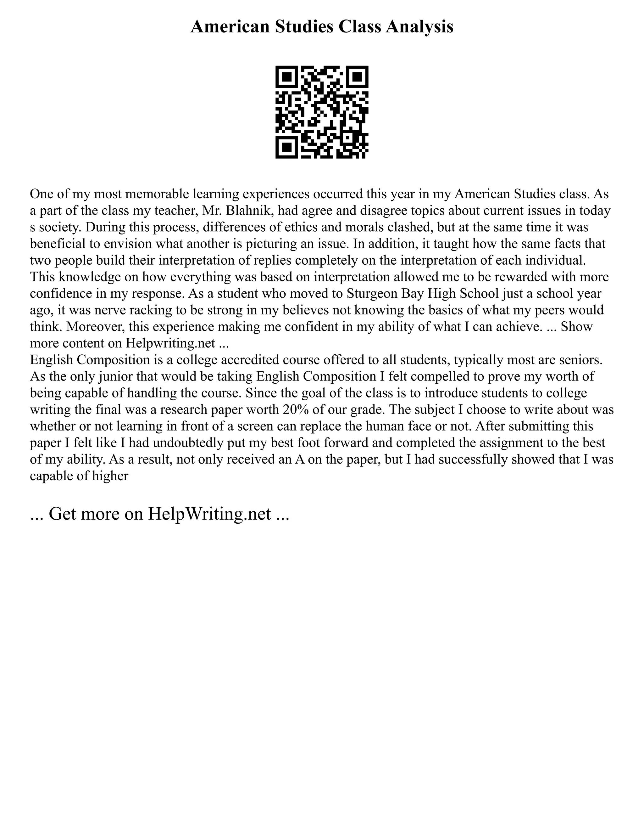American Studies Class Analysis
One of my most memorable learning experiences occurred this year in my American Studies class. As
a part of the class my teacher, Mr. Blahnik, had agree and disagree topics about current issues in today
s society. During this process, differences of ethics and morals clashed, but at the same time it was
beneficial to envision what another is picturing an issue. In addition, it taught how the same facts that
two people build their interpretation of replies completely on the interpretation of each individual.
This knowledge on how everything was based on interpretation allowed me to be rewarded with more
confidence in my response. As a student who moved to Sturgeon Bay High School just a school year
ago, it was nerve racking to be strong in my believes not knowing the basics of what my peers would
think. Moreover, this experience making me confident in my ability of what I can achieve. ... Show
more content on Helpwriting.net ...
English Composition is a college accredited course offered to all students, typically most are seniors.
As the only junior that would be taking English Composition I felt compelled to prove my worth of
being capable of handling the course. Since the goal of the class is to introduce students to college
writing the final was a research paper worth 20% of our grade. The subject I choose to write about was
whether or not learning in front of a screen can replace the human face or not. After submitting this
paper I felt like I had undoubtedly put my best foot forward and completed the assignment to the best
of my ability. As a result, not only received an A on the paper, but I had successfully showed that I was
capable of higher
... Get more on HelpWriting.net ...
 