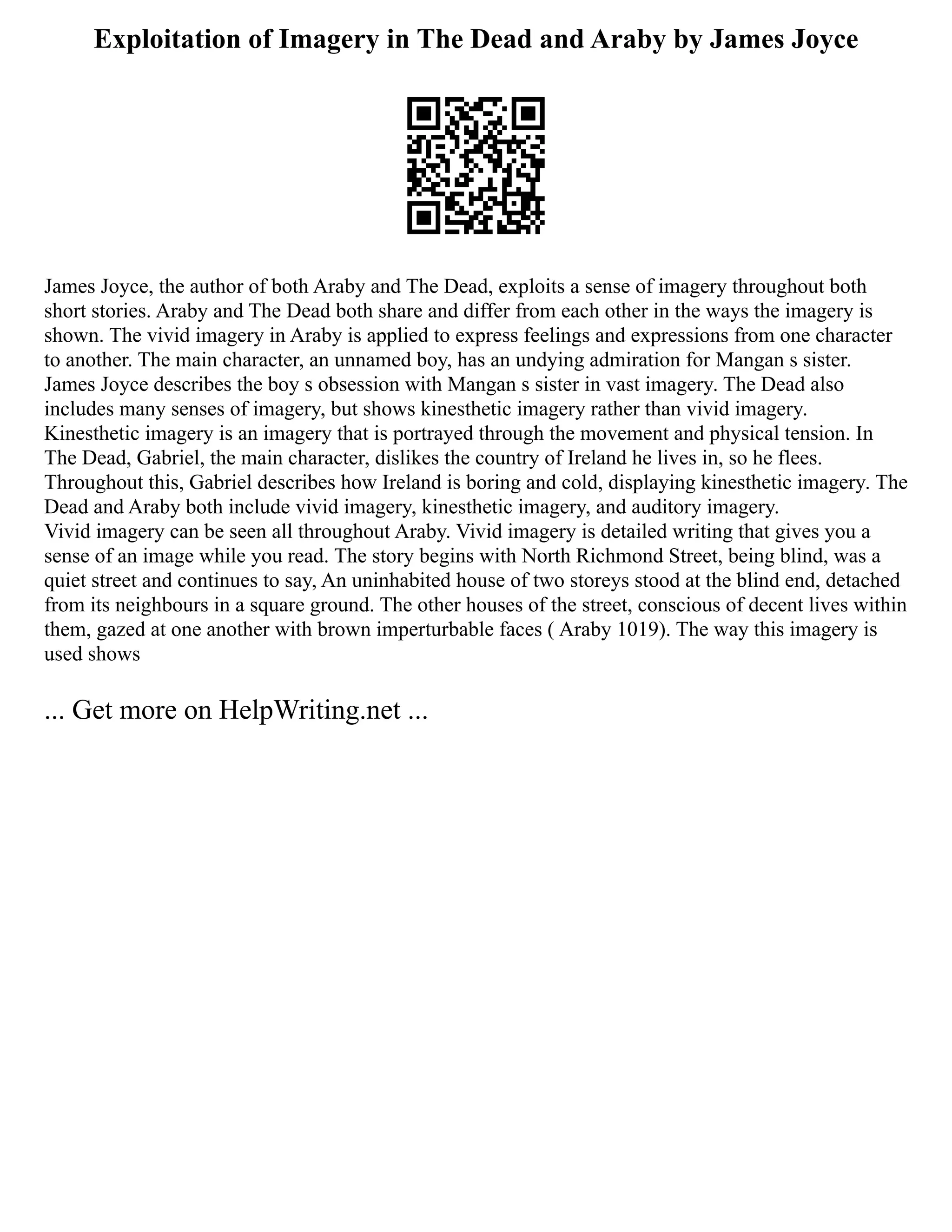 Exploitation of Imagery in The Dead and Araby by James Joyce
James Joyce, the author of both Araby and The Dead, exploits a sense of imagery throughout both
short stories. Araby and The Dead both share and differ from each other in the ways the imagery is
shown. The vivid imagery in Araby is applied to express feelings and expressions from one character
to another. The main character, an unnamed boy, has an undying admiration for Mangan s sister.
James Joyce describes the boy s obsession with Mangan s sister in vast imagery. The Dead also
includes many senses of imagery, but shows kinesthetic imagery rather than vivid imagery.
Kinesthetic imagery is an imagery that is portrayed through the movement and physical tension. In
The Dead, Gabriel, the main character, dislikes the country of Ireland he lives in, so he flees.
Throughout this, Gabriel describes how Ireland is boring and cold, displaying kinesthetic imagery. The
Dead and Araby both include vivid imagery, kinesthetic imagery, and auditory imagery.
Vivid imagery can be seen all throughout Araby. Vivid imagery is detailed writing that gives you a
sense of an image while you read. The story begins with North Richmond Street, being blind, was a
quiet street and continues to say, An uninhabited house of two storeys stood at the blind end, detached
from its neighbours in a square ground. The other houses of the street, conscious of decent lives within
them, gazed at one another with brown imperturbable faces ( Araby 1019). The way this imagery is
used shows
... Get more on HelpWriting.net ...
 