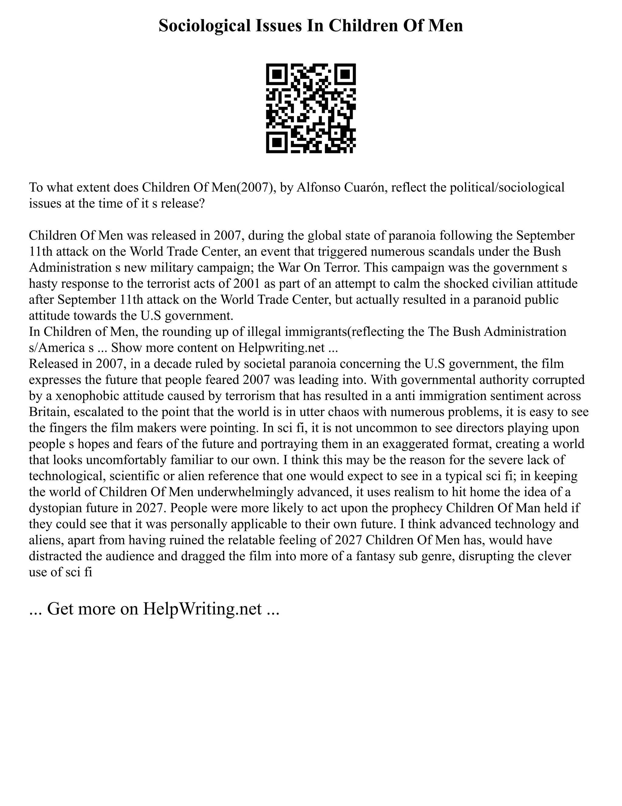 Sociological Issues In Children Of Men
To what extent does Children Of Men(2007), by Alfonso Cuarón, reflect the political/sociological
issues at the time of it s release?
Children Of Men was released in 2007, during the global state of paranoia following the September
11th attack on the World Trade Center, an event that triggered numerous scandals under the Bush
Administration s new military campaign; the War On Terror. This campaign was the government s
hasty response to the terrorist acts of 2001 as part of an attempt to calm the shocked civilian attitude
after September 11th attack on the World Trade Center, but actually resulted in a paranoid public
attitude towards the U.S government.
In Children of Men, the rounding up of illegal immigrants(reflecting the The Bush Administration
s/America s ... Show more content on Helpwriting.net ...
Released in 2007, in a decade ruled by societal paranoia concerning the U.S government, the film
expresses the future that people feared 2007 was leading into. With governmental authority corrupted
by a xenophobic attitude caused by terrorism that has resulted in a anti immigration sentiment across
Britain, escalated to the point that the world is in utter chaos with numerous problems, it is easy to see
the fingers the film makers were pointing. In sci fi, it is not uncommon to see directors playing upon
people s hopes and fears of the future and portraying them in an exaggerated format, creating a world
that looks uncomfortably familiar to our own. I think this may be the reason for the severe lack of
technological, scientific or alien reference that one would expect to see in a typical sci fi; in keeping
the world of Children Of Men underwhelmingly advanced, it uses realism to hit home the idea of a
dystopian future in 2027. People were more likely to act upon the prophecy Children Of Man held if
they could see that it was personally applicable to their own future. I think advanced technology and
aliens, apart from having ruined the relatable feeling of 2027 Children Of Men has, would have
distracted the audience and dragged the film into more of a fantasy sub genre, disrupting the clever
use of sci fi
... Get more on HelpWriting.net ...
 