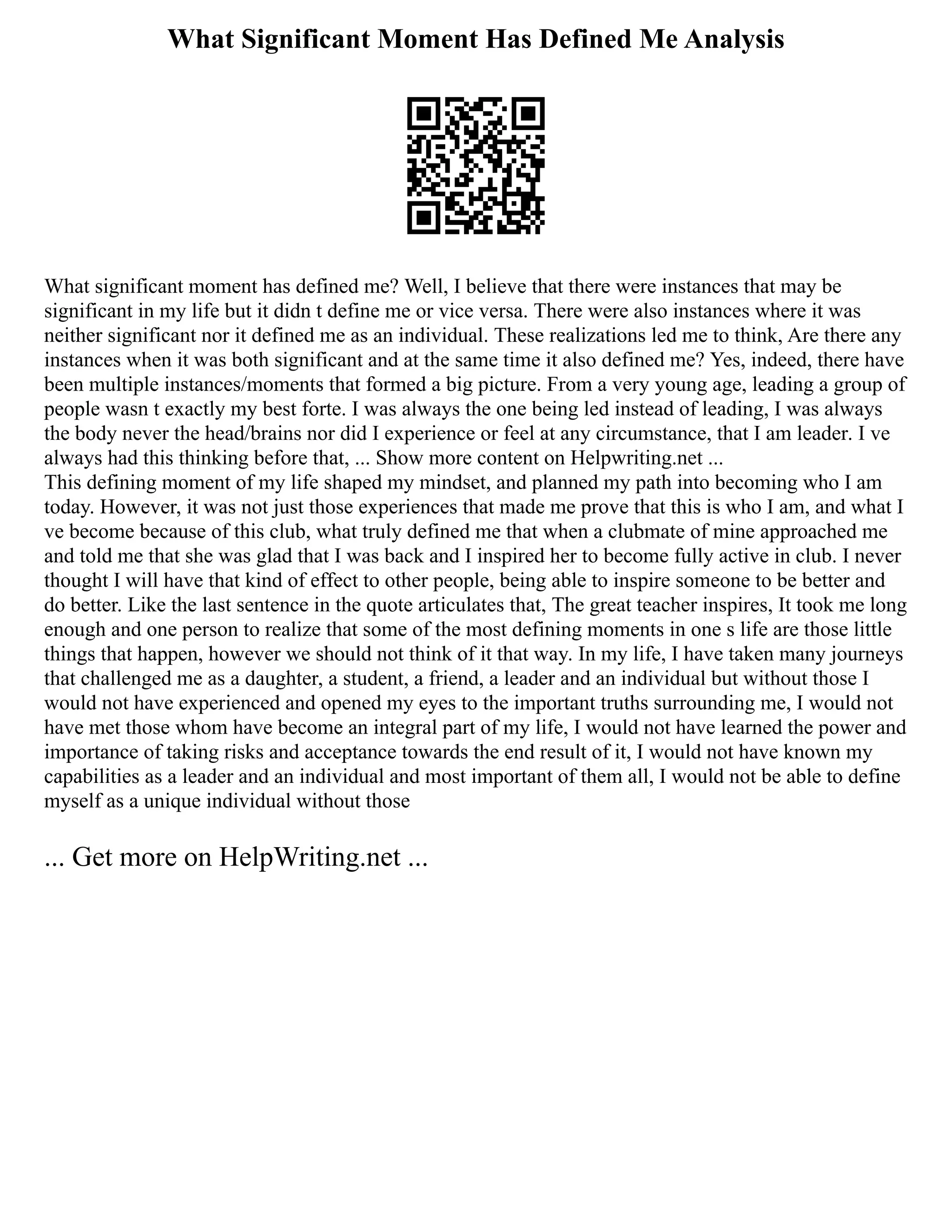 What Significant Moment Has Defined Me Analysis
What significant moment has defined me? Well, I believe that there were instances that may be
significant in my life but it didn t define me or vice versa. There were also instances where it was
neither significant nor it defined me as an individual. These realizations led me to think, Are there any
instances when it was both significant and at the same time it also defined me? Yes, indeed, there have
been multiple instances/moments that formed a big picture. From a very young age, leading a group of
people wasn t exactly my best forte. I was always the one being led instead of leading, I was always
the body never the head/brains nor did I experience or feel at any circumstance, that I am leader. I ve
always had this thinking before that, ... Show more content on Helpwriting.net ...
This defining moment of my life shaped my mindset, and planned my path into becoming who I am
today. However, it was not just those experiences that made me prove that this is who I am, and what I
ve become because of this club, what truly defined me that when a clubmate of mine approached me
and told me that she was glad that I was back and I inspired her to become fully active in club. I never
thought I will have that kind of effect to other people, being able to inspire someone to be better and
do better. Like the last sentence in the quote articulates that, The great teacher inspires, It took me long
enough and one person to realize that some of the most defining moments in one s life are those little
things that happen, however we should not think of it that way. In my life, I have taken many journeys
that challenged me as a daughter, a student, a friend, a leader and an individual but without those I
would not have experienced and opened my eyes to the important truths surrounding me, I would not
have met those whom have become an integral part of my life, I would not have learned the power and
importance of taking risks and acceptance towards the end result of it, I would not have known my
capabilities as a leader and an individual and most important of them all, I would not be able to define
myself as a unique individual without those
... Get more on HelpWriting.net ...
 