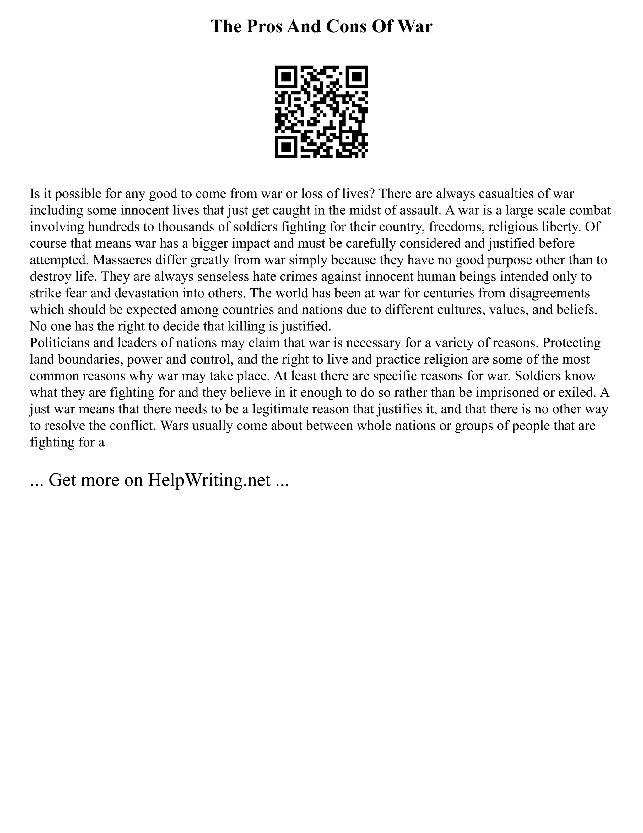 The Pros And Cons Of War
Is it possible for any good to come from war or loss of lives? There are always casualties of war
including some innocent lives that just get caught in the midst of assault. A war is a large scale combat
involving hundreds to thousands of soldiers fighting for their country, freedoms, religious liberty. Of
course that means war has a bigger impact and must be carefully considered and justified before
attempted. Massacres differ greatly from war simply because they have no good purpose other than to
destroy life. They are always senseless hate crimes against innocent human beings intended only to
strike fear and devastation into others. The world has been at war for centuries from disagreements
which should be expected among countries and nations due to different cultures, values, and beliefs.
No one has the right to decide that killing is justified.
Politicians and leaders of nations may claim that war is necessary for a variety of reasons. Protecting
land boundaries, power and control, and the right to live and practice religion are some of the most
common reasons why war may take place. At least there are specific reasons for war. Soldiers know
what they are fighting for and they believe in it enough to do so rather than be imprisoned or exiled. A
just war means that there needs to be a legitimate reason that justifies it, and that there is no other way
to resolve the conflict. Wars usually come about between whole nations or groups of people that are
fighting for a
... Get more on HelpWriting.net ...
 